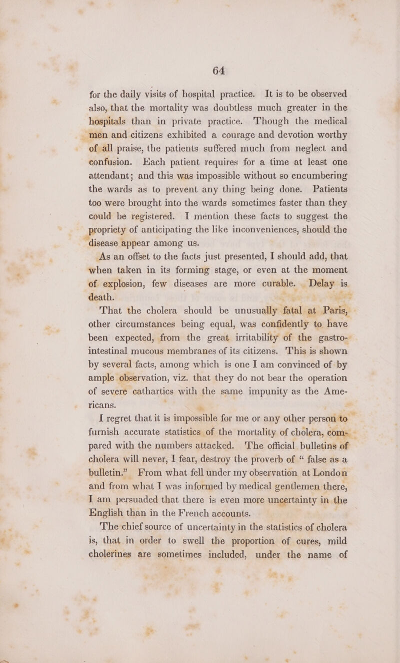 for the daily visits of hospital practice. It is to be observed also, that the mortality was doubtless much greater in the hospitals than in private practice. Though the medical _ men and citizens exhibited a courage and devotion worthy of all praise, the patients suffered much from neglect and confusion. Each patient requires for a time at least one attendant; and this was impossible without so encumbering the wards as to prevent any thing being done. Patients too were brought into the wards sometimes faster than they could be registered. I mention these facts to suggest the propriety of anticipating the like inconveniences, should the “disease appear among us. _As an offset to the facts just presented, I should add, that when taken in its forming stage, or even at the moment of explosion, few diseases are more curable. _ Delay is death. That the cholera should be unusually satel: at Patis, other circumstances being equal, was confidently to have been expected, from the great irritability of the gastro- intestinal mucous membranes of its citizens. This is shown by several facts, among which is one I am convinced of by ample observation, viz. that they do not bear the operation of severe cathartics with the same impunity as the Ame- ricans. ; a ) { regret that it is impossible for me or any other person to — furnish accurate statistics of the mortality of cholera, com- ‘ pared with the numbers attacked. The official. bulletins of cholera will never, I fear, destroy the proverb of “ false as a bulletin.” From what fell under my observation at London and from what I was informed by medical gentlemen there, I am persuaded that there is even more uncertainty in. the English than in the French accounts. The chief source of uncertainty in the statistics of cholera is, that in order to swell the proportion of cures, mild cholerines are sometimes included, under the name of