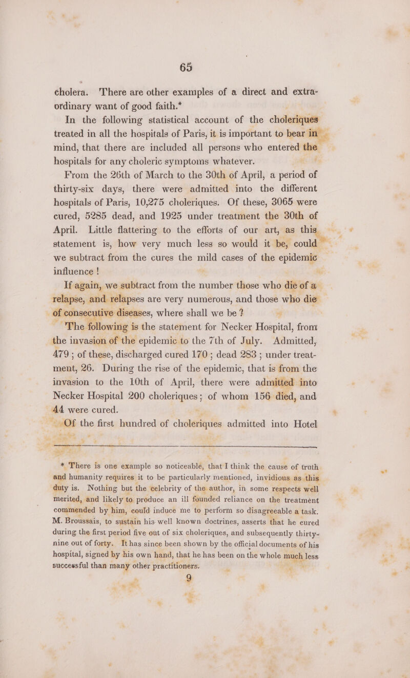 cholera. There are other examples of a direct and extra- ordinary want of good faith.* In the following statistical account of the chialenigywale treated in all the hospitals of Paris, it is important to bear in mind, that there are included all persons who entered the hospitals for any choleric symptoms whatever. | From the 26th of March to the 30th of April, a period of thirty-six days, there were admitted into the different hospitals of Paris, 10,275 choleriques. Of these, 3065 were cured, 5285 dead, and 1925 under treatment the 30th of April. Little flattering to the efforts of our art, as this. we subtract from the cures the mild cases of the epidemic influence ! If again, we subtract from the number those who die of a relapse, and relapses are very numerous, and those who die of consecutive diseases, where shall we be ? The PMowiae | is the statement for Necker Hospital, from the invasion of the epidemic to the 7th of July. Admitted, A479 ; of these, discharged cured 170; dead 283 ; under treat- ment, 26. During the rise of the epidemic, that is from the invasion to the 10th of April, there were admitted into Necker Hospital 200 es ga ; of yes 156 died, and AA were cured. Of the first hundred of choleriques admitted into Hotel = fa. y. S538 * There is one example so noticeable, that I think the cause of truth and humanity requires it to be particularly mentioned, invidious as this duty is. Nothing but the celebrity of the author, in some respects well, merited, and likely to produce an ill founded reliance on the treatment commended by him, could induce me to perform so disagreeable a task. M. Broussais, to sustain his well known doctrines, asserts that he cured during the first period five out of six choleriques, and subsequently thirty- nine out of forty. It has since been shown by the official documents of his hospital, signed by his own hand, that he has been on the whole ae less successful than many other practitioners. Q pil % va tet