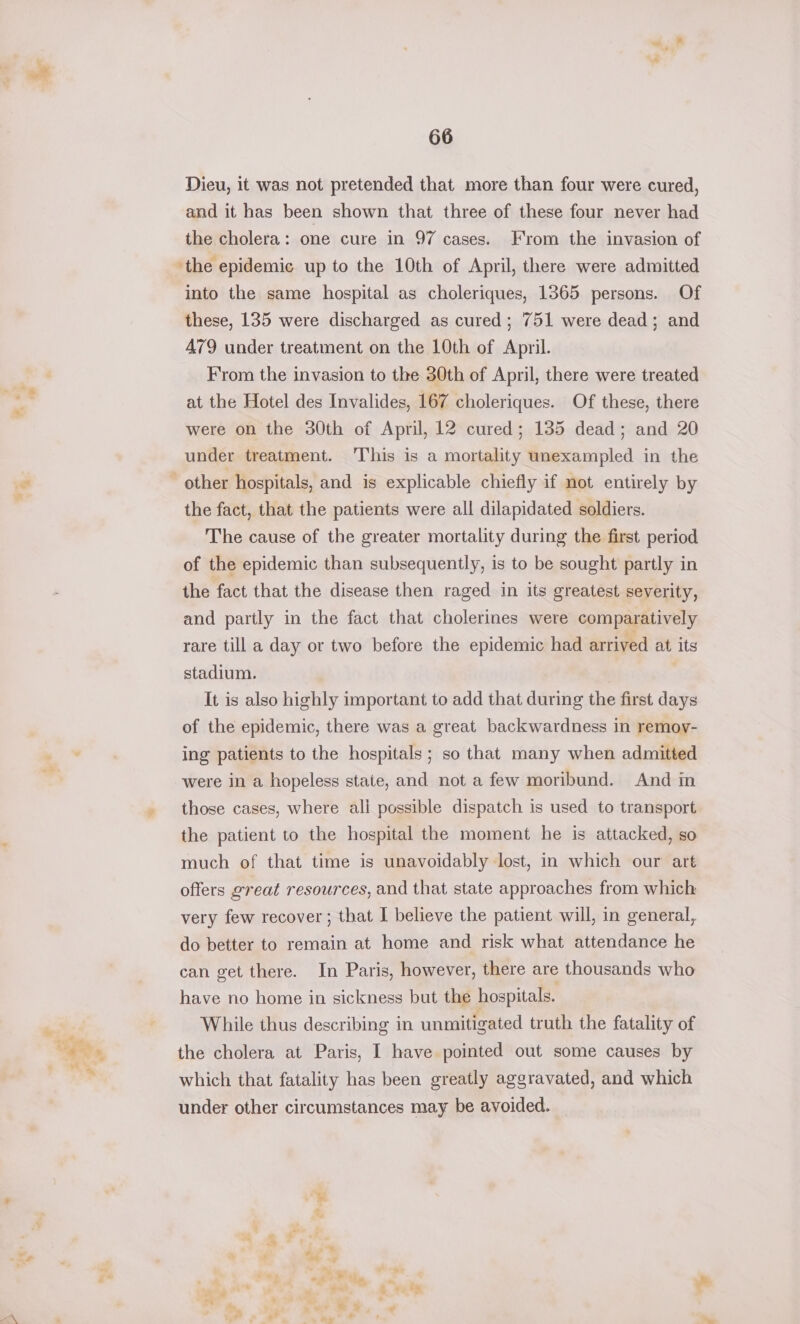 aN aad ae OGD» ; WS Dieu, it was not pretended that more than four were cured, and it has been shown that three of these four never had the cholera: one cure in 97 cases. From the invasion of into the same hospital as choleriques, 1365 persons. Of these, 135 were discharged as cured; 751 were dead; and A79 under treatment on the 10th of April. From the invasion to the 30th of April, there were treated at the Hotel des Invalides, 167 choleriques. Of these, there were on the 30th of April, 12 cured; 135 dead; and 20 under treatment. This is a mortality unexampled in the the fact, that the patients were all dilapidated soldiers. The cause of the greater mortality during the first period of the epidemic than subsequently, is to be sought partly in the fact that the disease then raged in its greatest severity, and partly in the fact that cholerines were comparatively rare till a day or two before the epidemic had arrived at its stadium. | It is also highly important to add that during the first days of the epidemic, there was a great backwardness in remoy- ing patients to the hospitals; so that many when admitted were in a hopeless state, and not a few moribund. And in those cases, where ali possible dispatch is used to transport the patient to the hospital the moment he is attacked, so much of that time is unavoidably lost, in which our art offers great resources, and that state approaches from which very few recover ; that I believe the patient will, in general, do better to remain at home and risk what attendance he can get there. In Paris, however, there are thousands who have no home in sickness but the hospitals. While thus describing in unmitigated truth the fatality of the cholera at Paris, I have pointed out some causes by which that fatality has been greatly aggravated, and which under other circumstances may be avoided. % # = a 3 a A &gt; 7 &gt; i? » ; ek * eb - ow &amp; * bee a + te . =F ra Py a