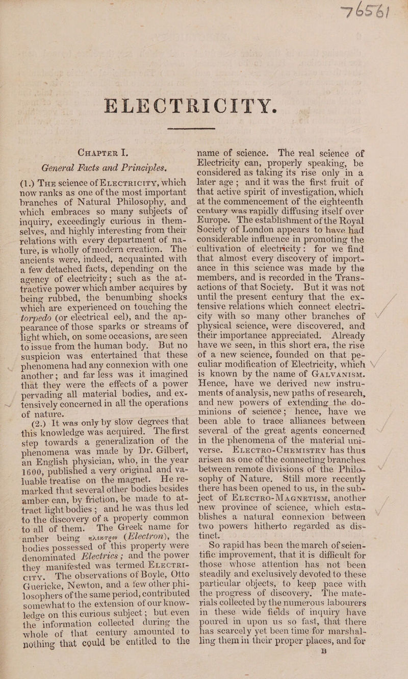 Cuapter I, General Facts and Principles. (1.) Tue science of Execrriciry, which now ranks as one of the most important branches of Natural Philosophy, and which embraces so many subjects of inquiry, exceedingly curious in them- selyes, and highly interesting from their relations with every department of na- ture, is wholly of modern creation. The ancients were, indeed, acquainted with a, few detached facts, depending on the agency of electricity; such as the at- tractive power which amber acquires by being rubbed, the benumbing shocks which are experienced on touching the torpedo (or electrical eel), and the ap- pearance of those sparks or streams of light which, on some occasions, are seen toissue from the human body. But no suspicion was entertained that these phenomena had any connexion with one another; and far less was it imagined that they were the effects of a power pervading all material bodies, and ex~ tensively concerned in all the operations of nature. . (2.) It was only by slow degrees that this knowledge was acquired. The first step towards a generalization of the phenomena was made by Dr. Gilbert, an English physician, who, in the year 1600, published a very original and va- luable treatise on the magnet. He re- marked that several other bodies besides amber can, by friction, be made to at- tract light bodies; and he was thus led to the discovery of a property common to all of them. The Greek name for amber being s#ateree (lilectron), the bodies possessed of this property were denominated Electrics ; and the power they manifested was termed Erecrri- ciry. ‘The observations of Boyle, Otto Guericke, Newton, and a few other phi- losophers of the same period, contributed somewhatto the extension of our know- ledge on this curious subject ; but even the information collected during the whole of that century amounied to nothing that could be entitled to the name of science. The real science of Electricity can, properly speaking, be considered as taking its rise only in a later age; and it was the first fruit of that active spirit of vestigation, which at the commencement of the eighteenth century was rapidly diffusing itself over Europe. The establishment of the Royal Society of London appears to have had considerable influence in promoting the that almost every discovery of import- ance in this science was made by the members, and is recorded in the Trans- actions of that Society. But it was not until the present century that the ex- tensive relations which connect electri- city with so many other branches of physical science, were discovered, and their importance appreciated. Already have we seen, in this short era, the rise of a new science, founded on that pe- culiar modification of Electricity, which ‘ is known by the name of GALVANISM. Hence, have we derived new instru- ments of analysis, new paths of research, and new powers of extending the do- minions of science; hence, have we been able to trace alliances between several of the great agents concerned in the phenomena of the material unt- verse. HELEectro-CHEMistTRY has thus arisen as one of the connecting branches between remote divisions of the Philoa- sophy of Nature. Still more recently there has been opened to us, in the sub- ject of Exzectro-Macenerism, another new province of science, which esta- blishes a natural connexion between two powers hitherto regarded as dis- tinct. So rapid has been the march of seien- tific improvement, that it is difficult for those whose attention has not been steadily and exclusively devoted to these particular objects, to keep pace with the progress of discovery. ‘The mate- rials collected by the numerous labourers in these wide fields of inquiry have poured in upon us so fast, that there has seareely yet been time for marshal- ling them in their proper places, and for B