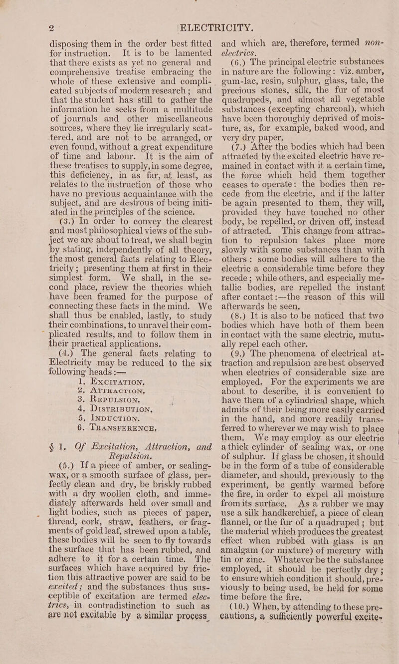 disposing them in the order best fitted for instruction. It is to be lamented that there exists as yet no general and comprehensive treatise embracing the whole of these extensive and compli- cated subjects of modern research; and that the student has still to gather the information he seeks from a multitude of journals and other miscellaneous sources, where they lie irregularly scat- tered, and are not to be arranged, or even found, without a great expenditure of time and labour. It is the aim of these treatises to supply, in some degree, this deficiency, in as far, at least, as relates to the instruction of those who have no previous acquaintance with the subject, and are desirous of being initi- ated in the principles of the science. (3.) In order to convey the clearest and most philosophical views of the sub- ject we are about to treat, we shall begin by stating, independently of all theory, the most general facts relating to Elec- tricity ; presenting them at first in their simplest form. We shall, in the se- cond place, review the theories which have been framed for the purpose of connecting these facts in the mind. We shall thus be enabled, lastly, to study their combinations, to unravel their com- ~ plicated results, and to follow them in their practical applications. (4,) The general facts relating to Electricity may be reduced to the six following heads :— . EXCITATION, . ATTRACTION, . RepuLsion, . DistRIBUTION, . IypucTIoNn. . TRANSFERENCE. Ooh wnre § 1, Of Hacitation, Attraction, and Repulsion. (5.) Ifa piece of amber, or sealing- wax, or a smooth surface of glass, per- fectly clean and dry, be briskly rubbed with a dry woollen cloth, and imme- diately afterwards held over small and light bodies, such as pieces of paper, thread, cork, straw, feathers, or frag- ments of gold leaf, strewed upon a table, these bodies will be seen to fly towards the surface that has been rubbed, and adhere to it fora certain time. The surfaces which have acquired by fric- tion this attractive power are said to be excited; and the substances thus sus- ceptible of excitation are termed elec- trics, in contradistinction to such as are not excitable by a similar process. and which are, therefore, termed 207- electrics. (6.) The principal electric substances in nature are the following: viz. amber, gum-lac, resin, sulphur, glass, tale, the precious stones, silk, the fur of most quadrupeds, and almost all vegetable substances (excepting charcoal), which have been thoroughly deprived of mois- ture, as, for example, baked wood, and very dry paper. (7.) After the bodies which had been attracted by the excited electric have re- mained in contact with it a certain time, the force which held them together ceases to operate: the bodies then re- cede from the electric, and if the latter be again presented to them, they will, provided they have touched no other body, be repelled, or driven off, instead of attracted. This change from attrac- tion to repulsion takes place more slowly with some substances than with others : some bodies will adhere to the electric a considerable time before they recede ; while others, and especially me- tallic bodies, are repelled the instant after contact:—the reason of this will afterwards be seen. (8.) It is also to be noticed that two bodies which have both of them heen in contact with the same electric, mutu- ally repel each other. (9.) The phenomena of electrical at- traction and repulsion are best observed when electrics of considerable size are employed. For the experiments we are about to describe, it is convenient to have them of a cylindrical shape, which admits of their being more easily carried in the hand, and more readily trans- ferred to wherever we may wish to place them. We may employ as our electrie a thick cylinder of sealing wax, or one of sulphur. If glass be chosen, it should be in the form of a tube of considerable diameter, and should, previously to the experiment, be gently warmed before the fire, in order to expel all moisture fromits surface. As a rubber we may use a silk handkerchief, a piece of clean flannel, or the fur of a quadruped ; but the material which produces the greatest effect when rubbed with glass is an amalgam (or mixture) of mercury with tin or zinc. Whatever be the substance employed, it should be perfectly dry ; to ensure which condition it should, pre viously to being used, be held for some time before the fire, : (10.) When, by attending to these pre- cautions, a sufficiently powerful excite-