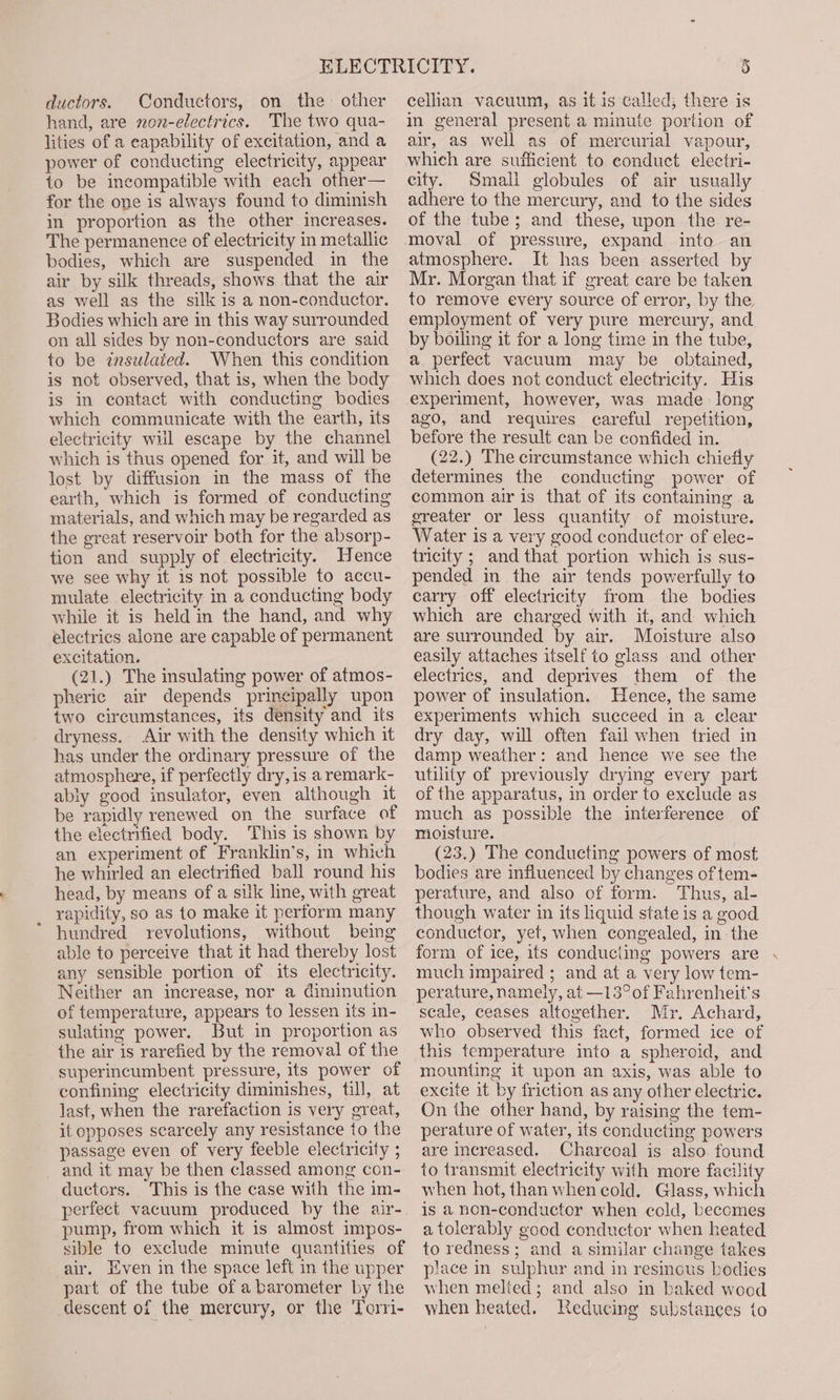 ductors. Conductors, on the other hand, are non-electrics. The two qua- lities of a capability of excitation, and a power of conducting electricity, appear to be incompatible with each other— for the one is always found to diminish in proportion as the other increases. The permanence of electricity in metallic bodies, which are suspended in the air by silk threads, shows that the air as well as the silk is a non-conductor. Bodies which are in this way surrounded on all sides by non-conductors are said to be inszlaied. When this condition is not observed, that is, when the body is in contact with conducting bodies which communicate with the earth, its electricity will escape by the channel which is thus opened for it, and will be lost by diffusion in the mass of the earth, which is formed of conducting materials, and which may be regarded as the great reservoir both for the absorp- tion and supply of electricity. Hence we see why it is not possible to accu- mulate electricity in a conducting body while it is held in the hand, and why electrics alone are capable of permanent excitation. (21.) The insulating power of atmos- pheric air depends principally upon two circumstances, its density and its dryness. Air with the density which it has under the ordinary pressure of the atmosphere, if perfectly dry, is a remark- ably good insulator, even although it be rapidly renewed on the surface of the electrified body. This is shown by an experiment of Franklin’s, in which he whirled an electrified ball round his head, by means of a silk line, with great rapidity, so as to make it perform many hundred revolutions, without being able to perceive that it had thereby lost any sensible portion of its electricity. Neither an increase, nor a diminution of temperature, appears to lessen its in- sulating power. But in proportion as the air is rarefied by the removal of the superincumbent pressure, its power of confining electricity diminishes, till, at last, when the rarefaction is very great, it opposes scarcely any resistance to the passage even of very feeble electricity ; and it may be then classed among con- ductors. This is the case with the im- perfect vacuum produced by the air- pump, from which it is almost impos- sible to exclude minute quantities of air, Even in the space left in the upper part of the tube of a barometer by the descent of the mercury, or the Torri- cellian vacuum, as it is called; there is in general present a minute portion of air, as well as of mercurial vapour, which are sufficient to conduct electri- city. Small globules of air usually adhere to the mercury, and to the sides of the tube; and these, upon the re- moval of pressure, expand into an atmosphere. It has been asserted by Mr. Morgan that if great care be taken to remove every source of error, by the employment of very pure mercury, and by boiling it for a long time in the tube, a perfect vacuum may be obtained, which does not conduct electricity. His experiment, however, was made long ago, and requires careful repetition, before the result can be confided in. (22.) The circumstance which chiefly determines the conducting power of common air is that of its containing a greater or less quantity of moisture. Water is a very good conductor of elec- tricity ; and that portion which is sus- pended in the air tends powerfully to carry off electricity from the bodies which are charged with it, and which are surrounded by air. Moisture also easily attaches itself to glass and other electrics, and deprives them of the power of insulation. Hence, the same experiments which succeed in a clear dry day, will often fail when tried in damp weather: and hence we see the utility of previously drying every part of the apparatus, in order to exclude as much as possible the interference of moisture. (23.) The conducting powers of most bodies are influenced by changes of tem- perature, and also of form: Thus, al- though water in its liquid state is a good conductor, yet, when congealed, in the form of ice, its conduciing powers are much impaired ; and at a very low tem- perature, namely, at —13° of Fahrenheit’s scale, ceases altogether. Mr. Achard, who observed this fact, formed ice of this temperature into a spheroid, and mounting it upon an axis, was able to excite it by friction as any other electric. On the other hand, by raising the tem- perature of water, its conducting powers are increased. Charcoal is also found to transmit electricity with more facility when hot, than when cold. Glass, which is a non-conductor when cold, becomes a tolerably good conductor when heated to redness; and a similar change takes piace in sulphur and in resinous bodies when melted; and also in baked wood when heated. Reducing substances to