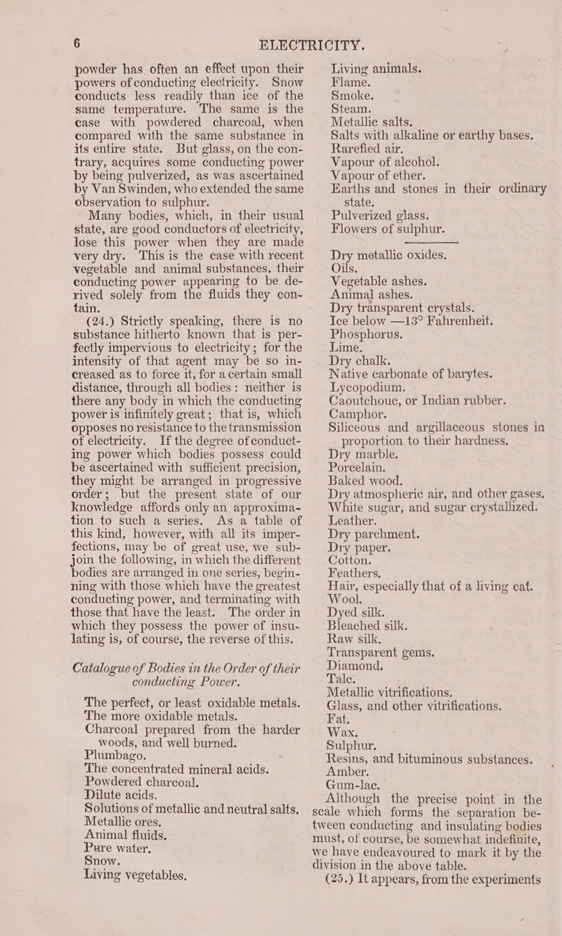 powder has often an effect upon their powers of conducting electricity. Snow conducts less readily than ice of the same temperature. The same is the case with powdered charcoal, when compared with the same substance in its entire state. But glass, on the con- trary, acquires some conducting power by being pulverized, as was ascertained by Van Swinden, who extended the same observation to sulphur. Many bodies, which, in their usual state, are good conductors of electricity, lose this power when they are made very dry. This is the case with recent vegetable and animal substances, their conducting power appearing to be de- rived solely from the fluids they con- tain. (24.) Strictly speaking, there is no substance hitherto known that is per- fectly impervious to electricity ; for the intensity of that agent may be so in- creased as to force it, for acertain small distance, through all bodies: neither is there any body in which the conducting power is infinitely great; that is, which opposes no resistance to the transmission of electricity. If the degree of conduct- ing power which bodies possess could be ascertained with sufficient precision, they might be arranged in progressive order; but the present state of our knowledge affords only an approxima- tion to such a series. As a table of this kind, however, with all its imper- fections, may be of great use, we sub- join the following, in which the different bodies are arranged in one series, begin- ning with those which have the greatest conducting power, and terminating with those that have the least. The order in which they possess the power of insu- lating is, of course, the reverse of this. Catalogue of Bodies in the Order of their conducting Power. The perfect, or least oxidable metals. The more oxidable metals. Charcoal prepared from the harder woods, and well burned. Plumbago. The concentrated mineral acids. Powdered charcoal. Dilute acids. Solutions of metallic and neutral salts, Metallic ores. Animal fluids. Pure water, Snow. — Living vegetables. Living animals. Flame. Smoke. Steam. Metallic salts. Salts with alkaline or earthy bases. Rarefied air. Vapour of alcohol. Vapour of ether. Earths and stones in their ordinary state. Pulverized glass. Flowers of sulphur. Dry metallic oxides. Oils. Vegetable ashes. Animal ashes. Dry transparent crystals. Tce below —13° Fahrenheit. Phosphorus. Lime. Dry chalk. Native carbonate of barytes. Lycopodium. Caoutchoue, or Indian rubber. Camphor. Siliceous and argillaceous stones in proportion to their hardness. Dry marble. Porcelain. Baked wood. Dry atmospheric air, and other gases. White sugar, and sugar crystallized. Leather. Dry parchment. Dry paper. Cotton. Feathers. Hair, especially that of a living cat. Wool. Dyed silk. Bleached silk. Raw silk. Transparent gems. Diamond. akc. Metallic vitrifications. Glass, and other vitrifications. Fat. Wax. Sulphur. Resins, and bituminous substances. Amber. Gum-lae. Although the precise point in the scale which forms the separation be- tween conducting and insulating bodies must, of course, be somewhat indefinite, we have endeavoured to mark it by the division in the above table. (25.) It appears, from the experiments