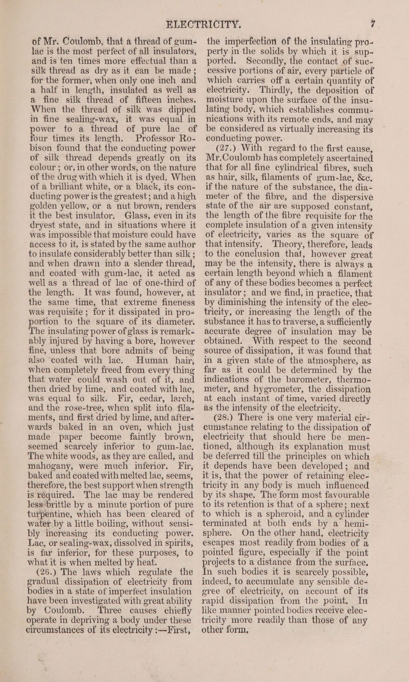 of Mr. Coulomb, that a thread of gum- lac is the most perfect of all insulators, and is ten times more effectual than a silk thread as dry as it can be made ; for the former, when only one inch and a half in length, insulated as well as a fine silk thread of fifteen inches. When the thread of silk was dipped in fine sealing-wax, it was equal in power to a thread of pure lac of four times its length. Professor Ro- bison found that the conducting power of silk thread depends greatly on its colour ; or, in other words, on the nature of the drug with which it is dyed. When of a brilliant white, or a black, its con- ducting power is the greatest; and a high golden yellow, or a nut brown, renders it the best insulator. Glass, even in its dryest state, and in situations where it was impossible that moisture could have access to it, is stated by the same author to insulate considerably better than silk ; and when drawn into a slender thread, and coated with gum-lac, it acted as well as a thread of lac of one-third of the length. It was found, however, at the same time, that extreme fineness was requisite ; for it dissipated in pro- portion to the square of its diameter. The insulating power of glass is remark- ably injured by having a bore, however fine, unless that bore admits of being also coated with lac. Human hair, when completely freed from every thing that water could wash out of it, and then dried by lime, and coated with lac, was equal to silk. Fir, cedar, larch, and the rose-tree, when split into fila- ments, and first dried by lime, and after- wards baked in an oven, which just made paper become faintly brown, seemed scarcely inferior to gum-lac. The white woods, as they are called, and mahogany, were much inferior. Fir, baked and coated with melted lac, seems, therefore, the best support when strength is required. The lac may be rendered less:brittle by a minute portion of pure turpentine, which has been cleared of water by a little boiling, without sensi- bly increasing its conducting power. Lae, or sealing-wax, dissolved in spirits, is far inferior, for these purposes, to what it is when melted by heat. (26.) The laws which regulate the gradual dissipation of electricity from bodies in a state of imperfect insulation have been investigated with great ability by Coulomb. Three causes chiefly operate in depriving a body under these circumstances of its electricity :—First, the imperfection of the insulating pro- perty in the solids by which it is sup- ported. Secondly, the contact of suc- cessive portions of air, every particle of which carries off a certain quantity of electricity. Thirdly, the deposition of moisture upon the surface of the insu- lating body, which establishes commu- nications with its remote ends, and may be considered as virtually increasing its conducting power. _ (27.) With regard to the first cause, Mr.Coulomb has completely ascertained that for all fine cylindrical fibres, such as hair, silk, filaments of gum-lac, &amp;c. if the nature of the substance, the dia- meter of the fibre, and the dispersive state of the air are supposed constant, the length of the fibre requisite for the complete insulation of a given intensity of electricity, varies as the square of that intensity. Theory, therefore, leads to the conclusion that, however great may be the intensity, there is always a certain length beyond which a filament of any of these bodies becomes a perfect insulator; and we find, in practice, that by diminishing the intensity of the elec- tricity, or increasing the length of the substance it has to traverse, a sufficiently accurate degree of insulation may be obtained. With respect to the second source of dissipation, it was found that in a given state of the atmosphere, as far as it could be determined by the indications of the barometer, thermo- meter, and hygrometer, the dissipation at each instant of time, varied directly as the intensity of the electricity. (28.) There is one very material cir- cumstance relating to the dissipation of electricity that should here be men- tioned, although its explanation must be deferred till the principles on which it depends have been developed; and it is, that the power of retaining elec- tricity m any body is much influenced by its shape. The form most favourable to its retention is that of a sphere; next to which is a spheroid, and a cylinder terminated at both ends by a hemi- sphere. On the other hand, electricity escapes most readily from bodies of a pointed figure, especially if the point projects to a distance from the surface. In such bodies it is scarcely possible, indeed, to accumulate any sensible de- gree of electricity, on account of its rapid dissipation from the point. In like manner pointed bodies receive elec- tricity more readily than those of any other form,
