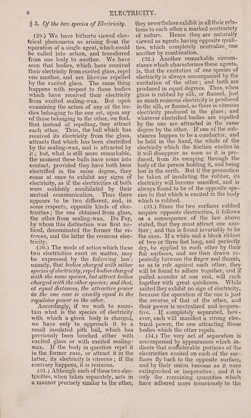 § 3. Of the two species of Electricity. (29.) We have hitherto viewed elec- trical phenomena as arising from the operation of a single agent, which could be called into action, and transferred from one body to another. We have seen that bodies, which have received their electricity from excited glass, repel one another, and are likewise repelled by the excited glass. The same thing happens with respect to those bodies which have received their electricity from excited sealing-wax. But upon examining the action of any of the bo- dies belonging to the one set, upon any of those belonging to the other, we find, that instead of repelling, they attract each other. Thus, the ball which has received its electricity from the glass, attracts that which has been electrified by the sealing-wax, and is attracted by it; but, what is still more remarkable, the moment these balls have come into contact, provided they have both been electrified in the same degree, they cease at once to exhibit any signs of eleciricity, as if the electricities of both were suddenly annihilated by their mutual communication. Thus there appears to be two different, and, in some respects, opposite kinds of elec- tricities ; the one obtained from glass, the other from sealing-wax. Du Fay, by whom this distinction was first no- ticed, denominated the former the v7- treous, and the latter the reszzous elec- tricity. (30.) The mode of action which these two electricities exert on matter, may be expressed by the following law: namely, that bodies charged with either species of electricity, repel bodies charged with the same species, but attract bodies charged with the other species; and that, at equal distances, the attractive power am the one case is exactly equal to the repulsive power in the other. Accordingly, if we wish to ascer- tain what is the species of electricity with which a-given body is charged, we have only to approach it to a small insulated pith ball, which has previously been touched either with excited glass or with excited sealing- wax. If the body in question repel it in the former case, or attract it in the latter, its electricity is vitreous ; if the contrary happens, it is resinous. (31.) Although each of these two elec- tricities, when taken separately, acts in a manner precisely similar to the other, they nevertheless exhibit in all their rela~ tions to each other a marked contrariety of nature. Hence they are naturally viewed as agents having opposite quali- ties, which completely neutralize, one another by combination. (32.) Another remarkable circum-~- stance which characterizes these agents, is, that the excitation of one species of electricity is always accompanied by the excitation of the other; and both are produced in equal degrees. Thus, when glass is rubbed by silk, or flannel, just as much resinous electricity is produced in the silk, or flannel, as there is vitreous electricity produced in the glass; and whatever electrified bodies are repelled by the one are attracted in the same degree by the other. If one of the sub- stances happen to be a conductor, and be held in the hand, the whole of the electricity which the friction excites in - it will disappear as soon as it is pro- duced, from its escaping through the body of the person holding it, and being lost in the earth. But if the precaution be taken of insulating the rubber, its electricity will become manifest, and. is always found to be of the opposite spe- cies to that which is excited in the body which is rubbed. (33.) Since the two surfaces rubbed acquire opposite electricities, it follows as a consequence of the law above stated, that they must attract one ano- ther; and this is found invariably to be the case. If a white and a black ribbon of two or three feet long, and perfectly dry, be applied to each other by their flat surfaces, and are then drawn re- peatedly between the finger and thumb, so as to rub against each other, they will be found to adhere together, and if pulled asunder at one end, will rush together with great quickness. While united they exhibit no sign of electricity, because the operation of the one is just the reverse of that of the other, and their power is neutralized and inopera- tive. If completely separated, how- ever, each will manifest a strong elec- trical power, the one attracting those bodies which the other repels. (34.) The very act of separation is accompanied by appearances which in- dicate that considerable portions of the electricities excited on each of the sur- faces fly back to the opposite surface, and by their union become as it were extinguished or inoperative ; and it is only the remaining quantities which have adhered more tenaciously to the