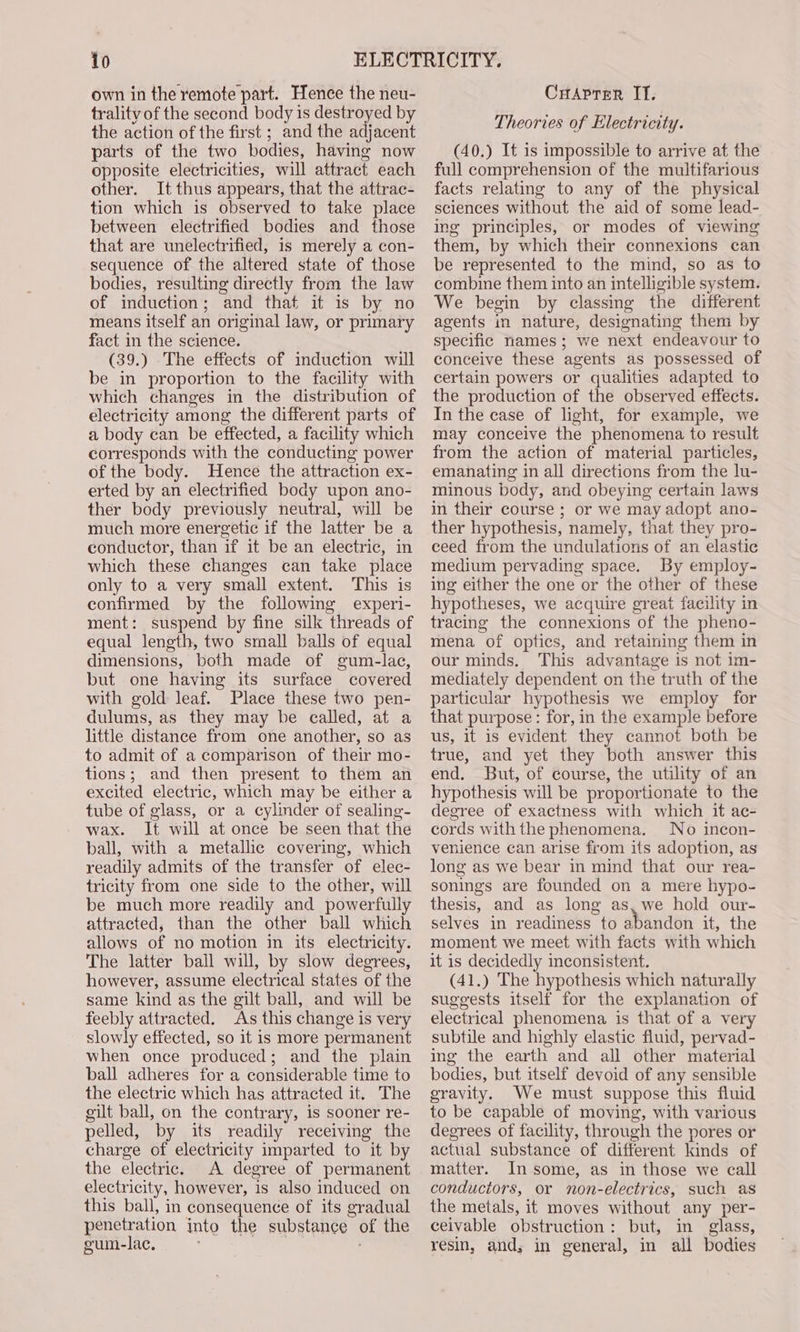 io own in the remote part. Hence the neu- trality of the second body is destroyed by the action of the first ; and the adjacent parts of the two bodies, having now opposite electricities, will attract each other. It thus appears, that the attrac- tion which is observed to take place between electrified bodies and those that are unelectrified, is merely a con- sequence of the altered state of those bodies, resulting directly from the law of induction; and that it is by no means itself an original law, or primary fact in the science. (39.) The effects of induction will be in proportion to the facility with which changes in the distribution of electricity among the different parts of a body can be effected, a facility which corresponds with the conducting power of the body. Hence the attraction ex- erted by an electrified body upon ano- ther body previously neutral, will be much more energetic if the latter be a conductor, than if it be an electric, in which these changes can take place only to a very small extent. This is confirmed by the following experi- ment: suspend by fine silk threads of equal length, two small balls of equal dimensions, both made of gum-lac, but one having its surface covered with gold leaf. Place these two pen- dulums, as they may be called, at a little distance from one another, so as to admit of a comparison of their mo- tions; and then present to them an excited electric, which may be either a tube of glass, or a cylinder of sealing- wax. It will at once be seen that the ball, with a metallic covering, which readily admits of the transfer of elec- tricity from one side to the other, will be much more readily and powerfully attracted, than the other ball which allows of no motion in its electricity. The latter bail will, by slow degrees, however, assume electrical states of the same kind as the gilt ball, and will be feebly attracted. As this change is very slowly effected, so it is more permanent when once produced; and the plain ball adheres for a considerable time to the electric which has attracted it. The gilt ball, on the contrary, is sooner re- pelled, by its readily receiving the charge of electricity imparted to it by the electric. A degree of permanent electricity, however, is also induced on this ball, in consequence of its gradual penetration into the substance of the gum-lac. . CuAprer IT. Theories of Electricity. (40.) It is impossible to arrive at the full comprehension of the multifarious facts relating to any of the physical sciences without the aid of some lead- ing principles, or modes of viewing them, by which their connexions can be represented to the mind, so as to combine them into an intelligible system. We begin by classmg the different agents in nature, designating them by specific names; we next endeavour to conceive these agents as possessed of certain powers or qualities adapted to the production of the observed effects. In the case of light, for example, we may conceive the phenomena to result from the action of material particles, emanating in all directions from the lu- minous body, and obeying certain laws in their course ; or we may adopt ano- ther hypothesis, namely, that they pro- ceed from the undulations of an elastic medium pervading space. By employ- ing either the one or the other of these hypotheses, we acquire great facility in tracing the connexions of the pheno- mena of optics, and retaining them in our minds, This advantage is not im- mediately dependent on the truth of the particular hypothesis we employ for that purpose: for, in the example before us, it is evident they cannot both be true, and yet they both answer this end. But, of course, the utility of an hypothesis will be proportionate to the degree of exactness with which it ac- cords with the phenomena. No incon- venience can arise from its adoption, as long as we bear in mind that our rea- sonings are founded on a mere hypo- thesis, and as long as, we hold our- selves in readiness to abandon it, the moment we meet with facts with which it is decidedly inconsistent. (41.) The hypothesis which naturally suggests itself for the explanation of electrical phenomena is that of a very subtile and highly elastic fluid, pervad- ing the earth and all other material bodies, but itself devoid of any sensible gravity. We must suppose this fluid to be capable of moving, with various degrees of facility, through the pores or actual substance of different kinds of matter. In some, as in those we call conductors, or mnon-electrics, such as the metals, it moves without any per- ceivable obstruction: but, in glass, resin, and, in general, in all bodies