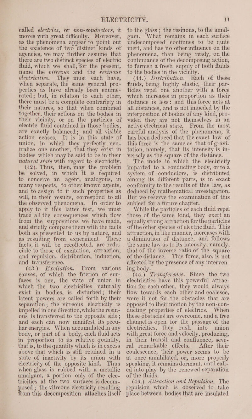ealled electrics, or non-conductors, it moves with great difficulty. Moreover, as the phenomena appear to point out the existence of two distinct kinds of agencies, we may further assume that there are two distinct species of electric fluid, which we shall, for the present, name the vitreous and the resinous electricities. They must each have, when separate, the same general pro- perties as have already been enume- rated; but, in relation to each other, there must be a complete contrariety in their natures, so that when combined together, their actions on the bodies in their vicinity, or on the particles of electric fluid contained in those bodies, are exactly balanced; and all visible action ceases. It is in this state of union, in which they perfectly neu- tralize one another, that they exist in bodies which may be said to be in their natural state with regard to electricity. (42). Thus, then, may the problem be solved, in which if is. required to conceive an agent, analogous, in many respects, to other known agents, and to assign to it such properties as will, in their results, correspond to all the observed phenomena. In order to apply to it this latter test, we must trace all the consequences which flow from the suppositions we have made, and strictly compare them with the facts both as presented to us by nature, and as resulting from experiment. These facts, it will be recollected, are redu- cible to these of excitation, attraction, and repulsion, distribution, induction, and transference. (43.) Eacttation. From various causes, of which the friction of sur- faces is one, the state of union in which the two electricities naturally exist in bodies, is disturbed; their latent powers are called forth by their separation; the vitreous electricity is impelled in one direction, while the resin- ous is transferred to the opposite side ; and each can now manifest its pecu- liar energies. When accumulated in any body, or part of a body, each fluid acts in proportion to its relative quantity, that is, to the quantity which is in excess above that which is still retained in a state of inactivity by its union with electricity of the opposite kind. Thus when glass is rubbed with a metallic amalgam, a portion only of the elec- tricities at the two surfaces is decom- posed; the vitreous electricity resulting from this decomposition attaches itself 11 to the glass ; the resinous, to the amal- gam. What remains in each surface undecomposed continues to be quite inert, and has no other influence on the phenomena, than being ready, on the continuance of the decomposing action, to furnish a fresh supply of both fluids to the bodies in the vicinity. (44.) Distribution. Each of these fluids, being highly elastic, their par- ticles repel one another with a force distance is less: and this force acts at all distances, and is not impeded by the interposition of bodies of any kind, pro- vided they are not themselves in an active electrical state. From the most careful analysis of the phenomena, it has been deduced that the exact law of this force is the same as that of gravi- tation, namely, that its intensity is in- versely as the square of the distance. The mode in which the electricity imparted to a conducting body, or to a system of conductors, is distributed among its different parts, is in exact conformity to the results of this law, as deduced by mathematical investigation, But we reserve the examination of this subject for a future chapter. While the particles of each fluid repel those of the same kind, they exert an equally strong attraction for the particles of the other species of electric fluid. This attraction, in like manner, increases with a diminution of distance, and follows the same law as to its intensity, namely, that of the inverse ratio of the square of the distance. This force, also, is not affected by the presence of any interven- ing body. (45.) Transference. Since the two electricities have this powerful attrac- tion for each other, they would always flow towards each other and coalesce, were it not for the obstacles that are opposed to their motion by the non-con- ducting properties of electrics. When these obstacles are overcome, and a free channel is open for the passage of the electricities, they rush into union with great force and velocity, producing, in their transit and confluence, seve- ral remarkable effects. After their coalescence, their power seems to be at once annihilated, or, more properly speaking, it remains dormant, until call- ed into play by the renewed separation of the fluids. (46.) Attraction and Repulsion. The repulsion which is observed to. take place between bodies that are insulated