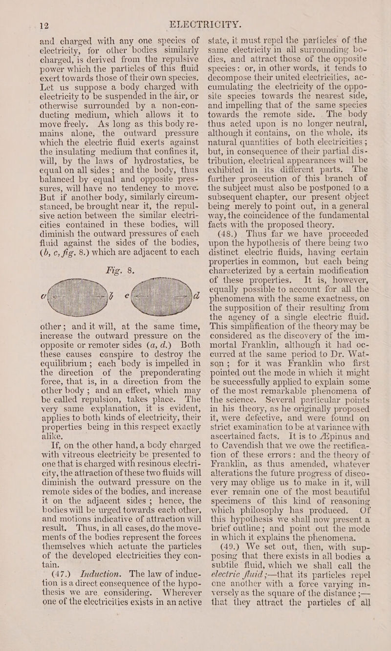 and charged with any one species of electricity, for other bodies similarly charged, is derived from the repulsive power which the particles of this fluid exert towards those of their own species. Let us suppose a body charged with electricity to be suspended in the air, or otherwise surrounded by a non-con- ducting medium, which allows it to move freely. As long as this body re- mains alone, the outward pressure which the electric fluid exerts against the insulating medium that confines it, will, by the laws of hydrostatics, be equal on all sides; and the body, thus balanced by equal and opposite pres- sures, will have no tendency to move. But if another body, similarly circum- stanced, be brought near it, the repul- sive action between the similar electri- cities contained in these bodies, will diminish the outward pressures of each fluid against the sides of the bodies, (0, c, fig. 8.) which are adjacent to each other; and it will, at the same time, increase the outward pressure on the opposite or remoter sides (a, d.) Both these causes conspire to destroy the equilibrium ; each body is impelled in the direction of the preponderating force, that is, in a direction from the other body ; and an effect, which may be called repulsion, takes place. The very same explanation, it is evident, applies to both kinds of electricity, their properties being in this respect exactly alike. If, on the other hand, a bedy charged with vitreous electricity be presented to one that is charged with resinous electri- city, the attraction of these two fluids will diminish the outward pressure on the remote sides of the bodies, and increase it on the adjacent sides ; hence, the bodies will be urged towards each other, and motions indicative of attraction will result. Thus, in all cases, do the move- ments of the bodies represent the forces themselves which actuate the particles of the developed electricities they con- tain. _(47.) Induction. The law of induc- tion is a direct consequence of the hypo- thesis we are, considering. Wherever one of the electricities exists in an active state, it must repel the particles of the same electricity in all surrounding bo- dies, and attract those of the opposite species: or, in other words, it tends to decompose their united electricities, ac- cumulating the electricity of the oppo- site species towards the nearest side, and impelling that of the same species towards the remote side. The body thus acted upon is no longer neutral, although it contains, on the whole, its natural quantities of both electricities ; but, in consequence of their partial dis- tribution, electrical appearances will be exhibited in its different parts. The further prosecution of this branch of the subject must also be postponed to a subsequent chapter, our present object being merely to point out, in a general way, the coincidence of the fundamental facts with the proposed theory. (48.) Thus far we have proceeded upon the hypothesis of there being two distinct electric fluids, having certain properties in common, but each being characterized by a certain modification of these properties. It is, however, equally possible to account for all the phenomena with the same exactness, on the supposition of their resulting from the agency of a single electric fluid. This simplification of the theory may be considered as the discovery of the im- mortal Franklin, although it had oc- curred at the same period to Dr. Wat- son; for it was Franklin who first pointed out the mode in which it might be successfully applied to explain some of the most remarkable phenomena of the science. Several particular points in his theory, as he originally proposed it, were defective, and were found on strict examination to be at variance with ascertained facts. It is to AZpinus and to Cavendish that we owe the rectifica- tion of these errors: and the theory of Franklin, as thus amended, whatever alterations the future progress of disco- very may oblige us to make in it, will ever remain one of the most beautiful specimens of this kind of reasoning which philosophy has produced. Of this hypothesis we shall now present a brief outline; and point out the mode in which it expiains the phenomena. (49.) We set out, then, with sup- posing that there exists in all bodies a subtile fluid, which we shall call the electric fluid ;—that its particles repel ene another with a force varying in- versely as the square of the distance ;— that they attract the particles of all
