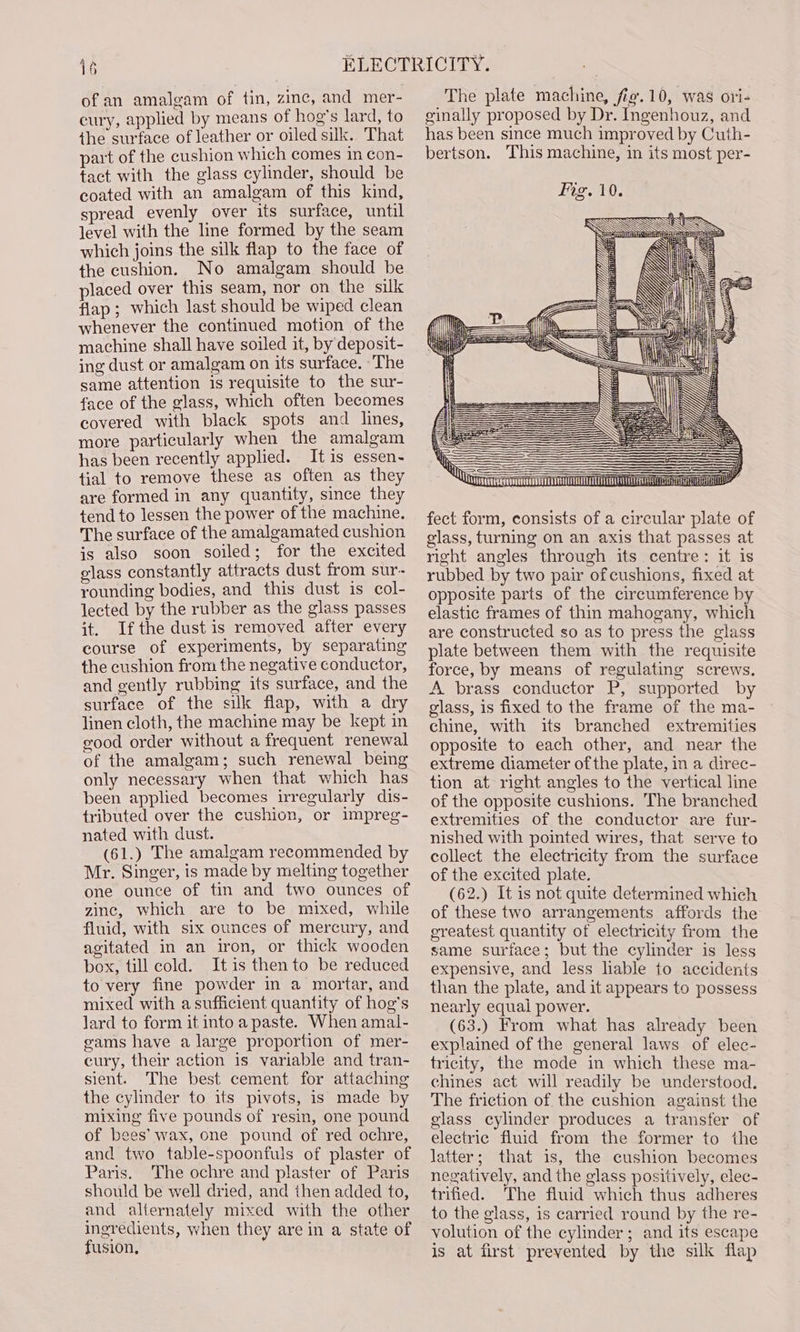 of an amalgam of tin, zinc, and mer- cury, applied by means of hog’s lard, to the surface of leather or oiled sik. That part of the cushion which comes in con- tact with the glass cylinder, should be coated with an amalgam of this kind, spread evenly over its surface, until level with the line formed by the seam which joins the silk flap to the face of the cushion. No amalgam should be placed over this seam, nor on the sulk flap; which last should be wiped clean whenever the continued motion of the machine shall have soiled it, by deposit- ing dust or amalgam on its surface. ‘The same attention is requisite to the sur- face of the glass, which often becomes covered with black spots and lines, more particularly when the amalgam has been recently applied. Itis essen- tial to remove these as often as they are formed in any quantity, since they tend to lessen the power of the machine. The surface of the amalgamated cushion is also soon soiled; for the excited glass constantly attracts dust from sur- rounding bodies, and this dust is col- lected by the rubber as the glass passes it. Ifthe dust is removed after every course of experiments, by separating the cushion from the negative conductor, and gently rubbing its surface, and the surface of the silk flap, with a dry linen cloth, the machine may be kept in good order without a frequent renewal of the amalgam; such renewal being only necessary when that which has been applied becomes irregularly dis- tributed over the cushion, or impreg- nated with dust. (61.) The amalgam recommended by Mr. Singer, is made by melting together one ounce of tin and two ounces of zinc, which are to be mixed, while fluid, with six ounces of mercury, and agitated in an iron, or thick wooden box, till cold. Itis then to be reduced to very fine powder in a mortar, and mixed with a sufficient quantity of hog’s lard to form it into a paste. When amal- gams have a large proportion of mer- cury, their action is variable and tran- sient. The best cement for attaching the cylinder to its pivots, is made by mixing five pounds of resin, one pound of bees’ wax, one pound of red ochre, and two table-spoonfuls of plaster of Paris. The ochre and plaster of Paris should be well dried, and then added to, and alternately mixed with the other ingredients, when they are in a state of fusion, The plate machine, fig.10, was ori- sinally proposed by Dr. Ingenhouz, and has been since much improved by Cuth- bertson. This machine, in its most per- Fig. 10. fect form, consists of a circular plate of glass, turning on an axis that passes at right angles through its centre: it is rubbed by two pair ofcushions, fixed at opposite parts of the circumference by elastic frames of thin mahogany, which are constructed so as to press the glass plate between them with the requisite force, by means of regulating screws. A brass conductor P, supported by glass, is fixed to the frame of the ma- chine, with its branched extremities opposite to each other, and near the extreme diameter of the plate, in a direc- tion at right angles to the vertical line of the opposite cushions. The branched extremities of the conductor are fur- nished with pointed wires, that serve to collect the electricity from the surface of the excited plate. (62.) It is not quite determined which of these two arrangements affords the greatest quantity of electricity from the same surface; but the cylinder is less expensive, and less lable to accidents than the plate, and it appears to possess nearly equal power. (63.) From what has already been explained of the general laws of elec- tricity, the mode in which these ma- chines act will readily be understood. The friction of the cushion against the glass cylinder produces a transfer of electric fluid from the former to the latter; that is, the cushion becomes negatively, and the glass positively, elec- trified. The fluid which thus adheres to the glass, is carried round by the re- volution of the cylinder ; and its escape is at first prevented by the silk flap