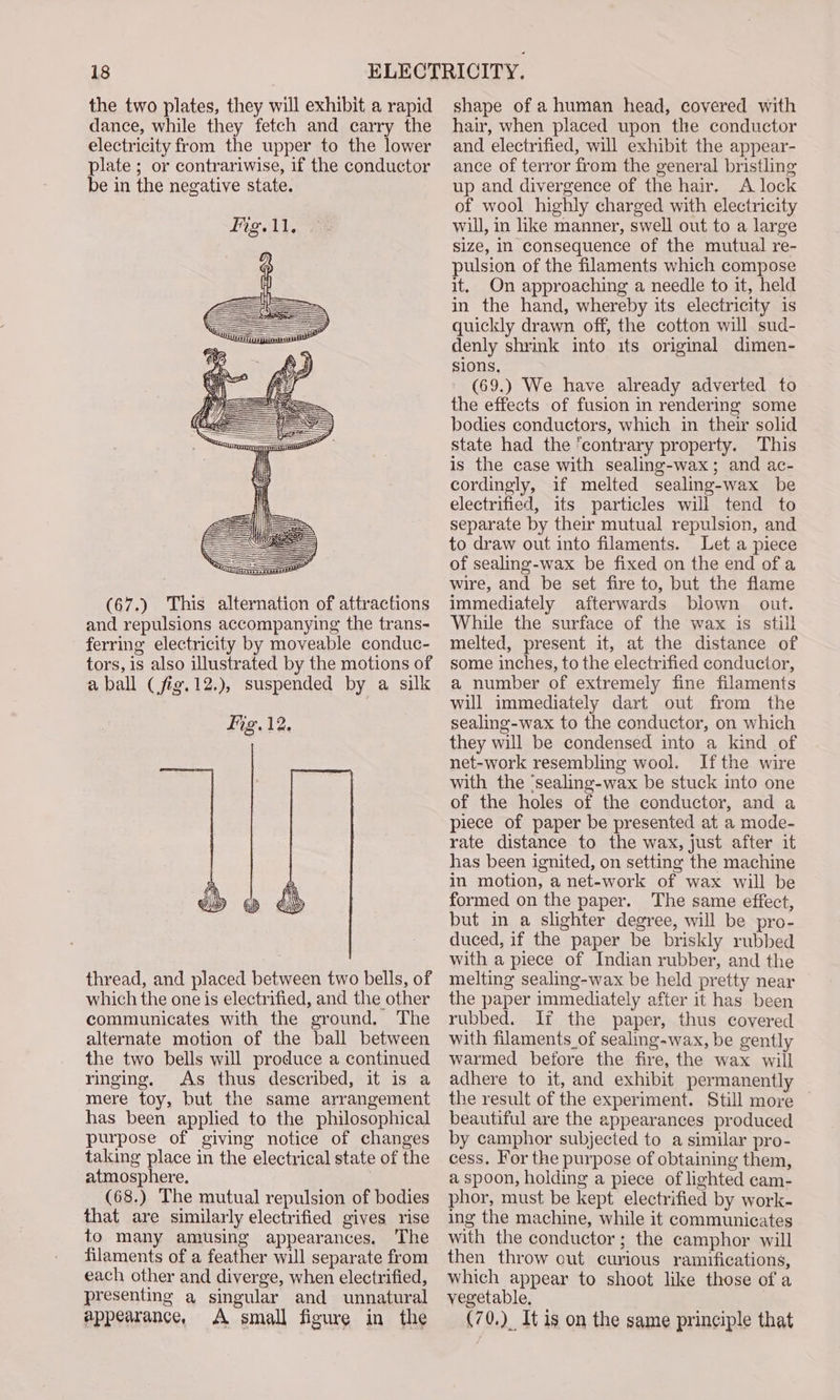 the two plates, they will exhibit a rapid dance, while they fetch and carry the electricity from the upper to the lower plate ; or contrariwise, if the conductor be in the negative state. (67.) This alternation of attractions and repulsions accompanying the trans- ferring electricity by moveable conduc- tors, is also illustrated by the motions of aball (fig.12.), suspended by a silk ig. 12. thread, and placed between two bells, of which the one is electrified, and the other communicates with the ground. The alternate motion of the ball between the two bells will produce a continued ringing, As thus described, it is a mere toy, but the same arrangement has been applied to the philosophical purpose of giving notice of changes taking place in the electrical state of the atmosphere, (68.) The mutual repulsion of bodies that are similarly electrified gives rise to many amusing appearances. The filaments of a feather will separate from each other and diverge, when electrified, presenting a singular and unnatural appearance, A small figure in the shape of a human head, covered with hair, when placed upon the conductor and electrified, will exhibit the appear- ance of terror from the general bristling up and divergence of the hair. A lock of wool highly charged with electricity will, in like manner, swell out to a large size, In consequence of the mutual re- pulsion of the filaments which compose it. On approaching a needle to it, held in the hand, whereby its electricity is quickly drawn off, the cotton will sud- denly shrink into its original dimen- sions. (69.) We have already adverted to the effects of fusion in rendering some bodies conductors, which in their solid state had the ‘contrary property. This is the case with sealing-wax; and ac- cordingly, if melted sealing-wax be electrified, its particles will tend to separate by their mutual repulsion, and to draw out into filaments. Let a piece of sealing-wax be fixed on the end of a wire, and be set fire to, but the flame immediately afterwards blown out. While the surface of the wax is still melted, present it, at the distance of some inches, to the electrified conductor, a number of extremely fine filaments will immediately dart out from the sealing-wax to the conductor, on which they will be condensed into a kind of net-work resembling wool. Ifthe wire with the ‘sealing-wax be stuck into one of the holes of the conductor, and a piece of paper be presented at a mode- rate distance to the wax, just after it has been ignited, on setting the machine in motion, a net-work of wax will be formed on the paper. The same effect, but in a slighter degree, will be pro- duced, if the paper be briskly rubbed with a piece of Indian rubber, and the melting sealing-wax be held pretty near the paper immediately after it has been rubbed. If the paper, thus covered with filaments_of sealing-wax, be gently warmed before the fire, the wax will adhere to it, and exhibit permanently the result of the experiment. Still more — beautiful are the appearances produced by camphor subjected to a similar pro- cess. For the purpose of obtaining them, a spoon, holding a piece of lighted cam- phor, must be kept electrified by work- ing the machine, while it communicates with the conductor; the camphor will then throw out curious ramifications, which appear to shoot like those of a vegetable. (70.)_ It is on the same principle that