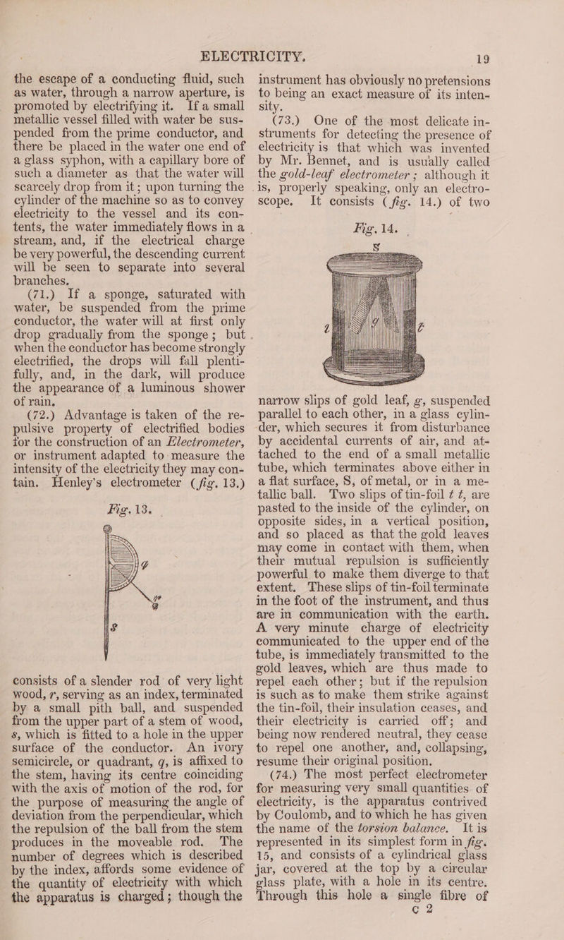the escape of a conducting fluid, such as water, through a narrow aperture, is promoted by electrifying it. Ifa small metallic vessel filled with water be sus- pended from the prime conductor, and there be placed in the water one end of a glass syphon, with a capillary bore of such a diameter as that the water will searcely drop from it; upon turning the cylinder of the machine so as to convey electricity to the vessel and its con- stream, and, if the electrical charge be very powerful, the descending current will be seen to separate into several branches. (71.) If a sponge, saturated with water, be suspended from the prime conductor, the water will at first only when the conductor has become strongly electrified, the drops will fall plenti- fully, and, in the dark, will produce the appearance of a lumimous shower of rain, (72.) Advantage is taken of the re- pulsive property of electrified bodies tor the construction of an Hlectrometer, or instrument adapted to measure the intensity of the electricity they may con- tain. Henley’s electrometer (fig. 13.) consists of a slender rod of very light wood, 7, serving as an index, terminated by a small pith ball, and suspended from the upper part of a stem of wood, s, which is fitted to a hole in the upper surface of the conductor. An ivory semicircle, or quadrant, g, is affixed to the stem, having its centre coinciding with the axis of motion of the rod, for the purpose of measuring the angle of deviation from the perpendicular, which the repulsion of the ball from the stem produces in the moveable rod. The number of degrees which is described by the index, affords some evidence of the quantity of electricity with which the apparatus is charged; though the 19 instrument has obviously no pretensions bp being an exact measure of its inten- sity. (73.) One of the most delicate in- struments for detecting the presence of electricity is that which was invented by Mr. Bennet, and is usually called the gold-leaf electrometer ; although it scope. It consists (fig. 14.) of two narrow slips of gold leaf, g, suspended parallel to each other, in a glass cylin- ‘der, which secures it from disturbance by accidental currents of air, and at- tached to the end of a small metallic tube, which terminates above either in a flat surface, S, of metal, or in a me- tallic ball. ‘Two slips of tin-foil ¢ 7, are pasted to the inside of the cylinder, on opposite sides, in a vertical position, and so placed as that the gold leaves may come in contact with them, when ther mutual repulsion is sufficiently powerful to make them diverge to that extent. These slips of tin-foil terminate in the foot of the instrument, and thus are in communication with the earth. A very minute charge of electricity communicated to the upper end of the tube, is immediately transmitted to the gold leaves, which are thus made to repel each other; but if the repulsion is such as to make them strike against the tin-foil, their insulation ceases, and their electricity is carried off; and being now rendered neutral, they cease to repel one another, and, collapsing, resume their original position. (74.) The most perfect electrometer for measuring very small quantities of electricity, is the apparatus contrived by Coulomb, and to which he has given the name of the torszon balance. It is represented in its simplest form in fig. 15, and consists of a cylindrical glass jar, covered at the top by a circular glass plate, with a hole in its centre. Through this hole a single fibre of c 2