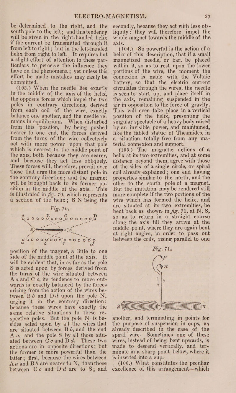 be determined to the right, and the south pole to the left; and this tendency will be given in the right-handed helix if the current be transmitted through it from left to right; but in the left-handed helix from right to left. It requires but a slight effort of attention to these par- ticulars to perceive the influence they have on the phenomena ; yet unless this effort be made mistakes may easily be committed. (103.) When the needle lies exactly in the middle of the axis of the helix, the opposite forces which impel the two poles in contrary directions, derived from each coil of the wire, exactly balance one another, and the needle re- mains in equilibrium. When disturbed from this position, by being pushed nearer to one end, the forces derived from the turns of the wire collectively act with more power upon that pole which is nearest to the middle point of the axis, both because they are nearer, and because they act less obliquely. These forces will, therefore, prevail over those that urge the more distant pole in the contrary direction; and the magnet will be brought back to its former po- sition in the middle of the axis.. This is illustrated in fig. 70, which represents a section of the helix; S N being the saerce nn ee . ~ = sae P00 0O0ODC0RCO DO COON a L C position of the magnet, a little to one side of the middle point of the axis. It will be evident that, in as far as the pole S is acted upon by forces derived from the turns of the wire situated between Aaand C ¢, its tendency to move out- wards is exactly balanced by the forces arising from the action of the wires be- tween BO’ and Dd upon the pole N, urging it in the contrary direction; because these wires have exactly the same relative situations to these re- spective poles. But the pole N- is be- sides acted upon by all the wires that are situated between B J, and the end Aa, and the pole S by all those situ- ated between Ceand Dd. These two actions are in opposite directions; but the former is more powerful than the latter; first, because the wires between Aaand B@ are nearer to N, thanthose between Cc and Dd are to 8; and 37 secondly, because they act with less ob- liquity: they will therefore impel the whole magnet towards the middle of the axis. (104.) So powerful is the action of a helix of this description, that if a small magnetized needle, or bar, be placed within it, so as to rest upon the lower connexion is made with the Voltaic battery, so that the electric current circulates through the wires, the needle is seen to start up, and place itself in the axis, remaining suspended in the air in opposition to the force of gravity. This will even take place in a vertical position of the helix, presenting the singular spectacle of a heavy body raised by an invisible power, and maintained, like the fabled statue of Theamides, in a situation totally free from any ma- terial connexion and support. (105.) The magnetic actions of a helix at its two extremities, and at some distance beyond them, agree with those of the sides of a single circle, or spiral coil already explained; one end having properties similar to the north, and the other to the south pole of a magnet. But the imitation may be rendered still more complete if the two portions of the wire which has formed the helix, and are situated at its two extremities, be bent back as shown. in jig. 71, at N, 8S, so as to return in a straight course along the axis till they arrive at the middle point, where they are again bent at right angles, in order to pass out between the coils, rising parallel to one Fie. 71. iP Ve SM) Ms another, and terminating in points for the purpose of suspension in cups, as already described in the case of. the spiral wire. Sometimes one of these wires, instead of being bent upwards, is made to descend vertically, and ter- minate in a sharp point below, where it is inserted into a cup. (106.) What constitutes the peculiar excellence of this arrangement—which