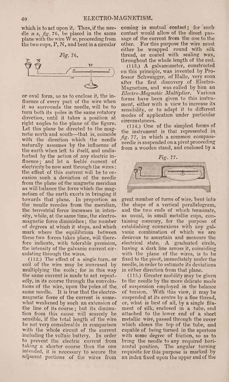 which is to act upon it. Thus, if the nee- dle 2 s, fig. 76, be placed in the same plane with the wire W w, proceeding from the two cups, P, N, and bent ina circular lig. 76, or oval form, so as to enclose if, the in- fluence of every part of the wire when it so surrounds the needle, will be to turn both its poles in the same rotatory direction, until it takes a position at right angles to the plane of the figure. Let this plane be directed to the mag- netic north and south—that is, coincide with the direction which the needle naturally assumes by the influence of the earth when left to itself, and undis- turbed by the action of any electric in- fluence; and let a feeble current of electricity be now sent through the wires: the effect of this current will be to oc- casion such a deviation of the needle from the plane of the magnetic meridian netism of the earth exerts in bringing it towards that plane. In proportion as the needle recedes from the meridian, the terrestrial force increases in inten- sity, while, at the same time, the electro- magnetic force diminishes ; the number of degrees at which it stops, and which mark where the equilibrium between these two forces takes place, will there- fore indicate, with tolerable precision, the intensity of the galvanic current cir- culating through the wires. : (112.) The effect of a single turn, or coil of the wire may be increased by multiplying the coils; for in this way the same current is made to act repeat- edly, in its course through the convolu- same needle. It is true that the electro- magnetic force of the current is some- what weakened by such an extension of the line of its course; but its diminu- sensible, if the total length of the wire be not very considerable in comparison including the voltaic battery. In order to prevent the electric current from intended, it is necessary to secure the adjacent portions of the wires from coming in mutual contact; for such contact would allow of the direct pas- sage of the current from the one to the other. For this purpose the wire must either be wrapped round with silk thread, or coated with sealing wax, throughout the whole length of the coil. (113.) A galvanometer, constructed on this principle, was invented by Pro- fessor Schweigger, of Halle, very soon after the first discovery of Electro- Magnetism, and was called by him an Electro-Magnetic Multiplier. Various forms have been given to this instru- ment, either with a view to increase its sensibility, or to adapt it to different modes of application under particular circumstances. (114.) One of the simplest forms of the instrument is that represented in Jig. 77, in which a common compass- needle is suspended on a pivot proceeding from a wooden stand, and enclosed by a = = ea ee great number of turns of wire, bent into the shape of a vertical parallelogram, and the two ends of which terminate, as usual, in small metallic cups, con- taining mercury, for the purpose of establishing connexions with any gal- vanic combination of which we are desirous to ascertain and measure the electrical state. A graduated circle, having a dark line across it, coinciding with the plane of the wires, is to be fixed to the pivot, immediately under the needle, in order to estimate its deviations in either direction from that plane. (115.) Greater mobility may be given to the needle by the more delicate mode of suspension employed in the balance of torsion. With this view, it may be suspended at its centre by a fine thread, or, what is best of all, by a single fila- ment of silk, enclosed in a tube, and attached to the lower end of a short metallic wire, passed through the cover which closes the top of the tube, and capable of being turned in the aperture with some degree of friction, so as to. bring the needle to any required hori- zontal position. The angular turning requisite for this purpose is marked by an index fixed upon the upper end of the