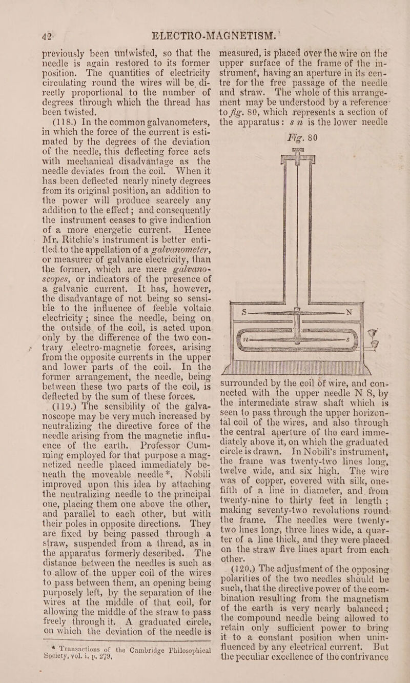 42: previously been untwisted, so that the needle is again restored to its former position. The quantities of electricity circulating round the wires will be, di- rectly proportional to the number of degrees through which the thread has been twisted. (118.) In the common galvanometers, in which the force of the current is esti- mated by the degrees of the deviation of the needle, this deflecting force acts with mechanical disadvantage as the needle deviates from the coil. When it has been deflected nearly ninety degrees from its original position, an addition to the power will produce scarcely any addition to the effect; and consequently the instrument ceases to give indication of a more energetic current. Hence Mr. Ritchie’s instrument is better enti- tled.to the appellation of a galvanometer, or measurer of galvanic electricity, than the former, which are mere galvano- scopes, or indicators of the presence of a galvanic current. It has, however, the disadvantage of not being so sensi- ble to the influence of feeble voltaic electricity ; since the needle, being on the outside of the coil, is acted upon only by the difference of the two con- trary electro-magnetie forces, arising from the opposite currents in the upper and lower parts of the coil. In the former arrangement, the needle, being between these two parts of the coil, is deflected by the sum of these forces. (119.) The sensibility of the galva- noscope may be very much increased by neutralizing the directive force of the needle arising from the magnetic influ- ence of the earth. Professor Cum- ming employed for that purpose a mag- netized needle placed immediately be- neath the moveable needle*, Nobili improyed upon this idea by attaching the neutralizing needle to the principal one, placing them one above the other, and parallel to each other, but with their poles in opposite directions. They are fixed by being passed through a straw, suspended from a thread, as in the apparatus formerly described. The distance between the needles is such as to allow of the upper coil of the wires to pass between them, an opening being purposely left, by the separation of the wires at the middle of that coil, for allowing the middle of the straw to pass freely through it. A graduated circle, on which the deviation of the needle is _ * Transactions of the Cambridge Philosophical Society, vol, i, p, 279, measured, is placed over the wire on the upper surface of the frame of the in- strument, having an aperture in its cen- tre for the free passage of the needle and straw. The whole of this arrange- ment may be understood by a reference: to jig. 80, which represents a section of the apparatus: s 7 is the lower needle == || 7 are iit! iit iit surrounded by the coil of wire, and con- nected with the upper needle N 8, by the intermediate straw shaft which is seen to pass through the upper horizon- tal coil of the wires, and also through the central aperture of the card imme- diately above it, on which the graduated circleisdrawn. In Nobili’s instrument, the frame was twenty-two lines long, twelve wide, and six high. The wire was of copper, covered with silk, one- fifth of a line in diameter, and. from twenty-nine to thirty feet in length ; making seventy-two revolutions round: the frame. The needles were twenty- two lines long, three lines wide, a quar- ter of a line thick, and they were placed on the straw five lines apart from each Gther. ie (120.) The adjustment of the opposing polarities of the two needles should be such, that the directive power of the com- bination resulting from the magnetism of the earth is very nearly balanced ; the compound needle being allowed to retain only sufficient power to bring it to a constant position when unin- fluenced by any electrical current. But the peculiar excellence of the contrivance
