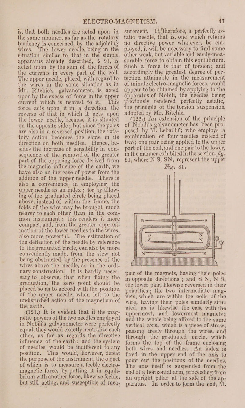 is, that both needles are acted upon in the same manner, as far as the rotatory tendency is concerned, by the adjoining wires. The lower needle, being in the situation similar to that in the simple apparatus already described, § 91, is acted upon by the sum of the forces of the currents in every part of the coil. The upper needle, placed, with regard to the wires, in the same situation as in Mr. Ritchie’s galvanometer, is acted upon by the excess of force in the upper current which is nearest to it. This force acts upon it in a direction the reverse of that in which it acts upon the Jower needle, because it is situated on the opposite side; but since the pole are also in a reversed position, the rota- tory action becomes the same in its direction on both needles. Hence, be- sides the increase of sensibility in con- sequence of the removal of the greater part of the opposing force derived from the magnetic influence of the earth, we have also an increase of power from the addition of the upper needle. There is also a convenience in employing the upper needle as an index ; for by allow- ing of the graduated circle being placed above, instead of within the frame, the folds of the wire may be brought much nearer to each other than in the com- mon instrument: this renders it more compact, and, from the greater approxi- mation of the lower needles to the wires, also more powerful. The estimation of the deflection of the needle by reference to the graduated circle, can also be more conveniently made, from the view not being obstructed by the presence of the wires above the needle, as in the ordi- nary construction. It is hardly neces- sary to observe, that when fixing the graduation, the zero point should be placed so as to accord with the position of the upper needle, when left to the undisturbed action of the magnetism of the earth. (121.) It is evident that if the mag- netic powers of the two needles employed in Nobili’s galvanometer were perfectly equal, they would exactly neutralize each other, as far .as regards the directive influence of the earth; and the system of needles would be indifferent to any position. This would, however, defeat the purpose of the instrument, the object of which is to measure a feeble electro- magnetic force, by putting it in equili- brium with another force, likewise feeble, but still acting, and susceptible of mea- 43 surement. If,therefore, a perfectly as- tatic needle, that is, one which retains no directive power whatever, be em- ployed, it will be necessary to find some other weak, but variable and easily-mea- surable force to obtain this equilibrium. Such a force is that of torsion; and accordingly the greatest degree of per- fection attainable in the measurement of minute electro-magnetic forces, would appear to be obtained by applying to the apparatus of Nobili, the needles being previously rendered perfectly astatic, the principle of the torsion suspension adopted by Mr. Ritchie. (122.) An extension of the principle of Nobili’s galvanometer has been pro- posed by M. Lebaillif; who employs a combination of four needles instead of two; one pair being applied to the upper part of the coil, and one pair to the lower, in the manner exhibited in the section, fig. §1, where N 8S, SN, represent the upper Fig. 81. pair of the magnets, having their poles in opposite directions ; and S N, N §S, the lower pair, likewise reversed in their polarities ; the two intermediate mag- nets, which are within the coils of the wire, having their poles similarly situ- ated, as is likewise the case with the uppermost, and lowermost magnets; and the whole being affixed to the same vertical axis, which is a piece of straw, — passing freely through the wires, and through the graduated circle, which forms the top of the frame enclosing both wires and needles. An index is fixed in the upper end of the axis to point out the positions of the needles. The axis itself is suspended from the end of a horizontal arm, proceeding from an upright pillar at the side of the ap- paratus. In order to form the coil, M.