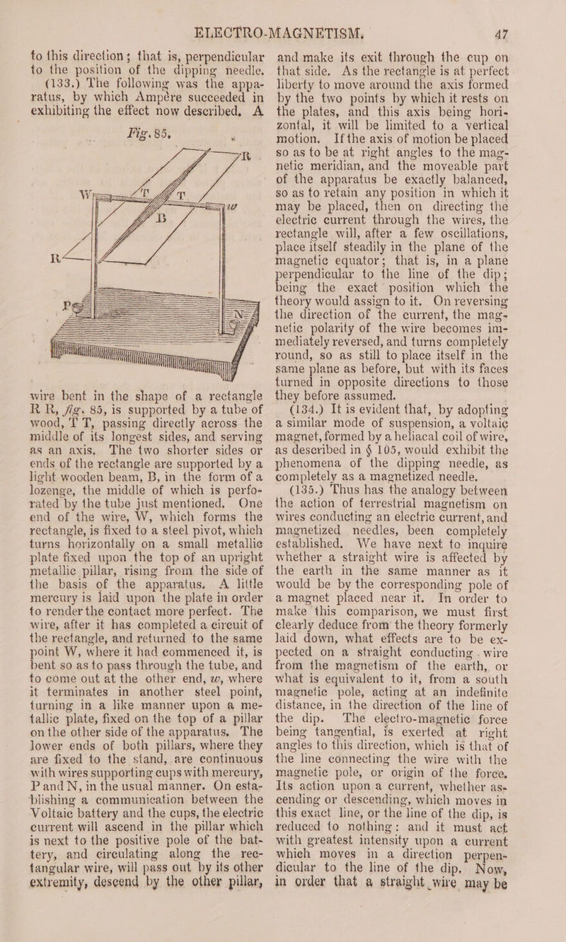 iE OA It] q wire bent in the shape of a rectangle RR, fig. 85, is supported by a tube of wood, I T, passing directly across the middle of its longest sides, and serving as an axis. The two shorter sides or ends of the rectangle are supported by a light wooden beam, B, in the form of a lozenge, the middle of which is perfo- rated by the tube just mentioned. One end of the wire, W, which forms the rectangle, is fixed to a steel pivot, which turns horizontally on a small metallic plate fixed upon the top of an upright metallic pillar, rising from the side of the basis of the apparatus. A little mercury is laid upon the plate in order to render the contact more perfect. The wire, after it has completed a cireuit of the rectangle, and returned to the same point W, where it had commenced it, is bent so as to pass through the tube, and to come out at the other end, w, where it terminates in another steel point, turning in a lke manner upon a me- tallic plate, fixed on the top of a pillar on the other side of the apparatus, The lower ends of both pillars, where they are fixed to the stand, are continuous with wires supporting cups with mercury, PandN, in the usual manner. On esta- blishing a communication between the Voltaic battery and the cups, the electric current will ascend in the pillar which is next to the positive pole of the bat- tery, and circulating along the rec- tangular wire, will pass out by its other extremity, descend by the other pillar, 47 and make its exit through the cup on that side. As the rectangle is at perfect liberty to move around the axis formed by the two points by which it rests on the plates, and this axis being hori- zontal, it will be limited to a vertical motion. Ifthe axis of motion be placed so as to be at right angles to the mag- netic meridian, and the moveable part so as to retain any position in which it may be placed, then on directing the electric current through the wires, the rectangle will, after a few oscillations, place itself steadily in the plane of the magnetic equator; that is, in a plane perpendicular to the line of the dip; being the exact position which the theory would assign to it. On reversing the direction of the current, the mag- netic polarity of the wire becomes im- mediately reversed, and turns completely round, so as still to place itself in the same plane as before, but with its faces turned in opposite directions to those they before assumed. ; (134.) It is evident that, by adopting a similar mode of suspension, a voltaic magnet, formed by a heliacal coil of wire, as described in § 105, would exhibit the phenomena of the dipping needle, as completely as a magnetized needle. (135.) Thus has the analogy between the action of terrestrial magnetism on wires conducting an electric current, and magnetized needles, been completely established. We have next to inquire whether a straight wire is affected by the earth in the same manner as it would be by the corresponding pole of a magnet placed near it. In order to make this comparison, we must first clearly deduce from the theory formerly laid down, what effects are to be ex- pected on a straight conducting . wire from the magnetism of the earth, or what is equivalent to it, from a south magnetic pole, acting at an indefinite distance, in the direction of the line of the dip. The electro-magnetic force being tangential, is exerted at right angles to this direction, which is that of the line connecting the wire with the magnetic pole, or origin of the force Its action upon a current, whether as- cending or descending, which moves in this exact line, or the line of the dip, is reduced to nothing: and it must act with greatest intensity upon a current which moves in a direction perpen- dicular to the line of the dip, Now, in order that a straight wire may be