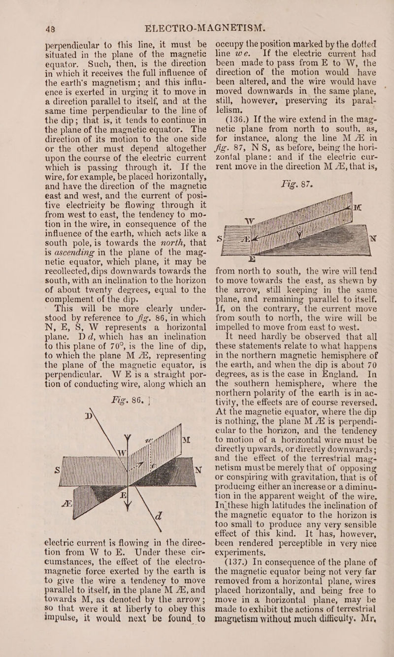 perpendicular to this line, it must be situated in the plane of the magnetic equator. Such, then, is the direction in which it receives the full influence of the earth's magnetism; and this influ- ence is exerted in urging it to move in a direction parallel to itself, and at the same time perpendicular to the line of the dip; that is, it tends to continue in the plane of the magnetic equator. The direction of its motion to the one side or the other must depend altogether upon the course of the electric current which is passing through it. If the wire, for example, be placed horizontally, and have the direction of the magnetic east and west, and the current of posi- tive electricity be flowing through it from west to east, the tendency to mo- tion in the wire, in consequence of the influence of the earth, which acts like a south pole,is towards the north, that is ascending in the plane of the mag- netic equator, which plane, it may be recollected, dips downwards towards the south, with an inclination to the horizon of about twenty degrees, equal to the complement of the dip. This will be more clearly under- stood by reference to fig. 86, in which N, E, 8S, W represents a ‘horizontal plane. Dd, which has an inclination to this plane of 70°, is the line of dip, to which the plane M Ag, representing the plane of the magnetic equator, is perpendicular. W Eis a straight por- electric current is flowing in the direc- tion from W to E. Under these cir- cumstances, the effect of the electro- magnetic force exerted by the earth is to give the wire a tendency to move parallel to itself, in the plane M Ai, and towards M, as denoted by the arrow; so that were it at liberty to obey this impulse, it would next be found to occupy the position marked by the dotted line we. If the electric current had been made to pass from E to W, the direction of the motion would have been altered, and the wire would have moved downwards in the same plane, still, however, preserving its paral- lelism. (136.) If the wire extend in the mag- netic plane from north to south, as, for instance, along the line M Ai in Jig. 87, NS, as before, being the hori- zontal plane: and if the electric cur- rent move in the direction M Ai, that is, Tig. 87. i A fi a =| i Sy =) from north to south, the wire will tend to move towards the east, as shewn by the arrow, still keeping in the same plane, and remaining parallel to itself. If, on the contrary, the current move from south to north, the wire will be impelled to move from east to west. It need hardly be observed that all these statements relate to what happens in the northern magnetic hemisphere of the earth, and when the dip is about 70 degrees, as is the case in England. In the southern hemisphere, where the northern polarity of the earth is in ac- tivity, the effects are of course reversed. At the magnetic equator, where the dip is nothing, the plane M Ai is perpendi- cular to the horizon, and the tendency to motion of a horizontal wire must be directly upwards, or directly downwards; and the effect of the terrestrial mag- netism must be merely that of opposing or conspiring with gravitation, that is of producing either an increase or a diminu- tion in the apparent weight of the wire. In.these high latitudes the inclination of the magnetic equator to the horizon is too small to produce any very sensible effect of this kind. It has, however, been rendered perceptible in very nice experiments, (137.) In consequence of the plane of the magnetic equator being not very far removed from a horizontal plane, wires placed horizontally, and being free to move in a horizontal plane, may be made to exhibit the actions of terrestrial magnetism without much difficulty. Mr,