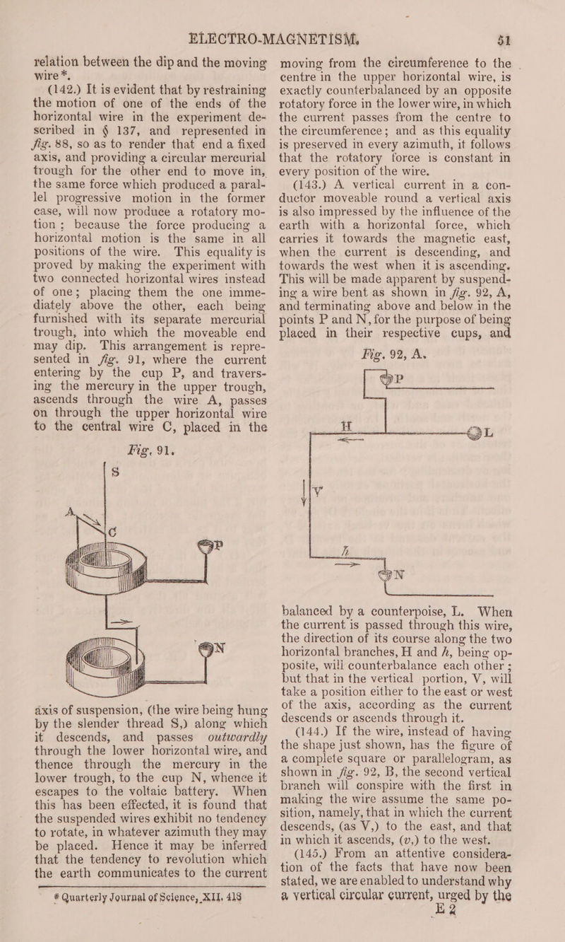 relation between the dip and the moving wire *, (142.) It is evident that by restraining the motion of one of the ends of the horizontal wire in the experiment de- scribed in § 137, and represenied in jig. 88, so as to render that end a fixed axis, and providing a circular mercurial trough for the other end to move in, the same force which produeed a paral- lel progressive motion in the former case, will now produce a rotatory mo- tion; because the force producing a horizontal motion is the same in all positions of the wire. This equality is proved by making the experiment with two connected horizontal wires instead of one; placing them the one imme- diately above the other, each being furnished with its separate mercurial trough, into which the moveable end may dip. This arrangement is repre- sented in fig. 91, where the current entering by the cup P, and travers- ing the mercury in the upper trough, ascends through the wire A, passes on through the upper horizontal wire to the central wire C, placed in the axis of suspension, (the wire being hung by the slender thread S,) along which it descends, and passes outwardly through the lower horizontal wire, and thence through the mercury in the lower trough, to the cup N, whence it escapes to the voltaic battery. When this has been effected, it is found that the suspended wires exhibit no tendency to rotate, in whatever azimuth they may be placed. Hence it may be inferred that the tendency to revolution which the earth communicates to the current * Quarterly Journal of Science, XII, 418 51 moving from the cireumference to the | centre in the upper horizontal wire, is exactly counterbalanced by an opposite rotatory force in the lower wire, in which the current passes from the centre to the circumference; and as this equality is preserved in every azimuth, it follows that the rotatory force is constant in every position of the wire. (143.) A vertical current in a con- ductor moveable round a vertical axis is also impressed by the influence of the earth with a horizontal force, which carries it towards the magnetic east, when the current is descending, and towards the west when it is ascending. This will be made apparent by suspend- ing a wire bent as shown in /ig. 92, A, and terminating above and below in the points P and N, for the purpose of being placed in their respective cups, and Mg. 92, A. balanced by a counterpoise, L. When the current is passed through this wire, the direction of its course along the two horizontal branches, H and h, being op- posite, wili counterbalance each other ; but that in the vertical portion, V, will take a position either to the east or west of the axis, according as the current descends or ascends through it. (144.) If the wire, instead of having the shape just shown, has the figure of a complete square or parallelogram, as shown in fig. 92, B, the second vertical branch will conspire with the first in making the wire assume the same po- sition, namely, that in which the current descends, (as V,) to the east, and that in which it ascends, (v,) to the west. (145.) From an attentive considera- tion of the facts that have now been stated, we are enabled to understand why a vertical circular current, LP by the a