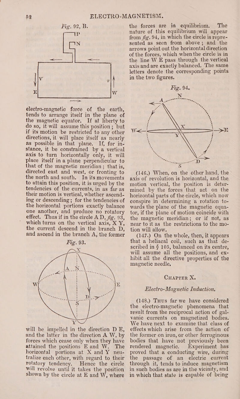 electro-magnetic force of the earth, tends to arrange itself in the plane of the magnetic equator. If at liberty to do so, it will assume this position; but if its motion be restricted to any other directions, it will place itself as nearly as possible in that plane. If, for in- stance, it be constrained by a vertical axis to turn horizontally only, it will place itself in a plane perpendicular to that of the magnetic meridian ; that is, directed east and west, or fronting to the north and south. In its movements to attain this position, it is urged by the tendencies of the currents, in as far as their motion is vertical, whether ascend- ing or descending; for the tendencies of the horizontal portions exactly balance one another, and produce no rotatory effect. Thus if in the circle A D, fig. 93, which turns on the vertical axis, X Y, the current descend in the branch D, and ascend in the branch A, the former Fig. 93. x y will be impelled in the direction D E, and the latter in the direction A W, by forces which cease only when they have attained the positions E and W. The horizontal portions at X and Y_ neu- tralize each other, with regard to their rotatory tendency. Hence the circle will revolve until it takes the position shown by the circle at E and W, where the forces are in equilibrium, The nature of this equilibrium will appear from fig. 94, in which the circle is repre- sented as seen from above; and the arrows point out the horizontal direction of the forces, which when the circle is in the line W E pass through the vertical axis and are exactly balanced. The same letters denote the corresponding points in the two figures. Fig. 94, VO —&gt;E : Li (146.) When, on the other hand, the axis of revolution is horizontal, and the motion vertical, the position is deter- mined by the forces that act on the horizontal parts of the circle, which now conspire in determining a rotation to- wards the plane of the magnetic equa- tor, if the plane of motion coincide with the magnetic meridian; or if nof, as near to it as the restrictions to the mo- tion will allow. (147.) On the whole, then, it appears that a heliacal coil, such as that de- scribed in § 105, balanced on its centre, will assume all the positions, and ex- hibit all the directive properties of the magnetic needle. CHAPTER X. Electro-Magnetic Induction. (148.) Tuus far we have considered the electro-magnetic phenomena that result from the reciprocal action of gal- vanic currents on magnetized bodies. We have next to examine that class of effects which arise from the action of the former on iron, or other ferruginous bodies that have not previously been rendered magnetic. Experiment has proved that a conducting wire, during the passage of an electric current through it, tends to induce magnetism in such bodies as are in the vicinity, and in which that state is capable of being