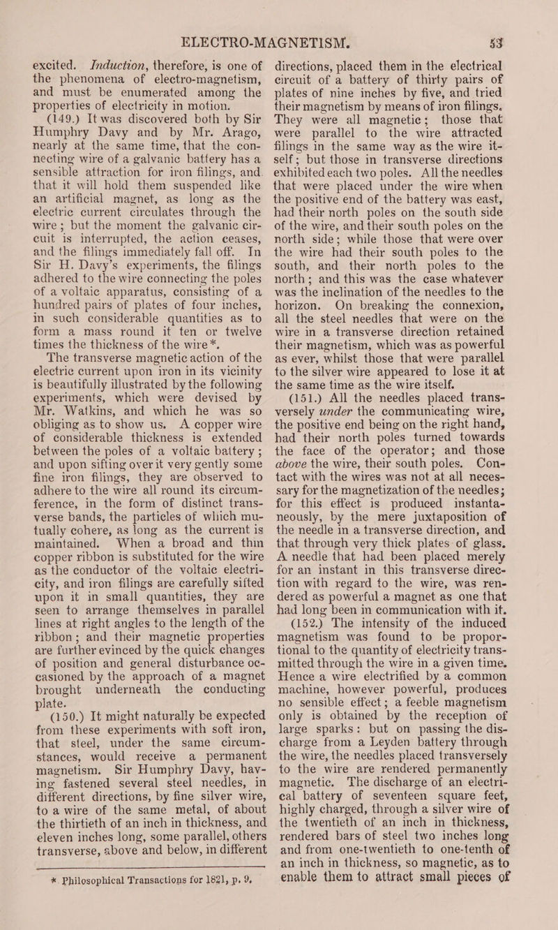 excited. Induction, therefore, is one of the phenomena of electro-magnetism, and must be enumerated among the properties of electricity in motion. (149.) It was discovered both by Sir Humphry Davy and by Mr. Arago, nearly at the same time, that the con- necting wire of a galvanic battery has a sensible attraction for iron filings, and. that it will hold them suspended like an artificial magnet, as long as the electric current circulates through the wire; but the moment the galvanic cir- cuit is interrupted, the action ceases, and the filings immediately fall off. In Sir H. Davy’s experiments, the filings adhered to the wire connecting the poles of a voltaic apparatus, consisting of a hundred pairs of plates of four inches, in such considerable quantities as to form a mass round it ten or twelve times the thickness of the wire*. The transverse magnetic action of the electric current upon iron in its vicinity is beautifully illustrated by the following experiments, which were devised by Mr. Watkins, and which he was so obliging as to show us. A copper wire of considerable thickness is extended between the poles of a voltaic battery ; and upon sifting over it very gently some fine iron filings, they are observed to adhere to the wire all round its cireum- ference, in the form of distinct trans- verse bands, the particles of which mu- tually cohere, as long as the current is maintained. When a broad and thin copper ribbon is substituted for the wire as the conductor of the voltaic electri- city, and iron filings are carefully sifted upon it in small quantities, they are seen to arrange themselves in parallel lines at right angles to the length of the ribbon; and their magnetic properties are further evinced by the quick changes of position and general disturbance oc- casioned by the approach of a magnet brought underneath the conducting plate. (150.) It might naturally be expected from these experiments with soft iron, that steel, under the same circum- stances, would receive a permanent magnetism. Sir Humphry Davy, hav- ing fastened several steel needles, in different directions, by fine silver wire, to a wire of the same metal, of about the thirtieth of an inch in thickness, and eleven inches long, some parallel, others transverse, above and below, in different *. Philosophical Transactions for 1821, p. 9 53 directions, placed them in the electrical circuit of a battery of thirty pairs of plates of nine inches by five, and tried their magnetism by means of iron filings. They were all magnetic; those that were parallel to the wire attracted filings in the same way as the wire it- self; but those in transverse directions exhibited each two poles. All the needles that were placed under the wire when the positive end of the battery was east, had their north poles on the south side of the wire, and their south poles on the north side; while those that were over the wire had their south poles to the south, and their north poles to the north; and this was the case whatever was the inclination of the needles to the horizon. On breaking the connexion, all the steel needles that were on the wire in a transverse direction retained their magnetism, which was as powerful as ever, whilst those that were parallel to the silver wire appeared to lose it at the same time as the wire itself. (151.) All the needles placed trans- versely under the communicating wire, the positive end being on the right hand, had their north poles turned towards the face of the operator; and those above the wire, their south poles. Con- tact with the wires was not at all neces- sary for the magnetization of the needles; for this effect 1s produced instanta- neously, by the mere juxtaposition of the needle in a transverse direction, and that through very thick plates of glass. A needle that had been placed merely for an instant in this transverse direc- tion with regard to the wire, was ren- dered as powerful a magnet as one that had long been in communication with if. (152.) The intensity of the induced magnetism was found to be propor- tional to the quantity of electricity trans- mitted through the wire in a given time. Hence a wire electrified by a common machine, however powerful, produces no sensible effect; a feeble magnetism only is obtained by the reception of large sparks: but on passing the dis- charge from a Leyden battery through the wire, the needles placed transversely to the wire are rendered permanently magnetic. The discharge of an electri- cal battery of seventeen square feet, highly charged, through a silver wire of the twentieth of an inch in thickness, rendered bars of steel two inches long and from one-twentieth to one-tenth of an inch in thickness, so magnetic, as to enable them to attract small pieces of