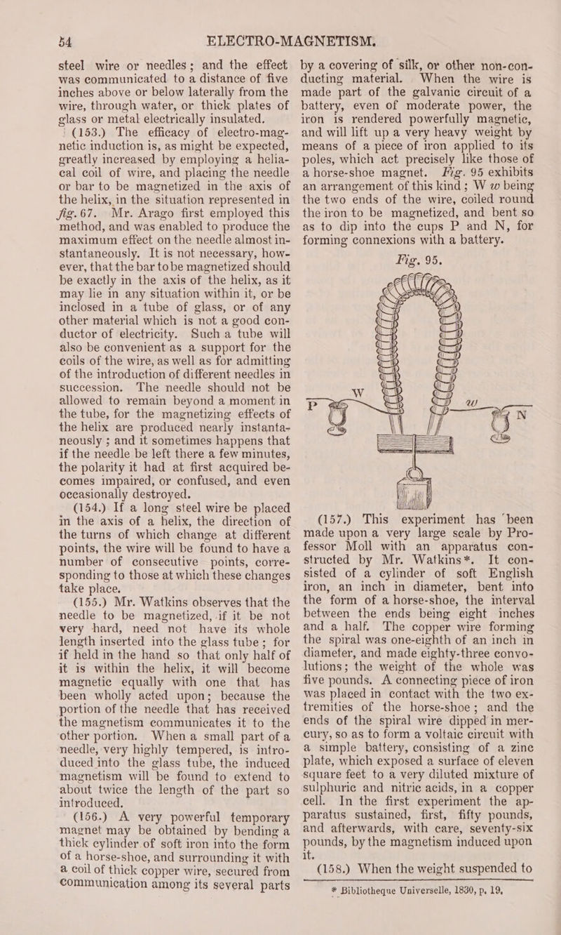 b4 steel wire or needles; and the effect was communicated to a distance of five inches above or below laterally from the wire, through water, or thick plates of glass or metal electrically insulated. ' (153.) The efficacy of electro-mag- netic induction is, as might be expected, greatly increased by employing a helia- cal coil of wire, and placing the needle or bar to be magnetized in the axis of the helix, in the situation represented in Jjig.67. Mr. Arago first employed this method, and was enabled to produce the maximum effect on the needle almost in- stantaneously. It is not necessary, how- ever, that the bar tobe magnetized should be exactly in the axis of the helix, as it may lie in any situation within it, or be inclosed in a tube of glass, or of any other material which is not a good con- ductor of electricity. Such a tube will also be convenient as a support for the coils of the wire, as well as for admitting of the introduction of different needles in succession. The needle should not be allowed to remain beyond a moment in the tube, for the magnetizing effects of the helix are produced nearly instanta- neously ; and it sometimes happens that if the needle be left there a few minutes, the polarity it had at first acquired be- comes impaired, or confused, and even occasionally destroyed. (154.) If a long steel wire be placed in the axis of a helix, the direction of the turns of which change at different points, the wire will be found to have a number of consecutive points, corre- sponding to those at which these changes take place. (155.) Mr. Watkins observes that the needle to be magnetized, if it be not very hard, need not have its whole length inserted into the glass tube; for if held in the hand so that only half of it is within the helix, it will become magnetic equally with one that has been wholly acted upon; because the portion of the needle that has received the magnetism communicates it to the other portion. Whena small part of a needle, very highly tempered, is intro- duced into the glass tube, the induced magnetism will be found to extend to about twice the length of the part so introduced. (156.) A very powerful temporary magnet may be obtained by bending a thick cylinder. of soft iron into the form of a horse-shoe, and surrounding it with a coil of thick copper wire, secured from communication among its several parts by a covering of silk, or other non-con- ducting material. When the wire is made part of the galvanic circuit of a battery, even of moderate power, the iron is rendered powerfully magnetic, and will lift up a very heavy weight by means of a piece of iron applied to its poles, which act precisely like those of a horse-shoe magnet. Mg. 95 exhibits an arrangement of this kind ; W w being the two ends of the wire, coiled round the iron to be magnetized, and bent so as to dip into the cups P and N, for forming connexions with a battery. (157.) This structed by Mr. Watkins*. It con- sisted of a cylinder of soft English iron, an inch in diameter, bent into the form of a horse-shoe, the interval between the ends being eight inches and a half. The copper wire forming the spiral was one-eighth of an inch in diameter, and made eighty-three convo- lutions; the weight of the whole was five pounds. A connecting piece of iron was placed in contact with the two ex- tremities of the horse-shoe; and the ends of the spiral wire dipped in mer- cury, so as to form a voltaic circuit with a simple battery, consisting of a zine plate, which exposed a surface of eleven square feet to a very diluted mixture of sulphuric and nitric acids, in a copper cell. In the first experiment the ap- paratus sustained, first, fifty pounds, and afterwards, with care, seventy-six pounds, by the magnetism induced upon it. (158.) When the weight suspended to * Bibliotheque Universelle, 1830, p. 19,