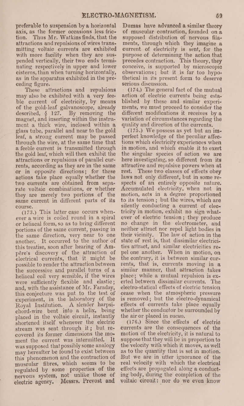 axis, as the former occasions less fric- fion. Thus Mr. Watkins finds, that the attractions and repulsions of wires trans- mitting voltaic currents are exhibited with more facility when they are sus- pended vertically, their two ends termi- nating respectively in upper and lower cisterns, than when turning horizontally, as in the apparatus exhibited in the pre- ceding figure. These attractions and repulsions may also be exhibited with a very fee- ble current of electricity, by means of the gold-leaf galvanoscope, already described, § 127. By removing the magnet, and inserting within the instru- ment a thick wire, inclosed within a glass tube, parallel and near to the gold leaf, a strong current may be passed through the wire, at the same time that a feeble current is transmitted through the gold leaf, which will then exhibit the attractions or repulsions of parallel cur- rents, according as they are in the same or in opposite directions; for these actions take place equally whether the two currents are obtained from sepa- rate voltaic combinations, or whether they are merely two portions of the same current in different parts of its course. (173.) This latter case occurs when- ever a wire is coiled round in a spiral or heliacal form, so as to bring different portions of the same current, passing in the same direction, very near to one another. It occurred to the author of this treatise, soon after hearing of Am- pére’s discovery of the attraction of electrical currents, that if might be possible to render the attraction between the successive and parallel turns of a heliacal coil very sensible, if the wires were sufficiently flexible and_ elastic; and, with the assistance of Mr. Faraday, this conjecture was put to the test of experiment, in the laboratory of the Royal Institution. A slender harpsi- chord-wire bent into a helix, being placed in the voltaic circuit, instantly shortened itself whenever the electric stream was sent through it; but re- covered its former dimensions the mo- ment the current was intermitted. It was supposed that possibly some analogy may hereafter be found to exist between this phenomenon and the contraction of muscular fibres, which seems to be regulated by some properties of the nervous system, not unlike those of electric agency. Messrs, Prevost and 59 of muscular contraction, founded ona supposed distribution of nervous fila- ments, through which they imagine a current of electricity is sent, for the purpose of determining the action that precedes contraction. This theory, they conceive, is supported by microscopic observations; but it is far too hypo- thetical in its present form to deserve serious discussion. (174.) The general fact of the mutual action of electric currents being esta- blished by these and similar experi- ments, we must proceed to consider the different modifications it receives by a variation of circumstances regarding the quality and direction of the currents. (175.) We possess as yet but an im- perfect knowledge of the peculiar affec- tions which electricity experiences when in motion, and which enable it to exert the singular species of action we are here investigating, so different from its attractive and repulsive powers when at rest. These two classes of effects obey laws not only different, but in some re- spects of an entirely opposite nature. Accumulated electricity, when not in motion, acts in a degree proportioned to its tension; but the wires, which are silently conducting a current of elec- tricity in motion, exhibit no sign what- ever of electric tension; they produce no change in the electrometer, and neither attract nor repel light bodies in their vicinity. The law of action in the state of rest is, that dissimilar electrici- ties attract, and similar electricities re- pel one another. When in motion, on the contrary, it is between similar cur- rents, that is, currents moving in a similar manner, that attraction takes place; while a mutual repulsion is ex- erted between dissimilar currents. The electro-statical effects of electric tension eease when the atmospheric pressure is removed; but the electro-dynamical effects of currents take place equally whether the conductor be surrounded by the air or placed in vacuo. (176.) Since the effects of electric currents are the consequences of the motion of the electricity, it is natural to suppose that they will be in proportion to the velocity with which it moves, as well as to the quantity that is set in motion. But we are in utter ignorance of the real velocity with which the electrical effects are propagated along a conduct- ing body, during the completion of the voltaic circuit: nor do we even know