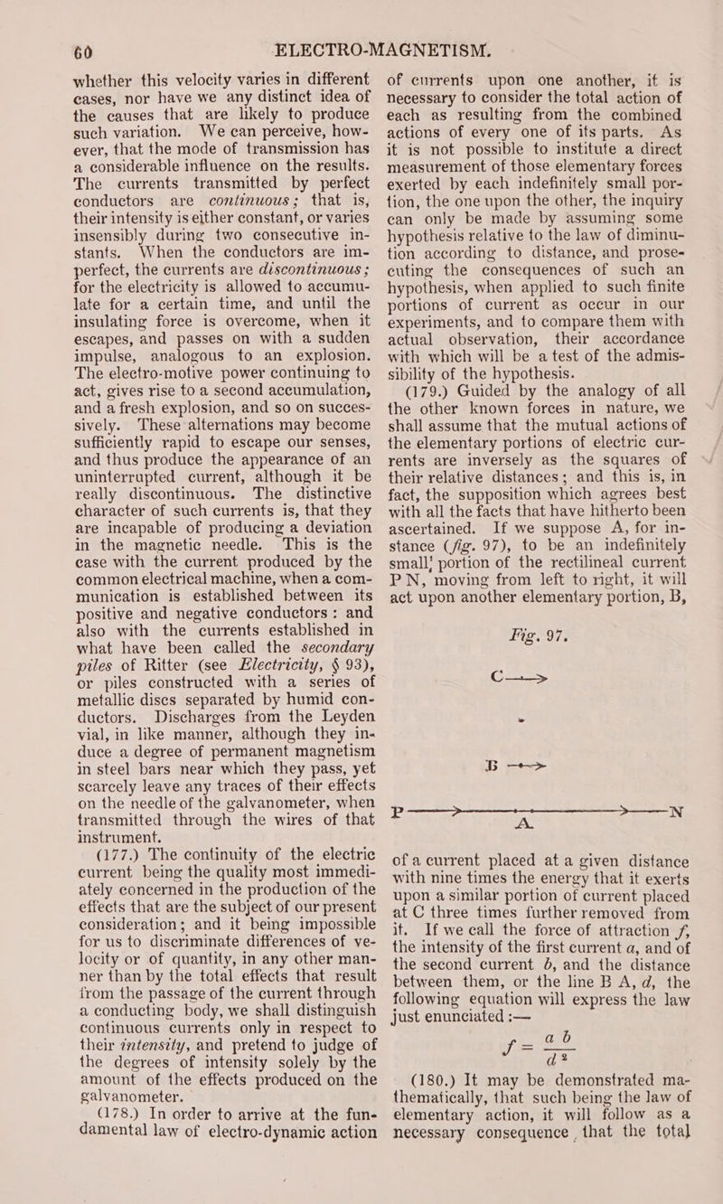 whether this velocity varies in different cases, nor have we any distinct idea of the causes that are likely to produce such variation. We can perceive, how- ever, that the mode of transmission has a considerable influence on the results. The currents transmitted by perfect conductors are continuous; that is, their intensity is either constant, or varies insensibly during two consecutive in- stants. When the conductors are im- perfect, the currents are discontinuous ; for the electricity is allowed to accumu- late for a certain time, and until the insulating force is overcome, when it escapes, and passes on with a sudden impulse, analogous to an explosion. The electro-motive power continuing to act, gives rise to a second accumulation, and a fresh explosion, and so on succes- sively. These alternations may become sufficiently rapid to escape our senses, and thus produce the appearance of an uninterrupted current, although it be really discontinuous. The distinctive character of such currents is, that they are incapable of producing a deviation in the magnetic needle. This is the ease with the current produced by the common electrical machine, when a com- munication is established between its positive and negative conductors : and also with the currents established in what have been called the secondary piles of Ritter (see Electricity, § 93), or piles constructed with a series of metallic dises separated by humid con- ductors. Discharges from the Leyden vial, in like manner, although they in- duce a degree of permanent magnetism in steel bars near which they pass, yet scarcely leave any traces of their effects on the needle of the galvanometer, when transmitted through the wires of that instrument. (177.) The continuity of the electric current being the quality most immedi- ately concerned in the production of the effects that are the subject of our present consideration; and it being impossible for us to discriminate differences of ve- locity or of quantity, in any other man- ner than by the total effects that result from the passage of the current through a conducting body, we shall distinguish continuous currents only in respect to their ¢tensety, and pretend to judge of the degrees of intensity solely by the amount of the effects produced on the galvanometer. | (178.) In order to arrive at the fun- damental law of electro-dynamic action of currents upon one another, if is necessary to consider the total action of each as resulting from the combined actions of every one of its parts. As it is not possible to institute a direct measurement of those elementary forces exerted by each indefinitely small por- tion, the one upon the other, the inquiry can only be made by assuming some hypothesis relative to the law of diminu- tion according to distance, and prose- cuting the consequences of such an hypothesis, when applied to such finite portions of current as occur in our experiments, and to compare them with actual observation, their accordance with which will be a test of the admis- sibility of the hypothesis. (179.) Guided by the analogy of all the other known forees in nature, we shall assume that the mutual actions of the elementary portions of electric cur- rents are inversely as the squares of their relative distances; and this is, in fact, the supposition which agrees best with all the facts that have hitherto been ascertained. If we suppose A, for in- stance (jig. 97), to be an indefinitely small! portion of the rectilineal current PN, moving from left to right, it will act upon another elementary portion, B, ig. 97. C_._&gt; of a current placed at a given distance with nine times the energy that it exerts upon a similar portion of current placed at C three times further removed from it. If we call the force of attraction f, the intensity of the first current a, and of the second current J, and the distance between them, or the line B A, d, the following equation will express the law just enunciated :— b Eee fear . (180.) It may be demonstrated ma- thematically, that such being the law of elementary action, it will follow as a necessary consequence that the total