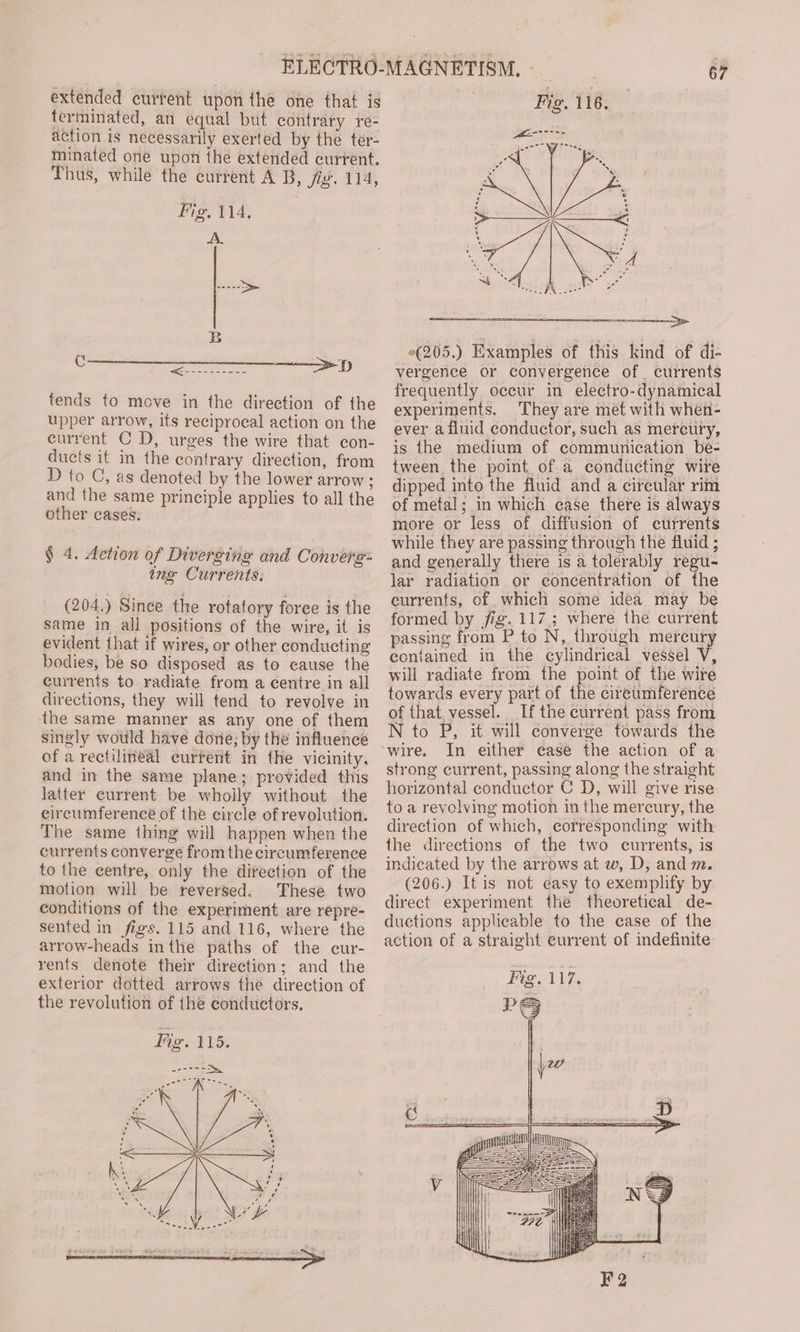 extended current upon the one that is terminated, an equal but contrary re- action is necessarily exerted by the ter- minated one upon the extended current. Thus, while the current A B, jig. 114, Fig. 114, tends to move in the direction of the upper arrow, its reciprocal action on the current C D, urges the wire that con- ducts it in the contrary direction, from D to C, as denoted by the lower arrow ; and the same principle applies to all the other cases. § 4. Action of Diverging and Converge: ing Currents. (204.) Since the rotatory force is the same in all positions of the wire, it is evident that if wires, or other conducting bodies, be so disposed as to cause the currents to radiate from a centre in all directions, they will tend to revolve in the same manner as any one of them singly would have done; by the influence of a rectilineal current in the vicinity, and in the same plane; provided this latter current be wholly without the eircumferencé of the eircle of revolution. The same thing will happen when the currents converge from the circumference to the centre, only the direction of the motion will be reversed. These two conditions of the experiment are repre- sented in figs. 115 and 116, where the arrow-heads inthe paths of the cur- rents denote their direction; and the exterior dotted arrows the direction of the revolution of the conductors. 67 °(205.) Examples of this kind of di- vergence or convergence of. currents frequently occur in electro-dynamical experiments. They are met with when- ever a fluid conductor, such as mercury, is the medium of communication be- tween the point of a conducting wire dipped into the fluid and a cireular rim of metal; in which ease there is always more or less of diffusion of currents while they are passing through the fluid ; and generally there is a tolerably sie lar radiation or concentration of the currents, of which some idea may be formed by fig. 117; where the current passing from P to N, through mercury contained in the cylindrical vessel V, will radiate from the point of the wire towards every part of the cireumference of that vessel. If the current pass from N to P, it will converge towards the wire. In either ease the action of a strong current, passing along the straight horizontal conductor C D, will give rise to a revolving motion in the mercury, the direction of which, corresponding with the directions of the two currents, is indicated by the arrows at w, D, and m. (206.) It is not easy to exemplify by direct experiment the theoretical de- ductions applicable to the case of the action of a straight current of indefinite