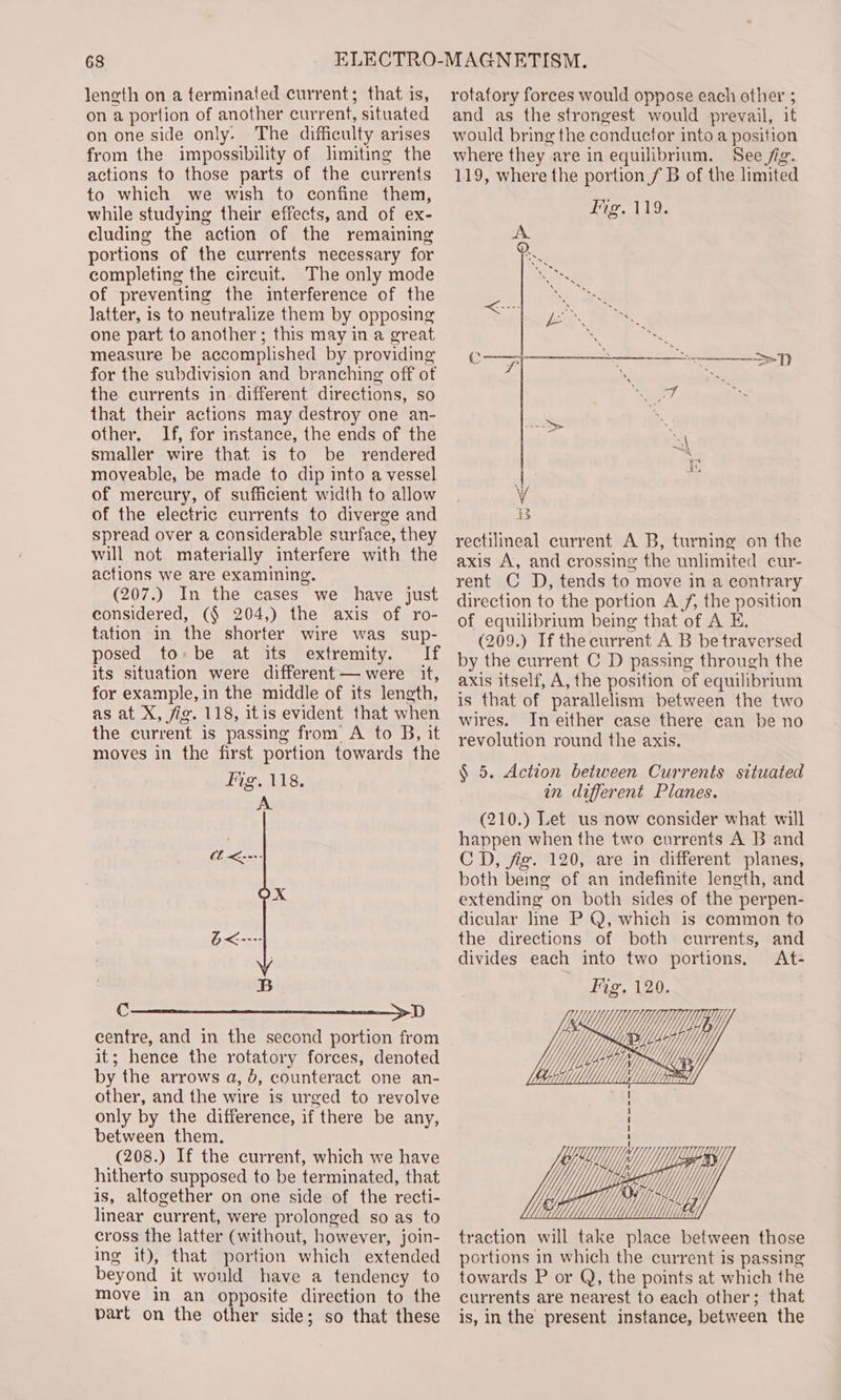 leneth on a terminated current; that is, on a portion of another current, situated on one side only. The difficulty arises from the impossibility of limiting the actions to those parts of the currents to which we wish to confine them, while studying their effects, and of ex- cluding the action of the remaining portions of the currents necessary for completing the circuit. The only mode of preventing the interference of the latter, is to neutralize them by opposing one part to another; this may in a great measure be accomplished by providing for the subdivision and branching off of the currents in. different directions, so that their actions may destroy one an- other. If, for instance, the ends of the smaller wire that is to be rendered moveable, be made to dip into a vessel of mercury, of sufficient width to allow of the electric currents to diverge and spread over a considerable surface, they will not materially interfere with the actions we are examining. (207.) In the cases we have just considered, (§ 204,) the axis of ro- tation in the shorter wire was _ sup- posed to:be at its extremity. If its situation were different — were it, for example, in the middle of its length, as at X, fig. 118, itis evident that when the current is passing from’ A to B, it moves in the first portion towards the Fig. 118. Ce SD centre, and in the second portion from it; hence the rotatory forces, denoted by the arrows a, 5, counteract one an- other, and the wire is urged to revolve only by the difference, if there be any, between them. (208.) If the current, which we have hitherto supposed to be terminated, that is, altogether on one side of the recti- lear current, were prolonged so as to cross the latter (without, however, join- ing it), that portion which extended beyond it would have a tendency to move in an opposite direction to the part on the other side; so that these rotafory forces would oppose each other ; and as the strongest would prevail, it would bring the conductor into a position where they are in equilibrium. See /ig. 119, where the portion / B of the limited Fig. 119. &gt;D rectilineal current A B, turning on the axis A, and crossing the unlimited cur- rent C D, tends to move in a contrary direction to the portion Af, the position of equilibrium being that of A E. (209.) If thecurrent A B be traversed by the current C D passing through the axis itself, A, the position of equilibrium is that of parallelism between the two wires. In either case there can be no revolution round the axis. § 5. Action between Currents situated in different Planes. (210.) Let us now consider what will happen when the two currents A B and CD, fig. 120, are in different planes, both being of an indefinite length, and extending on both sides of the perpen- dicular line P Q, which is common to the directions of both currents, and divides each into two portions. At- Fig. 120. x Le)