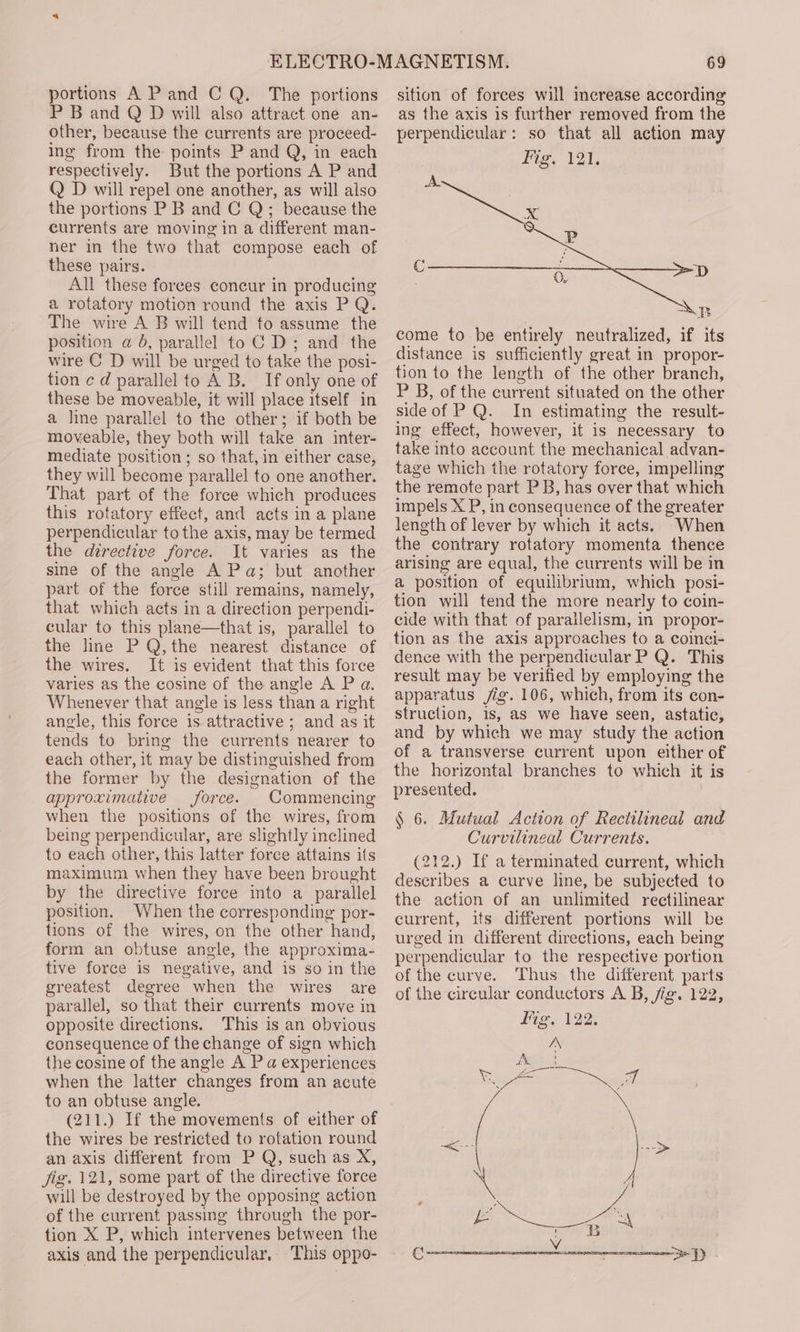 portions A Pand CQ. The portions P B and Q D will also attract one an- other, because the currents are proceed- ing from the points P and Q, in each respectively. But the portions A P and Q D will repel one another, as will also the portions P B and C Q; because the currents are moving in a different man- ner in the two that compose each of these pairs. All these forees concur in producing a rotatory motion round the axis PQ. The wire A B will tend to assume the position a b, parallel to C D; and the wire C D will be urged to take the posi- tion ¢ d parallel to A B. If only one of these be moveable, it will place itself in a line parallel to the other; if both be moveable, they both will take an inter- mediate position; so that, in either case, they will become parallel to one another. That part of the foree which produces this rotatory effect, and acts in a plane perpendicular to the axis, may be termed the directive force. It varies as the sine of the angle A Pa; but another part of the force still remains, namely, that which acts in a direction perpendi- cular to this plane—that is, parallel to the line P Q,the nearest distance of the wires. It is evident that this force varies as the cosine of the angle A P a, Whenever that angle is less than a right angle, this force is attractive ; and as it tends to bring the currents nearer to each other, it may be distinguished from the former by the designation of the approximative force. Commencing when the positions of the wires, from being perpendicular, are slightly inclined to each other, this latter force attains its maximum when they have been brought by the directive force into a parallel position. When the corresponding por- tions of the wires, on the other hand, form an obtuse angle, the approxima- tive force is negative, and is so in the greatest degree when the wires are parallel, so that their currents move in opposite directions. This is an obvious consequence of the change of sign which the cosine of the angle A P a experiences when the latter changes from an acute to an obtuse angle. (211.) If the movements of either of the wires be restricted to rotation round an axis different from P Q, such as X, i, 121, some part of the directive force will be destroyed by the opposing action of the current passing through the por- tion X P, which intervenes between the axis and the perpendicular, This oppo- 69 sition of forces will increase according as the axis is further removed from the perpendicular: so that all action may Mig, 121, AL wp come to-be entirely neutralized, if its distance is sufficiently great in propor- tion to the length of the other branch, P B, of the current situated on the other side of PQ. In estimating the result- ing effect, however, it is necessary to take into account the mechanical advan- tage which the rotatory force, impelling the remote part PB, has over that which impels X P, in consequence of the greater length of lever by which it acts. When the contrary rotatory momenta thence arising are equal, the currents will be in a position of equilibrium, which posi- tion will tend the more nearly to coin- cide with that of parailelism, in propor- tion as the axis approaches to a coinci- dence with the perpendicular P Q. This result may be verified by employing the apparatus jig. 106, which, from its con- struction, 1s, as we have seen, astatic, and by which we may study the action of a transverse current upon either of the horizontal branches to which it is presented. § 6. Mutual Action of Rectilineal and Curvilineal Currents. (212.) If a terminated current, which describes a curve line, be subjected to the action of an unlimited rectilinear current, its different portions will be urged in different directions, each being perpendicular to the respective portion of the curve. Thus the different parts