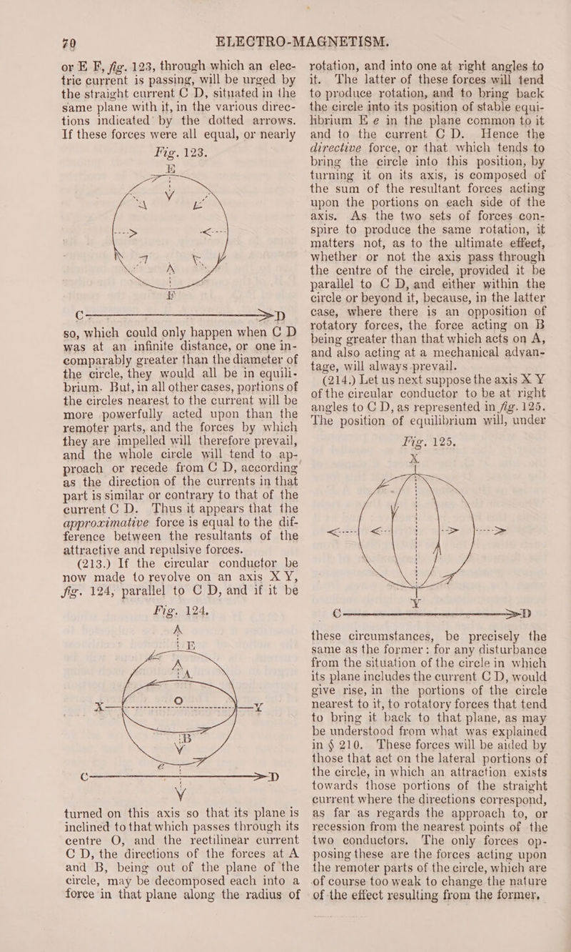 or E F, fig. 123, through which an elec- tric current is passing, will be urged by the straight current C D, situated in the same plane with it, in the various direc- tions indicated’ by the dotted arrows. If these forces were all equal, or nearly Fig. 123. iE en ie ee ' Cae See ce gne eee ab so, which could only happen when C D was at an infinite distance, or one in- comparably greater than the diameter of the circle, they would all be in equill- brium. Buf, in all other cases, portions of the circles nearest to the current will be more powerfully acted upon than the remoter parts, and the forces by which they are impelled will therefore prevail, proach or recede from C D, according as the direction of the currents in that part is similar or contrary to that of the current C D. Thus it appears that the approximative force is equal to the dif- ference between the resultants of the attractive and repulsive forces. (213.) If the circular conductor be now made to revolve on an axis XY, Jig. 124, parallel to C D, and if it be Fig, 124, turned on this axis so that its plane is inclined to that which passes through its centre O, and the rectilinear current CD, the directions of the forces at A and B, being out of the plane of the circle, may be decomposed each into a force in that plane along the radius of rotation, and into one at right angles to it. The latter of these forces will tend to produce rotation, and to bring back the circle into its position of stable equi- hbrium E e in the plane common to it and to the current C D. Hence the directive force, or that which tends to bring the circle into this position, by turning it on its axis, is composed of the sum of the resultant forces acting upon the portions on each side of the axis. As the two sets of forces con- spire to produce the same rotation, it matters not, as to the ultimate effeet, whether or not the axis pass through the centre of the circle, provided it be parallel to C D, and either within the circle or beyond it, because, in the latter case, where there is an opposition of rotatory forces, the force acting on B being greater than that which acts on A, and also acting at a mechanical adyan- tage, will always prevail. (214.) Let us next suppose the axis X Y of the circular conductor to be at right angles to C D, as represented in fig. 125. The position of equilibrium will, under Cn rn a ers Sf these circumstances, be precisely the same as the former: for any disturbance from the situation of the circle in which its plane includes the current C D, would give rise, in the portions of the circle nearest to it, to rotatory forces that tend to bring it back to that plane, as may be understood from what was explained in § 210. These forces will be aided by those that act on the lateral portions of the circle, in which an attraction exists towards those portions of the straight current where the directions correspond, as far as regards the approach to, or recession from the nearest points of the two conductors. The only forces op- posing these are the forces acting upon the remoter parts of the circle, which are of the effect resulting from the former, |