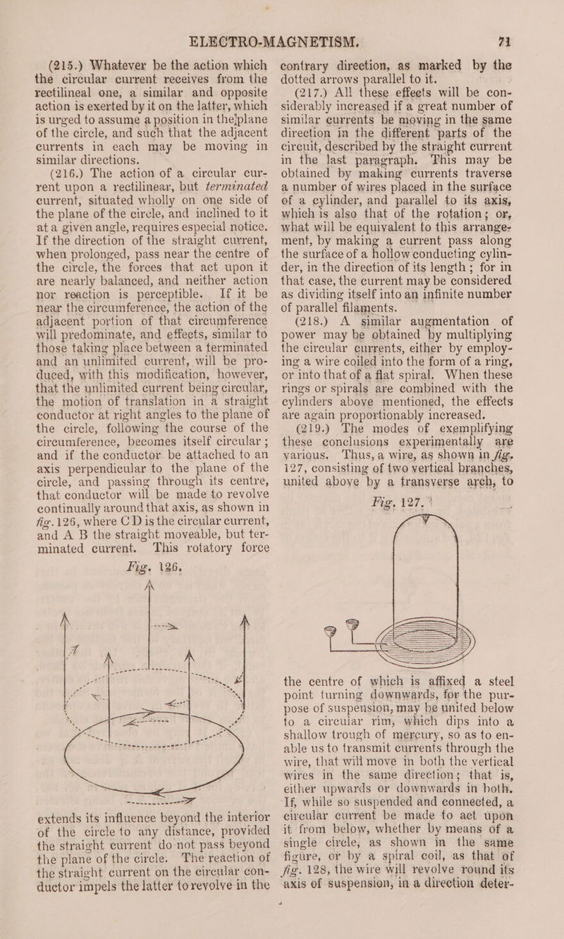 the circular current receives from the rectilineal one, a similar and opposite action is exerted by it on the latter, which is urged to assume a position in thejplane of the circle, and such that the adjacent currents in each may be moving in similar directions. (216.) The action of a circular cur- rent upon a rectilinear, but terminated current, situated wholly on one side of the plane of the circle, and inclined to it ata given angle, requires especial notice. If the direction of the straight current, when prolonged, pass near the centre of the circle, the forees that act upon it are nearly balanced, and neither action nor reaction is perceptible. If it be near the circumference, the action of the adjacent portion of that circumference will predominate, and effects, similar to those taking place between a terminated and an unlimited current, will be pro- duced, with this modification, however, that the unlimited current being circular, the motion of translation in a straight conductor at right angles to the plane of the cirele, following the course of the circumference, becomes itself circular ; and if the conductor. be attached to an axis perpendicular to the plane of the circle, and passing through its centre, that conductor will be made to revolve continually around that axis, as shown in fig. 126, where C Dis the circular current, and A B the straight moveable, but ter- minated current. This rotatory force extends its influence beyond the interior of the circle to any distance, provided the straight current do not pass beyond the plane of the circle, The reaction of the straight current on the circular con- ductor impels the latter toreyolve in the “1 dotted arrows parallel to it. (217.) All these effeets will be con- siderably increased if a great number of similar currents be moving in the same direction in the different parts of the circuit, described by the straight current in the last paragraph. This may be obtained by making currents traverse a number of wires placed in the surface ef a cylinder, and parallel to its axis, which is also that of the rotation; or, what will be equivalent to this arrange- ment, by making a current pass along the surface of a hollow conducting cylin- der, in the direction of its length; for in that case, the current may be considered as dividing itself into an infinite number of parallel filaments. (218.) A similar augmentation of power may be obtained by multiplying the circular currents, either by employ- ing a wire coiled into the form of a ring, or into that of a flat spiral. When these rings or spirals are combined with the cylinders aboye mentioned, the effects are again proportionably increased. (219.) The modes of exemplifying these conclusions experimentally are various. Thus, a wire, as shown in /ig.. 127, consisting of two vertical branches, united above by a transverse arch, to Fig, 127. the centre of which is affixed a steel point turning downwards, for the pur- pose of suspension, may be united below to a circular rim, which dips into a shallow trough of mercury, so as to en- able us to transmit currents through the wire, that will move in both the vertical wires in the same direction; that is, either upwards or downwards in both. If, while so suspended and connected, a eircular current be made to act upon it from below, whether by means of a single circle, as shown in the same figure, or by a spiral coil, as that of axis of suspension, in a direction deter-
