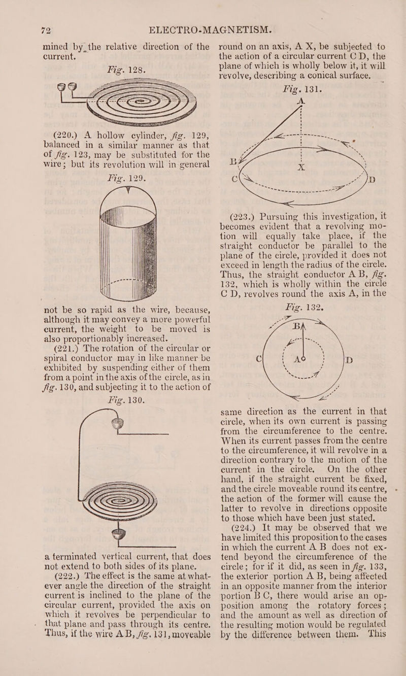 current. (220.) A hollow cylinder, fig. 129, balanced in a similar manner as that of fig. 123, may be substituted for the wire; but its revolution will in general Fig 129. { not be so rapid as the wire, because, although it may convey a more powerful current, the weight to be moved is also proportionably increased. (221.) The rotation of the circular or spiral conductor may in like manner be exhibited by suspending either of them from a point in the axis of the circle, as in Jig. 130, and subjecting it to the action of Fig. 130. a terminated vertical current, that does not extend to both sides of its plane. (222.) The effect is the same at what- ever angle the direction of the straight current is inclined to the plane of the circular current, provided the axis on which it revolves be perpendicular to that plane and pass through its centre. Thus, if the wire AB, fg. 131, moveable (223.) Pursuing this investigation, it becomes evident that a revolving mo- tion will equally take place, if the straight conductor be parallel to the plane of the circle, provided it does not exceed in length the radius of the circle. Thus, the straight conductor A B, fig. 132, which is wholly within the circle C D, revolves round the axis A, in the Fig. 132. same direction as the current in that circle, when its own current is passing from the circumference to the centre. When its current passes from the centre to the circumference, it will revolve in a direction contrary to the motion of the current in the circle. On the other hand, if the straight current be fixed, and the circle moveable round its centre, the action of the former will cause the latter to revolve in directions opposite to those which have been just stated. (224.) It may be observed that we have limited this proposition to the cases in which the current A B does not ex- tend beyond the circumference of the circle; for if it did, as seen in fig. 133, the exterior portion A B, being affected in an opposite manner from the interior portion BC, there would arise an op- position among the rotatory forces ; and the amount as well as direction of the resulting motion would be regulated by the difference between them. This