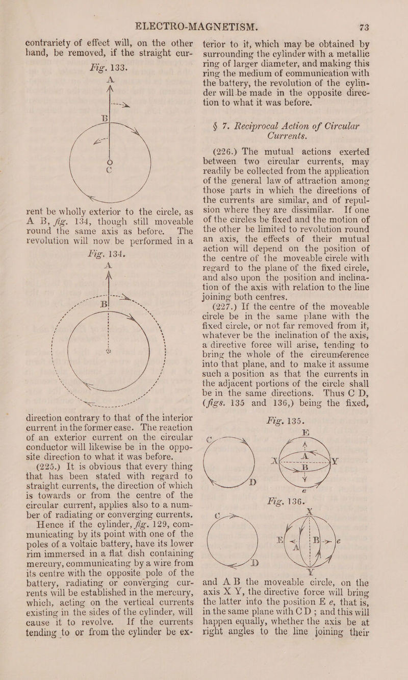rent be wholly exterior to the circle, as A B, fig. 134, though still moveable round the same axis as before. The revolution will now be performed ina direction contrary to that of the interior current inthe former case. The reaction of an exterior current on the circular conductor will likewise be in the oppo- site direction to what it was before. (225.) It is obvious that every thing that has been stated with regard to straight currents, the direction of which is towards or from the centre of the circular current, applies also to a num- ber of radiating or converging currents. Hence if the cylinder, fig. 129, com- municating by its point with one of the poles of a voltaic battery, have its lower rim immersed in a flat dish containing mercury, communicating by a wire from its centre with the opposite pole of the battery, radiating or converging cur- rents will be established in the mercury, which, acting on the vertical currents existing in the sides of the cylinder, will cause it to revolve. If the currents tending to or from the cylinder be ex- 73 terior to it, which may be obtained by surrounding the cylinder with a metallic ring of larger diameter, and making this ring the medium of communication with the battery, the revolution of the cylin- der will-be made in the opposite direc- tion to what it was before. § 7. Reciprocal Action of Circular Currents. (226.) The mutual actions exerted between two circular currents, may readily be collected from the application of the general law of attraction among those parts in which the directions of the currents are similar, and of repul- sion where they are dissimilar. If one of the circles be fixed and the motion of the other be limited to revolution round an axis, the effects of their mutual action will depend on the position of the centre of the moveable circle with regard to the plane of the fixed circle, and also upon the position and inclina- tion of the axis with relation to the line joining both centres. (227.) If the centre of the moveable circle be in the same plane with the fixed circle, or not far removed from it, whatever be the inclination of the axis, a directive force will arise, tending to bring the whole of the circumference into that plane, and to make it assume such a position as that the currents in the adjacent portions of the circle shall be in the same directions. Thus C D, (figs. 135 and 136,) being the fixed, and A B the moveable circle, on the axis X Y, the directive force will bring the latter into the position E e, that is, in the same plane with C D ; and this will happen equally, whether the axis be at right angles to the line joining their