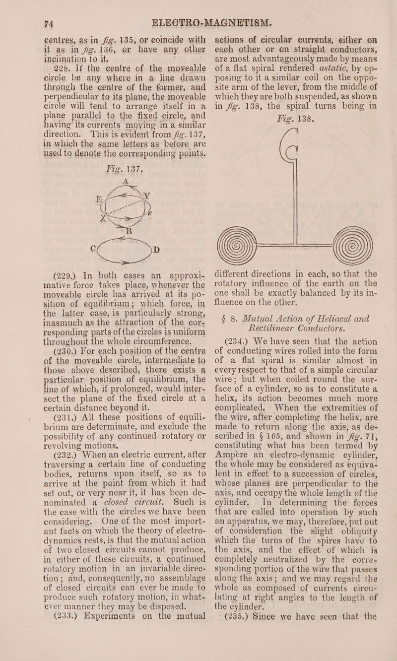 centres, as in fig. 135, or coincide with it as in fig. 136, or have any other inclination to it, 228. If the centre of the moveable circle be any where in a line drawn through the centre of the former, and perpendicular to its plane, the moveable circle will tend to arrange itself in a plane parallel to the fixed circle, and having its currents moying in a similar direction. ‘This is evident from /ig. 137, in which the same letters as before are used to denote the corresponding points. (229.) In both cases an approxi- mative force takes place, whenever the moyeable circle has arrived at its po- sition of equilibrium; which force, in the latter case, is particularly strong, inasmuch as the attraction of the cor- responding parts of the circles 1s uniform throughout the whole circumference. (230.) For each position of the centre of the moveable circle, intermediate to those aboye described, there exists a particular position of equilibrium, the line of which, if prolonged, would inter- sect the plane of the fixed circle at a certain distance beyond it. (231.) All these positions of equili- brium are determinate, and exclude the possibility of any continued rotatory or revolving motions. (232.) When an electric current, after traversing a certain line of conducting bodies, returns upon itself, so as to arrive at the point from which it had set out, or very near it, it has been de- nominated a closed circuit. Such is the case with the circles we have been considering. One of the most import- ant facts on which the theory of electro- dynamics rests, is that the mutual action of two closed circuits cannot produce, in either of these circuits, a continued rotatory motion in an inyariable diree- tion; and, consequently, no assemblage of closed circuits can ever be made to produce such rotatory motion, in what- ever manner they may be disposed. (233.) Experiments on the mutual actions of circular currents, either on each other or on straight conductors, are most advantageously made by means of a flat spiral rendered astatic, by op- posing to it a similar coil on the oppo- site arm of the Jever, from the middle of which they are both suspended, as shown in fig. 138, the spiral turns being in Fig. 138. different directions in each, so that the rotatory influence of the earth on the one shall be exactly balanced by its in- fluence on the other. § 8. Mutual Action of Heliacal and Rectilinear Conductors. (234.) We have seen that the action of conducting wires rolled into the form of a flat spiral is similar almost in every respect to that of a simple circular wire; but when coiled round the sur- face of a cylinder, so as to constitute a helix, ifs action becomes much more complicated. When the extremities of the wire, after completing the helix, are made to return along the axis, as de- seribed in § 105, and shown in fig. 71, constituting what has been termed by Ampere an electro-dynamic cylinder, the whole may be considered as equiva- lent in effect to a succession of circles, whose planes are perpendicular to the axis, and occupy the whole length of the cylinder. In determining the forces that are called into operation by such an apparatus, we may, therefore, put out of consideration the slight obliquity which the turns of the spires have to the axis, and the effect of which is completely neutralized by the corre- sponding portion of the wire that passes along the axis; and we may regard the | whole as composed of currents cireu- lating at right angles to the length of the cylinder. (235.) Since we haye seen that the