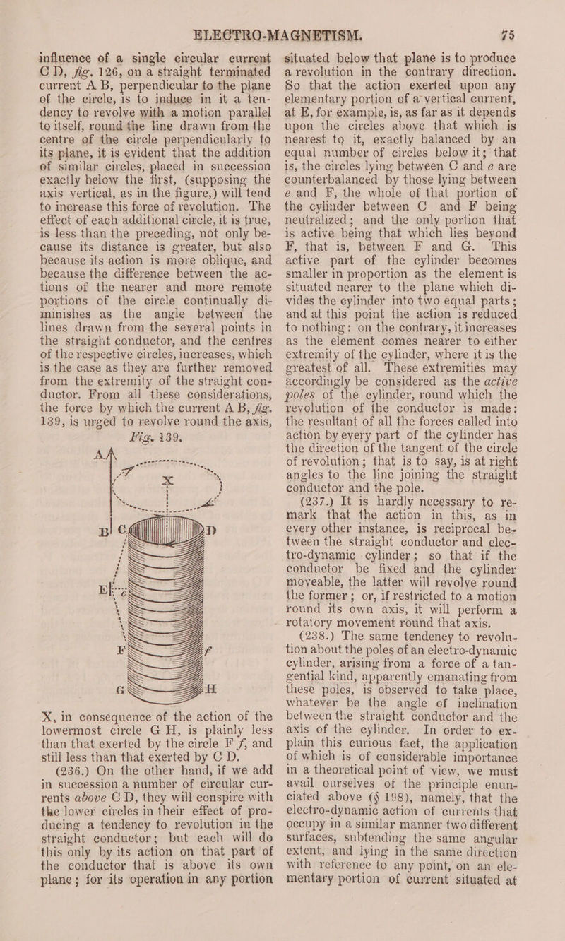 influence of a single circular current CD, jig. 126, on a straight terminated current A B, perpendicular to the plane of the circle, is to induee in it a ten- dency to revolve with a motion parallel to itself, round the line drawn from the centre of the circle perpendicularly to its plane, it is evident that the addition of similar cireles, placed in succession exactly below the first, (supposing the axis vertical, as in the figure,) will tend to increase this force of revolution. The effect of each additional cirele, it is true, is less than the preceding, not only be- cause its distance is greater, but also because its action is more oblique, and because the difference between the ac- tions of the nearer and more remote portions of the eircle continually di- minishes as the angle between the lines drawn from the several points in the straight conductor, and the centres of the respective circles, increases, which is the case as they are further removed from the extremity of the straight con- ductor. From all these considerations, the force by which the current A B, fig. 139, is urged to revolve round the axis, ig. 139, “ Ss See cS OAR X, in consequence of the action of the lowermost circle GH, is plainly less than that exerted by the circle F f, and still less than that exerted by C D. (236.) On the other hand, if we add in succession a number of circular cur- rents above C D, they will conspire with the lower circles in their effect of pro- ducing a tendency to revolution in the straight conductor; but each will do this only by its action on that part of the conductor that is above its own plane; for its operation in any portion 75 situated below that plane is to produce a revolution in the contrary direction. So that the action exerted upon any elementary portion of a vertical current, at E, for example, is, as far as it depends upon the circles above that which is nearest to it, exactly balanced by an equal number of circles below it; that is, the circles lying between C and e are counterbalanced by those lymg between e and F, the whole of that portion of the cylinder between C and F being neutralized; and the only portion that is active being that which lies beyond F, that is, between F and G. This active part of the cylinder becomes smaller in proportion as the element is situated nearer to the plane which di- vides the cylinder into two equal parts; and at this point the action is reduced to nothing: on the contrary, it increases as the element comes nearer to either extremity of the cylinder, where it is the greatest of all. These extremities may accordingly be considered as the active poles of the cylinder, round which the revolution of the conductor is made: the resultant of all the forces called into action by every part of the cylinder has the direction of the tangent of the circle of revolution; that is to say, is at right angles to the line joining the straight conductor and the pole. (237.) It is hardly necessary to re- mark that the action in this, as in every other imstance, is reciprocal be- tween the straight conductor and elec- tro-dynamic cylinder; so that if the conductor be fixed and the eylinder moveable, the latter will revolye round the former ; or, if restricted to a motion round its own axis, it will perform a (238.) The same tendency to revolu- tion about the poles of an electro-dynamic cylinder, arising from a force of a tan- gential kind, apparently emanating from these poles, is observed to take place, whatever be the angle of inclination between the straight conductor and the axis of the cylinder. In order to ex- plain this curious fact, the application of which is of considerable importance in a theoretical point of view, we must avail ourselves of the principle enun- ciated above (§ 198), namely, that the electro-dynamic action of currents that occupy in a similar manner two different surfaces, subtending the same angular extent, and lying in the same direction with reference to any point, on an ele- mentary portion of current situated at