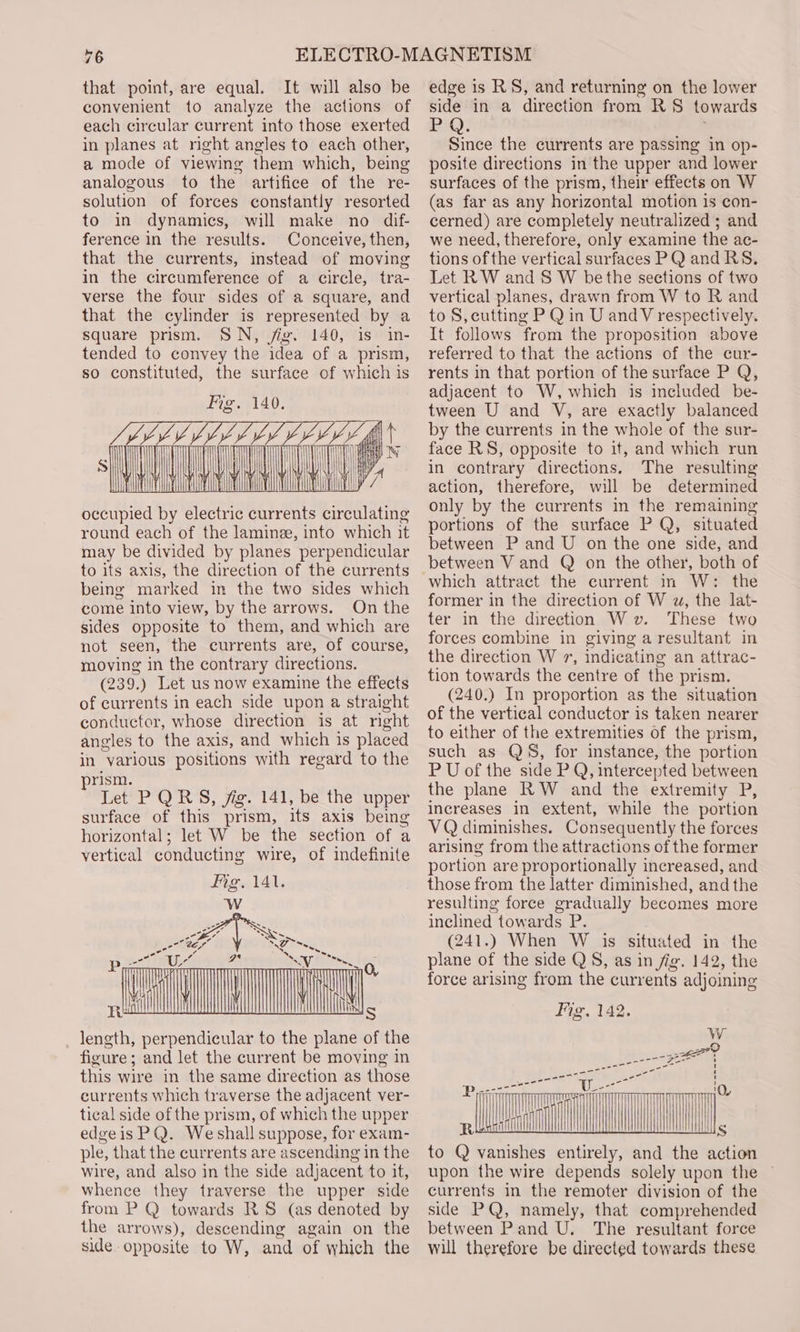 that point, are equal. It will also be convenient to analyze the actions of each circular current into those exerted in planes at right angles to each other, a mode of viewing them which, being analogous to the artifice of the re- solution of forces constantly resorted to in dynamics, will make no dif- ference in the results. Conceive, then, that the currents, instead of moving in the circumference of a circle, tra- verse the four sides of a square, and that the cylinder is represented by a square prism. SN, jig. 140, is in- tended to convey the idea of a prism, so constituted, the surface of which is Fig. 140. AMMAR Wo occupied by electric currents circulating round each of the laminze, into which it may be divided by planes perpendicular to its axis, the direction of the currents being marked in the two sides which come into view, by the arrows. On the sides opposite to them, and which are not seen, the currents are, of course, moving in the contrary directions. (239.) Let us now examine the effects of currents in each side upon a straight conductor, whose direction is at right angles to the axis, and which is placed in various positions with regard to the prism. Let PQRS, jig. 141, be the upper surface of this prism, its axis being horizontal; let W be the section of a ee cele oth to the plane of the figure : and let the current be moving in this wire in the same direction as those currents which traverse the adjacent ver- tical side of the prism, of which the upper edgeis PQ. We shall suppose, for exam- ple, that the currents are ascending in the wire, and also in the side adjacent to it, whence they traverse the upper side from P @ towards RS (as denoted by the arrows), descending again on the side opposite to W, and of which the edge is RS, and returning on the lower side in a direction from RS towards Pm: Since the currents are passing in op- posite directions in the upper and lower surfaces of the prism, their effects on W (as far as any horizontal motion is con- cerned) are completely neutralized ; and we need, therefore, only examine the ac- tions of the vertical surfaces PQ and RS. Let RW and S W be the sections of two vertical planes, drawn from W to R and to S, cutting P Q in U andV respectively. It follows from the proposition above referred to that the actions of the cur- rents in that portion of the surface P Q, adjacent to W, which is included be- tween U and V, are exactly balanced by the currents in the whole of the sur- face RS, opposite to it, and which run in contrary directions. The resulting action, therefore, will be determined only by the currents in the remaining portions of the surface P Q, situated between P and U on the one side, and between V and Q on the other, both of which attract the current in W: the former in the direction of W wz, the lat- ter in the direction Wv. These two forces combine in giving a resultant in the direction W 7, indicating an attrac- tion towards the centre of the prism. (240.) In proportion as the situation of the vertical conductor is taken nearer to either of the extremities of the prism, such as QS, for instance, the portion P U of the side P Q, intercepted between the plane RW and the extremity P, increases in extent, while the portion VQ diminishes. Consequently the forces arising from the attractions of the former portion are proportionally increased, and those from the latter diminished, and the resulting force gradually becomes more inclined towards P. (241.) When W is situated in the plane of the side QS, as in fig. 142, the force arising from the currents adjoining Fis, 143. cm to Q vanishes entirely, and the action upon the wire depends solely upon the | currents in the remoter division of the side PQ, namely, that comprehended between Pand U. The resultant force will therefore be directed towards these