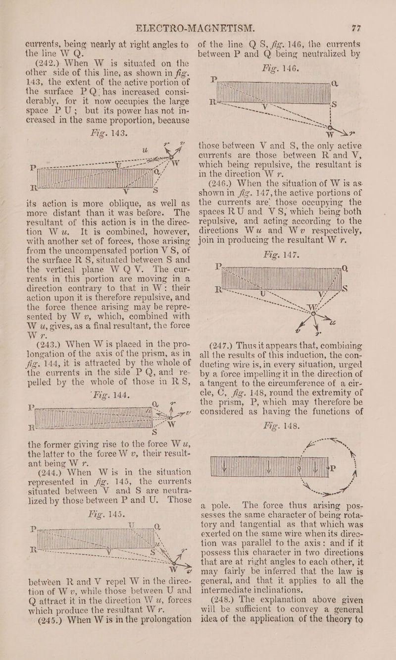 currents, being nearly at right angles to the lme WQ. (242.); When -W is situated on the other side of this line, as shown in fig. 143, the extent of the active portion of the surface PQ has increased consi- derably, for it now occupies the large space PU; but its power has not in- creased in the same proportion, because Fig. 143. its action is more oblique, as well as more distant than it was before. The resultant of this action is in the direc- tion Ww. It is combined, however, with another set of forces, those arising from the uncompensated portion V §, of the surface R S, situated between S and the vertical plane W QV. The cur- rents in this portion are moving in a direction contrary to that in W: their action upon it is therefore repulsive, and the force thence arising may be repre- sented by W v, which, combined with W uw, gives, as a final resultant, the force Wor. (243.) When W is placed in the pro- longation of the axis of the prism, as in Jig. 144, it is attracted by the whole of the currents in the side P Q, and re- pelled by the whole of those in RS§, Fig. 144. the former giving rise to the force W u, the latter to the force W v, their result- ant being W r. (244.) When W is in the situation represented in fig. 145, the currents situated between V and S are neutra- lized by those between P and U. Those Vo 145 Fig. 145. tl P, | | between R and V repel W in the direc- tion of W v, while those between U and Q attract it in the direction W w, forces which produce the resultant Wr. -(245.) When W is in the prolongation 77 of the line Q 5S, fig. 146, the currents between P and Q being neutralized by those between V and _ §, the only active currents are those between R and V, which being repulsive, the resultant is in the direction W 7. (246.) When the situation of W is as. shown in jig. 147,the active portions of the currents are. those occupying the spaces RU and VS, which being both repulsive, and acting according to the directions Ww and Wv respectively, join in producing the resultant W 7. Fig. 147. ATS (247.) Thus it appears that, combining all the results of this induction, the con- ducting wire is,in every situation, urged by a force impelling it in the direction of a tangent to the circumference of a cir- cle, C, fig. 148, round the extremity of the prism, P, which may therefore be considered as having the functions of a pole. The force thus arising pos- sesses the same character of being rota- tory and tangential as that which was exerted on the same wire when its direc- tion was parallel to the axis: and if it possess this character in two directions that are at right angles to each other, it may fairly be inferred that the law is general, and that it applies to all the intermediate inclinations. (248.) The explanation above given will be sufficient to convey a general idea of the application of the theory to