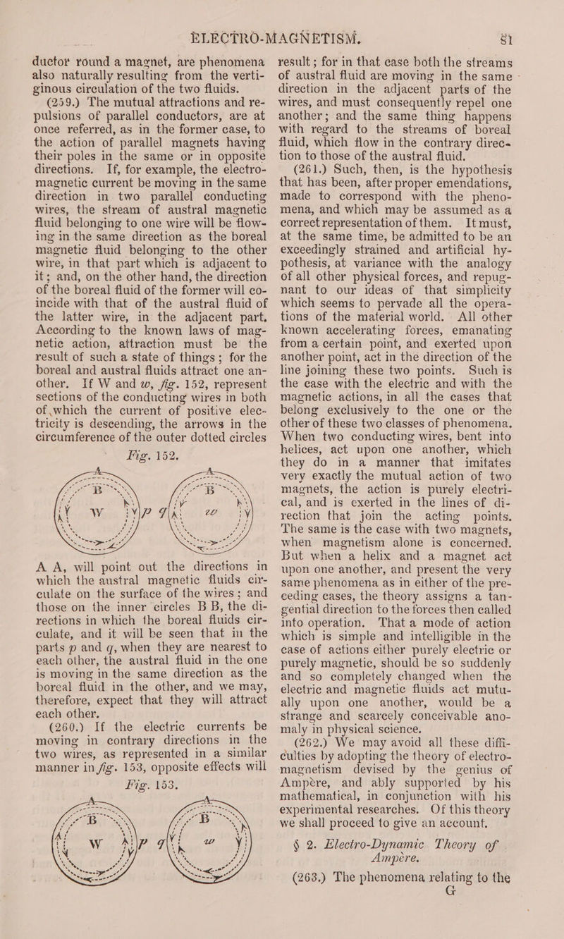 ductor round a magnet, are phenomena also naturally resulting from the verti- ginous circulation of the two fluids. (259.) The mutual attractions and re- pulsions of parallel conductors, are at once referred, as in the former case, to the action of parallel magnets having their poles in the same or in opposite directions. If, for example, the electro- magnetic current be moving in the same direction in two parallel conducting wires, the stream of austral magnetic fluid belonging to one wire will be flow- ing in the same direction as the boreal magnetic fluid belonging to the other wire, in that part which is adjacent to it; and, on the other hand, the direction of the boreal fluid of the former will co- incide with that of the austral fluid of the latter wire, in the adjacent part, According to the known laws of mag- netic action, attraction must be the result of such a state of things; for the boreal and austral fluids attract one an- other. If W and w, fig. 152, represent sections of the conducting wires in both of which the current of positive elec- tricity is descending, the arrows in the circumference of the outer dotted circles A. A, will point out the directions in which the austral magnetic fluids cir- culate on the surface of the wires; and those on the inner circles B B, the di- rections in which the boreal fluids cir- culate, and it will be seen that in the parts p and q, when they are nearest to each other, the austral fluid in the one is moving in the same direction as the boreal fluid in the other, and we may, therefore, expect that they will attract each other. (260.) If the electric currents be moving in contrary directions in the two wires, as represented in a similar manner in fig. 153, opposite effects will Fig. 153, result ; for in that ease both the streams of austral fluid are moving in the same - direction in the adjacent parts of the wires, and must consequently repel one another; and the same thing happens with regard to the streams of boreal fluid, which flow in the contrary direc tion to those of the austral fluid. (261.) Such, then, is the hypothesis that has been, after proper emendations, made to correspond with the pheno- mena, and which may be assumed as a correct representation ofthem. It must, at the same time, be admitted to be an exceedingly strained and artificial hy- pothesis, at variance with the analogy of all other physical forces, and repug- nant to our ideas of that simplicity which seems to pervade all the opera- tions of the material world. All other known accelerating forces, emanating from a certain point, and exerted upon another point, act in the direction of the line joining these two points. Such is the case with the electric and with the magnetic actions, in all the cases that belong exclusively to the one or the other of these two classes of phenomena, When two conducting wires, bent into helices, act upon one another, which they do in a manner that imitates very exactly the mutual action of two magnets, the action is purely electri- cal, and is exerted in the lines of di- rection that join the acting points. The same is the case with two magnets, when magnetism alone is concerned. But when a helix and a magnet act upon one another, and present the very same phenomena as in either of the pre- ceding cases, the theory assigns a tan- gential direction to the forces then called into operation. That a mode of action which is simple and intelligible in the ease of actions either purely electric or purely magnetic, should be so suddenly and so completely changed when the electric and magnetic fluids act mutu- ally upon one another, would be a strange and scarcely conceivable ano- maly in physical science. (262.) We may avoid all these diffi- culties by adopting the theory of electro- magnetism devised by the genius of Ampere, and ably supported by his mathematical, in conjunction with his experimental researches. Of this theory we shall proceed to give an account. § 2. Hlectro-Dynamic Theory of Ampere. (263.) The phenomena relating to the G
