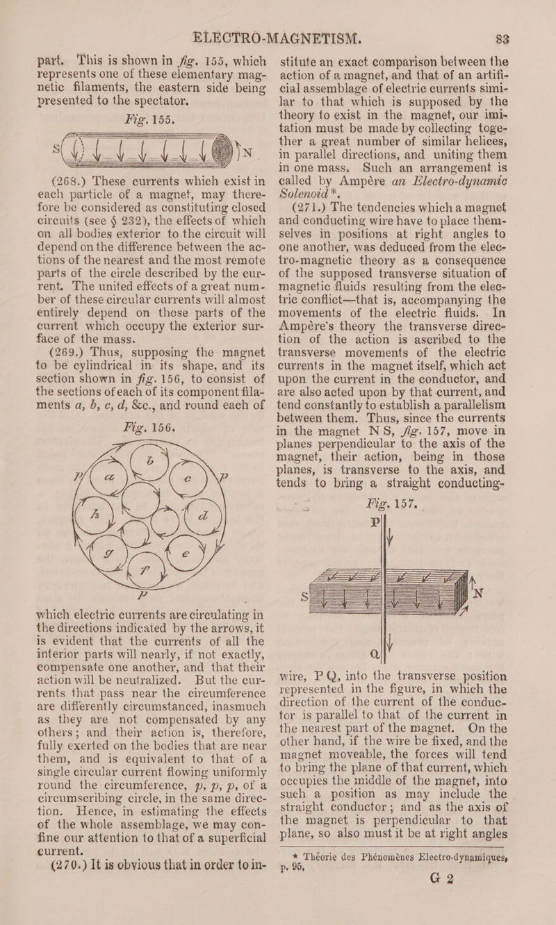 part. This is shown in fig. 155, which represents one of these elementary mag- netic filaments, the eastern side being presented to the spectator. Fig. 155. (Ree (268.) These eurrents which exist in each particle of a magnet, may there- fore be considered as constituting closed circuits (see § 232), the effects of which on all bodies exterior to the cireuit will depend on the difference between the ac- tions of the nearest and the most remote parts of the circle described by the cur- rent. The united effects of a great num- ber of these circular currents will almost entirely depend on these parts of the current which occupy the exterior sur- face of the mass. (269.) Thus, supposing the magnet to be cylindrical in its shape, and its section shown in fig. 156, to consist of the sections of each of its component fila- ments a, , c, d, &amp;c., and round each of which electric currents are circulating in the directions indicated by the arrows, it is evident that the currents of all the interior parts will nearly, if not exactly, compensate one another, and that their action will be neutralized. But the cur- rents that pass near the circumference are differently circumstanced, inasmuch as they are not compensated by any others; and their action is, therefore, fully exerted on the bodies that are near them, and is equivalent to that of a single circular current flowing uniformly round the circumference, p, p, p, of a circumscribing circle, in the same direc- tion. Hence, in estimating the effects of the whole assemblage, we may con- fine our attention to that of a superficial current. (270.) It is obvious that in order to in- 83 stitute an exact comparison between the action of a magnet, and that of an artifi- cial assemblage of electric currents simi- Jar to that which is supposed by the theory to exist in the magnet, our imi- tation must be made by collecting toge- ther a great number of similar helices, in parallel directions, and uniting them in one mass. Such an arrangement is called by Ampére an Llectro-dynamic Solenoid *. (271.) The tendencies which a magnet and conducting wire have to place them- selves in positions at right angles to one another, was deduced from the elec- tro-magnetic theory as a consequence of the supposed transverse situation of magnetic fluids resulting from the elec- tric conflict—that is, accompanying the movements of the electric fluids. In Ampére’s theory the transverse direc- tion of the action is ascribed to the transverse movements of the electric currents in the magnet itself, which act upon the current in the conductor, and are also acted upon by that current, and tend constantly to establish a parallelism between them. Thus, since the currents in the magnet NS, jig. 157, move in planes perpendicular to the axis of the magnet, their action, being in those planes, is transverse to the axis, and tends to bring a straight conducting- wire, PQ, into the transverse position represented. in the figure, in which the direction of the current of the conduc- tor is parallel to that of the current in the nearest part of the magnet. On the other hand, if the wire be fixed, and the magnet moveable, the forces will tend to bring the plane of that current, which occupies the middle of the magnet, into such a position as may include the straight conductor; and as the axis of the magnet is perpendicular to that plane, so also must it be at right angles * Théorie des Phénoménes Electro-dynamiques p» 95,