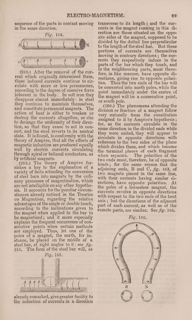 sequence of the parts in contact moving in the same direction. (288.) After the removal of the cur- rent which originally determined them, these induced currents continue to cir- culate with more or less permanence, according to the degree of coercive force inherent in the body. . In soft iron they disappear almost immediately: in steel they continue to maintain themselves, and constitute permanent magnets. The action of heat is either to weaken or destroy the currents altogether, or else to derange the uniformity of their direc- tion, so that they cease to act in con- cert, and the steel reverts to its neutral state. It is found, inconformity with the theory of Ampere, that all the effects of magnetic induction are produced equally well by electric currents circulating through spiral or heliacal conductors, as by artificial magnets. (289.) The theory of Ampere fur- nishes a key to the explanation of a variety of facts aitending the conversion of steel bars into magnets by the ordi- nary processes of magnetization, which are not intelligible on any other hypothe- sis. It accounts for the peculiar circum- stances already noticed in the Treatise on Magnetism, regarding the relative advantages of the single or double touch, according to the inclinations given to the magnet when applied to the bar to be magnetized; and it more especially explains the frequent occurrence of con- secutive points when certain methods aré employed. Thus, let one of the poles of a magnet, the north, for in- stance, be placed on the middle of a steel bar, at right angles to it: see jig. 165, The form of the steel bar will, as already remarked, give greater facility to the induction of currents in a direction 89 transverse to its length: and the cur- rents in the magnet running in this di- rection are those situated on the oppo- site sides of the magnet, supposed to be divided by the dotted line perpendicular to the length of the steel bar. But these portions of currents are themselves moving in contrary directions ; the cur- rents they respectively induce in the parts of the bar which they touch, and in the neighbouring parts, must there- fore, in like manner, have.cpposite di- rections, giving rise to opposite polari- ties. Thus the two ends of the bar will be converted into north poles, while the point immediately under the centre of the magnet will be a consecutive point, or south pole. (290.) The phenomena attending the division or fracture of a magnet follow very naturally frem the constitution assigned to it by Ampere’s hypothesis ; for, as the currents circulate in the same direction in the divided ends while they were united, they will appear to circulate in opposite directions with reference to the two sides of the plane which divides them, and which become the terminal planes of each fragment when separate. The polarities of the two ends must, therefore, be of opposite kinds; for the same reason that the adjoining ends, B and C, jig. 163, of two magnets placed in the same line, with their currents having similar di- rections, have opposite polarities. At