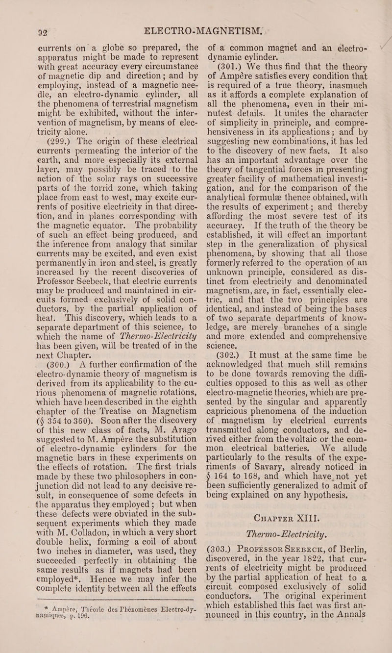 currents on a globe so prepared, the apparatus might be made to represent with great accuracy every circumstance of magnetic dip and direction; and by employing, instead of a magnetic nee- dle, an electro-dynamic. cylinder, all the phenomena of terrestrial magnetism might be exhibited, without the inter- vention of magnetism, by means of elec- tricity alone. (299.) The origin of these electrical currents permeating the interior of the earth, and more especially its external layer, may possibly be traced to the action of the solar rays on successive parts of the torrid zone, which taking place from east to west, may excite cur- rents of positive electricity in that direc- tion, and in planes corresponding with the magnetic equator. The probability of such an effect being produced, and the inference from analogy that similar currents may be excited, and even exist permanently in iron and steel, is greatly increased by the recent discoveries of Professor Seebeck, that electric currents may be produced and maintained in cir- cuits formed exclusively of. solid con- ductors, by the partial application of heat. This discovery, which leads to a separate department of this science, to which the name of Thermo-Hlectricity has been given, will be treated of in the next Chapter. (300.) &lt;A further confirmation of the electro-dynamic theory of magnetism is derived from its applicability to the cu- rious phenomena of magnetic rotations, which have been described in the eighth chapter of the Treatise on Magnetism (§ 354 to360). Soon after the discovery of this new class of facts, M. Arago suggested to M. Ampere the substitution of electro-dynamic cylinders for the magnetic bars in these experiments on the effects of rotation. The first trials made by these two philosophers in con- junction did not lead to any decisive re- sult, in consequence of some defects in the apparatus they employed; but when these defects were obviated in the sub- sequent experiments which they made with M. Colladon, in which a very short double helix, forming a coil of about two inches in diameter, was used, they succeeded perfectly in obtaining the same results as if magnets had been employed*. Hence we may infer the complete identity between all the effects * Ampére, Théorie des Phenoménes Electro-dy- namiques, p. 196. of a common magnet and an electro- dynamic cylinder. (301.) We thus find that the theory of Ampére satisfies every condition that is required of a true theory, inasmuch as it affords a complete explanation of all the phenomena, even in their mi- nutest details. It unites the character of simplicity in principle, and compre- hensiveness in its applications; and by suggesting new combinations, it has led to the discovery of new facts. It also has an important advantage over the theory of tangential forces in presenting greater facility of mathematical investi- gation, and for the comparison of the analytical formule thence obtained, with the results of experiment; and thereby affording the most severe test of its accuracy. If the truth of the theory be established, it will effect an important step in the generalization of physical phenomena, by showing that all those formerly referred to the operation of an unknown principle, considered as dis- tinct from electricity and denominated magnetism, are, in fact, essentially elec- tric, and that the two principles are identical, and instead of being the bases of two separate departments of know- ledge, are merely branches ofa single and more extended and comprehensive science. (302.) It must at the same time be acknowledged that much still remains to be done towards removing the diffi- culties opposed to this as well as other electro-magnetic theories, which are pre- sented by the singular and apparently capricious phenomena of the induction of magnetism by electrical currents transmitted along conductors, and de- rived either from the voltaic or the com- mon electrical batteries. We allude particularly to the results of the expe- riments of Savary, already noticed in § 164 to 168, and which have_not yet been sufficiently generalized to admit of being explained on any hypothesis. ~CuaprTer XIII. Thermo- Electricity. (303.) PRoFEssOR SEEBECK, of Berlin, discovered, in the year 1822, that cur- rents of electricity might be produced by the partial application of heat to a circuit composed exclusively of solid conductors. The original experiment which established this fact was first an- nounced in this country, in the Annals