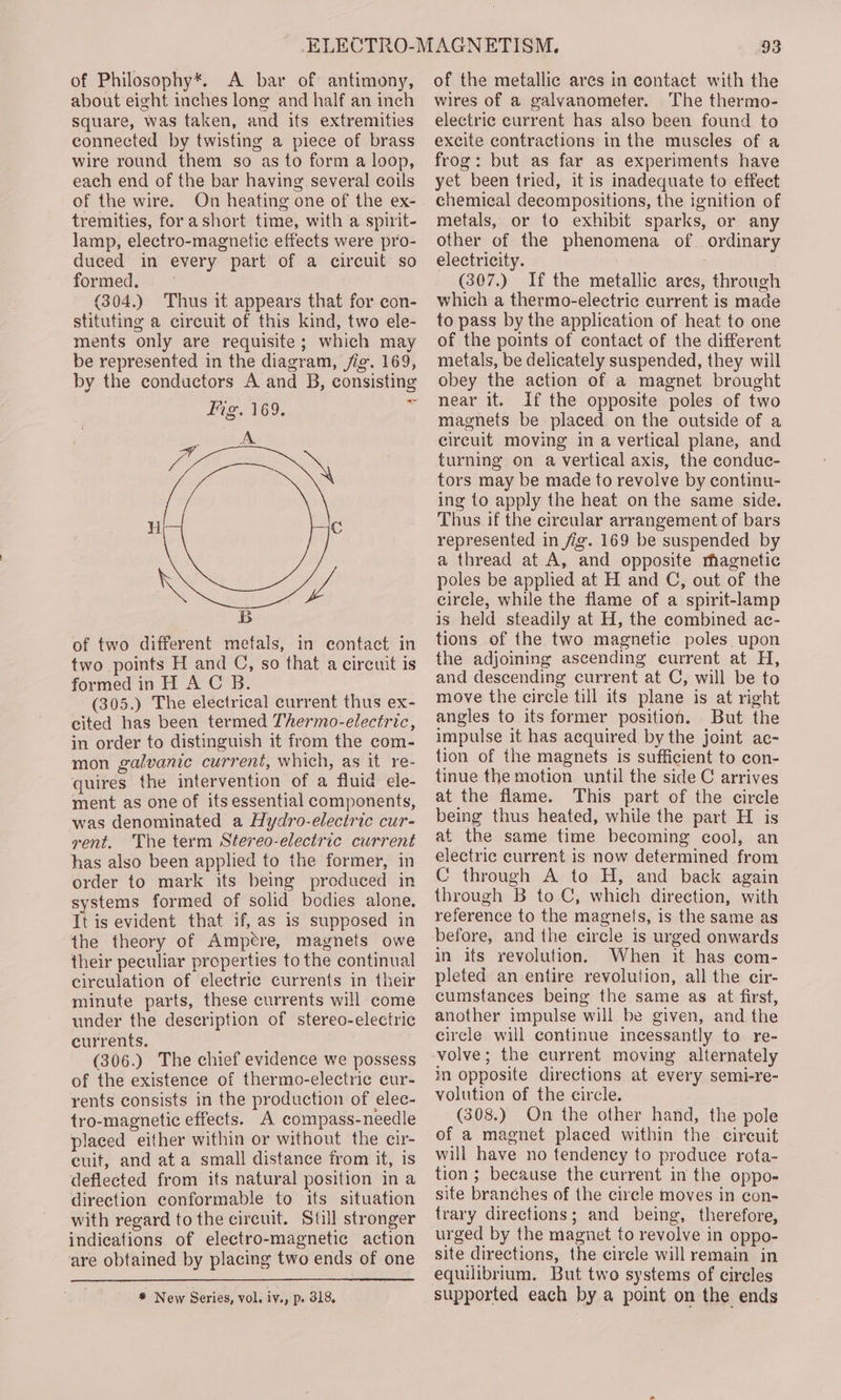 of Philosophy*. A bar of antimony, about eight inches long and half an inch square, was taken, and its extremities connected by twisting a piece of brass wire round them so as to form a loop, each end of the bar having several coils of the wire. On heating one of the ex- tremities, for ashort time, with a spirit- lamp, electro-magnetic effects were pro- duced in every part of a circuit so formed. (304.) Thus it appears that for con- stituting a circuit of this kind, two ele- ments only are requisite; which may be represented in the diagram, /ig. 169, by the conductors A and B, consisting Fig. 169. et fo = H Cc B of two different metals, in contact in two points H and C, so that a circuit is formed in H AC B. (305.) The electrical current thus ex- cited has been termed Thermo-electric, in order to distinguish it from the com- mon galvanic current, which, as it re- quires the intervention of a fluid ele- ment as one of its essential components, was denominated a Hydro-electric cur- vent. The term Stereo-electric current has also been applied to the former, in order to mark its being produced in systems formed of solid bodies alone. It is evident that if, as is supposed in the theory of Ampétre, magnets owe their peculiar properties to the continual circulation of electric currents in their minute parts, these currents will come under the description of stereo-electric currents. (306.) The chief evidence we possess of the existence of thermo-electrie cur- rents consists in the production of elec- tro-magnetic effects. A compass-needle placed either within or without the cir- cuit, and ata small distance from it, is deflected from its natural position in a direction conformable to its situation with regard to the circuit. Still stronger indications of electro-magnetic action are obtained by placing two ends of one * New Series, vol. iv., p. 318, 93 of the metallic ares in contact with the wires of a galvanometer. The thermo- electric current has also been found to excite contractions in the muscles of a frog: but as far as experiments have yet been tried, it is inadequate to effect chemical decompositions, the ignition of metals, or to exhibit sparks, or any other of the phenomena of ordinary electricity. (307.) If the metallic ares, through which a thermo-electric current is made to pass by the application of heat to one of the points of contact of the different metals, be delicately suspended, they will obey the action of a magnet brought near it. If the opposite poles of two magnets be placed on the outside of a circuit moving in a vertical plane, and turning on a vertical axis, the conduc- tors may be made to revolve by continu- ing to apply the heat on the same side. Thus if the circular arrangement of bars represented in fig. 169 be suspended by a thread at A, and opposite magnetic poles be applied at H and C, out of the circle, while the flame of a spirit-lamp is held steadily at H, the combined ac- tions of the two magnetic poles upon the adjoining ascending current at H, and descending current at C, will be to move the circle till its plane is at right angles to its former position. But the impulse it has acquired by the joint ac- tion of the magnets is sufficient to con- tinue the motion until the side C arrives at the flame. This part of the circle being thus heated, while the part H is at the same time becoming cool, an electric current is now determined from C through A to H, and back again through B to C, which direction, with reference to the magnets, is the same as before, and the circle is urged onwards in its revolution. When it has com- pleted an entire revolution, all the cir- cumstances being the same as at first, another impulse will be given, and the circle will continue incessantly to re- volve; the current moving alternately in opposite directions at every semi-re- volution of the circle. (308.) On the other hand, the pole of a magnet placed within the cireuit will have no tendency to produce rota- tion ; because the current in the oppo- site branches of the circle moves in con- trary directions; and being, therefore, urged by the magnet to revolve in oppo- site directions, the circle will remain in equilibrium. But two systems of circles supported each by a point on the ends