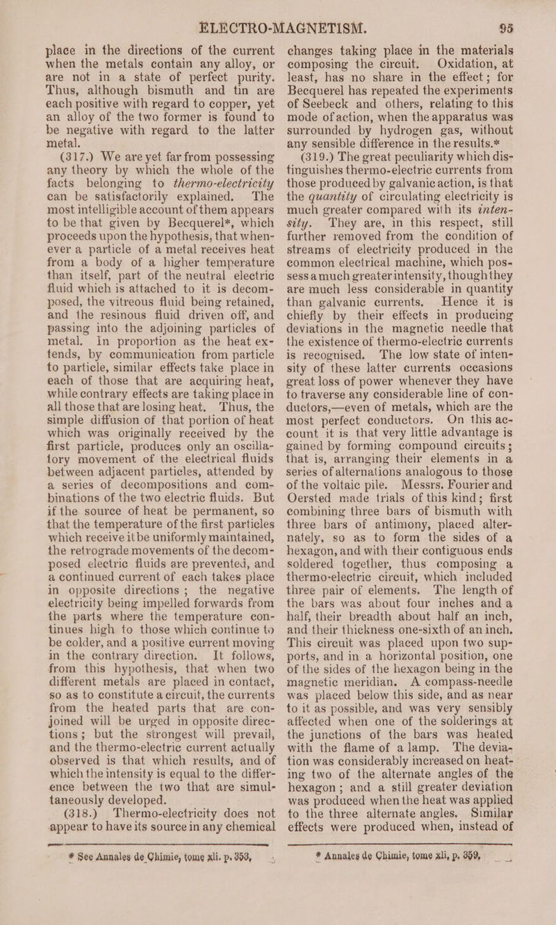 place in the directions of the current when the metals contain any alloy, or are not in a state of perfect purity. Thus, although bismuth and tin are each positive with regard to copper, yet an alloy of the two former is found to be negative with regard to the latter metal. (317.) We are yet far from possessing any theory by which the whole of the facts belonging to thermo-electricity can be satisfactorily explained. The most intelligible account of them appears to be that given by Becquerel*, which proceeds upon the hypothesis, that when- ever a particle of a metal receives heat from a body of a higher temperature than itself, part of the neutral electric fluid which is attached to it is decom- posed, the vitreous fluid being retained, and the resinous fluid driven off, and passing into the adjoining particles of metal. in proportion as the heat ex- tends, by communication from particle to particle, similar effects take place in each of those that are acquiring heat, while contrary effects are taking place in all those that are losing heat. Thus, the simple diffusion of that portion of heat which was originally received by the first particle, produces only an oscilla- tory movement of the electrical fluids between adjacent particles, attended by a series of decompositions and com- binations of the two electric fluids. But if the source of heat be permanent, so that the temperature of the first particles which receive it be uniformly maintained, the retrograde movements of the decom- posed electric fluids are prevented, and a continued current of each takes place in opposite directions ; the negative electricity being impelled forwards from the parts where the temperature con- tinues high to those which continue to be colder, and a positive current moving in the contrary direction. It follows, from this hypothesis, that when two different metals are placed in contact, so as to constitute a circuit, the currents from the heated parts that are con- joined will be urged in opposite direc- tions; but the strongest will prevail, and the thermo-electric current actually observed is that which results, and of which the intensity is equal to the differ- ence between the two that are simul- taneously developed. (318.) Thermo-electricity does not appear to have its source in any chemical a #* See Annales de Chimie, tome xli. p. 393, 95 changes taking place in the materials composing the circuit. Oxidation, at least, has no share in the effect; for Becquerel has repeated the experiments of Seebeck and others, relating to this mode ofaction, when the apparatus was surrounded by hydrogen gas, without any sensible difference in the results.* — (319.) The great peculiarity which dis- tinguishes thermo-electric currents from those produced by galvanic action, is that the quantety of circulating electricity is much greater compared with its ¢ten- sity. They are, in this respect, still further removed from the condition of streams of electricity produced in the common electrical machine, which pos- sessamuch greater intensity, thoughthey are much less considerable in quantity than galvanic currents. Hence it is chiefly by their effects in producing deviations in the magnetic needle that the existence of thermo-electric currents is recognised. The low state of inten- sity of these latter currents occasions great loss of power whenever they have to traverse any considerable line of con- ductors,—even of metals, which are the most perfect conductors. On this ac- count it is that very little advantage is gained by forming compound circuits ; that is, arranging their elements in a series of alternations analogous to those of the voltaic pile. Messrs. Fourier and Oersted made trials of this kind; first combining three bars of bismuth with three bars of antimony, placed alter- nately, so as to form the sides of a hexagon, and with their contiguous ends soldered together, thus composing a thermo-electric circuit, which included three pair of elements. The length of the bars was about four inches anda half, their breadth about half an inch, and their thickness one-sixth of an inch. This cireuit was placed upon two sup- ports, and in a horizontal position, one of the sides of the hexagon being in the magnetic meridian. A compass-needle was placed below this side, and as near to it as possible, and was very sensibly affected when one of the solderings at the junctions of the bars was heated with the flame of alamp. The devia- tion was considerably increased on heat- ing two of the alternate angles of the hexagon; and a still greater deviation was produced when the heat was applied to the three alternate angles. Similar effects were produced when, instead of * Annales de Chimie, tome xli, p. 359,