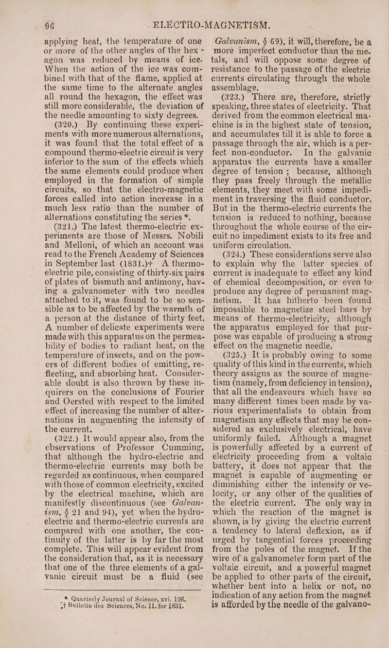 applying heat, the temperature of one or more of the other angles of the hex - agon was reduced by means of ice. When the action of the ice was com- bined with that of the flame, applied at the same time to the alternate angles all round the hexagon, the effect was still more considerable, the deviation of the needle amounting to sixty degrees. (320.) By continuing these experi- ments with more numerous alternations, it was found that the total effect of a compound thermo-electric circuit is very inferior to the sum of the effects which the same elements could produce when employed in the formation of simple circuits, so that the electro-magnetic forces called into action increase ina much less ratio than the number of alternations constituting the series *. (321.) The latest thermo-electric ex- periments are those of Messrs. Nobili and Melloni, of which an account was read to the French Academy of Sciences in September last (1831.)¢ A thermo- electric pile, consisting of thirty-six pairs of plates of bismuth and antimony, hav- ing a galvanometer with two needles attached to it, was found to be so sen- sible as to be affected by the warmth of a person at the distance of thirty feet. A number of delicate experiments were made with this apparatus on the permea- bility of bodies to radiant heat, on the temperature of insects, and on the pow- ers of different bodies of emitting, re- flecting, and absorbing heat. Consider- able doubt is also thrown by these in- quirers on the conclusions of Fourier and Oersted with respect to the limited effect of increasing the number of alter- nations in augmenting the intensity of the current. (322.) It would appear also, from the observations of Professor Cumming, that although the hydro-electric and thermo-electric currents may both be regarded as continuous, when compared with those of common electricity, excited by the electrical machine, which are manifestly discontinuous (see Galvan- asm, § 21 and 94), yet when the hydro- electric and thermo-electric currents are compared with one another, the con- tinuity of the latter is by far the most complete. This will appear evident from the consideration that, as it is necessary that one of the three elements of a gal- vanic circuit must be a fluid (see _* Quarterly Journal of Science, xvi, 126, »} Bulletin des Sciences, No. II. for 1831. Galvanism, § 69), it will, therefore, be a more imperfect conductor than the me. tals, and will oppose some degree of resistance to the passage of the electric currents circulating through the whole assemblage. (323.) There are, therefore, strictly speaking, three states of electricity. That derived from the common electrical ma- chine is in the highest state of tension, and accumulates till it is able to force a passage through the air, which is a per- fect non-conductor. In the galvanic apparatus the currents have a smaller degree of tension; because, although they pass freely through the metallic elements, they meet with some impedi- ment in traversing the fluid conductor. But in the thermo-electric currents the tension is reduced to nothing, because throughout the whole course of the cir- cuit no impediment exists to its free and uniform circulation. (324.) These considerations serve also to explain why the latter species of current is inadequate to effect any kind of chemical decomposition, or even to: produce any degree of permanent mag- netism. It has hitherto been found impossible to magnetize steel bars by means of thermo-electricity, although the apparatus employed for that pur- pose was capable of producing a strong effect on the magnetic needle. (325.) It is probably owing to some quality of this kind in the currents, which theory assigns as the source of magne- tism (namely, from deficiency in tension), that all the endeavours which have so many different times been made by va- rious experimentalists to obtain from magnetism any effects that may be con- sidered as exclusively electrical, have uniformly failed. Although a magnet is powerfully affected by a current of electricity proceeding from a_ voltaic battery, it does not appear that the magnet is capable of augmenting or diminishing either the intensity or ve- locity, or any other of the qualities of the electric current. The only way in which the reaction of the magnet is shown, is by giving the electric current a tendency to lateral deflexion, as if urged by tangential forces proceeding from the poles of the magnet. Ifthe wire of a galvanometer form part of the voltaic circuit, and a powerful magnet be applied to other parts of the circuit, whether bent into a helix or not, no indication of any action from the magnet is afforded by the needle of the galvano-~