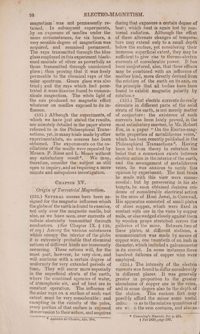 magnetism “was not permanently re- tained. In subsequent experiments, by an exposure of needles under the same circumstances, for six hours, a very sensible degree of magnetism was acquired, and remained permanent. The rays transmitted throngh the blue glass employed in this experiment black- ened muriate of silver as powerfully as those transmitted through uncoloured glass; thus proving that it was freely permeable to the chemical rays of the solar spectrum. Green glass was also tried; and the rays which had pene- trated it were likewise found to commu- nicate magnetism. The white light of the sun produced no magnetic effect whatever on needles exposed to its in- fluence. (331.) Although the experiments, of which we have just stated the results, are minutely detailed in the paper above referred to in the Philosophical Trans- actions, yet, in many trials made by other experimentalists, no success has been obtained. The experiments on the os- cillations of the needle were repeated by Messrs. P. Riess and L. Moser without any satisfactory result*, We may, therefore, consider the subject as-still open to inquiry, and as requiring a more minute and scrupulous investigation. CuHaprer XV. Origin of Terrestrial Magnetism. (332.) SEvERAL causes have been as- signed for the magnetic influence which the globe of the earth is found to exercise, not only over the magnetic needle, but also, as we have seen, over currents of voltaic electricity transmitted through conductors. (See Chapter IX. § 128, et seq.) Among the various substances which oceupy the interior of the globe it is extremely probable that chemical actions of different kinds are incessantly occurring. These actions will, for the most part, however, be very slow, and will continue with a certain degree of uniformity for very extended periods of time. They will occur more especially in the superficial strata of the earth, where the combined agencies of water, of atmospheric air, and of heat are in constant operation. The influence of the solar rays on a surface of such vast extent must be very considerable: and excepting in the vicinity of the poles, every portion of that surface is exposed in succession to their action, and acquires * Annales de Chimie, xlii, 304, during that exposure a certain degree of heat; which heat is again lost by noc- turnal radiation. Although the effect of these alternate changes of tempera- ture may extend only to a small depth below the surface, yet considering their immense superficial extent, they may be sufficient to give rise to thermo-electric currents of considerable power. It has been conjectured, also, that these effects may be combined with an influence of another kind, more directly derived from the rotation of the earth on its axis, on the principle that all bodies have been found to exhibit magnetic polarity by rotation.+ (333.) That electric currents do really circulate in different parts of the solid strata of the earth, is not merely matter of conjecture: the existence of such currents has been lately proved, in the most satisfactory manner, by Mr. Robert Fox, in a paper “On the Electro-mag- netic properties of metalliferous veins,” which has been recently published in the Philosophical Transactions*. Having been led from theory to entertain the belief that a connexion exists between electric action in the interior of the earth, and the arrangement of metalliferous veins, he was anxious to verify this opinion by experiment. The first trials he made with this view were unsuc- cessful: but by persevering in his at- tempts, he soon obtained decisive evi- dence of considerable electrical action in the mine of Huel Jewel, in Cornwall. His apparatus consisted of small plates of sheet copper, which were fixed in contact with ore in the viens by copper by wooden props stretched across the galleries of the mine. Between two of these plates, at different stations, a copper wire, one twentieth of an inch in \ \ in its circuit. employed. in different places. the station. possily afford the miner some useful indice 1s as to the relative quantities of ore wi. h the vein contains, and also as * Cumming’s Manual, &amp;c. p. 231, } For 1830, page 399,