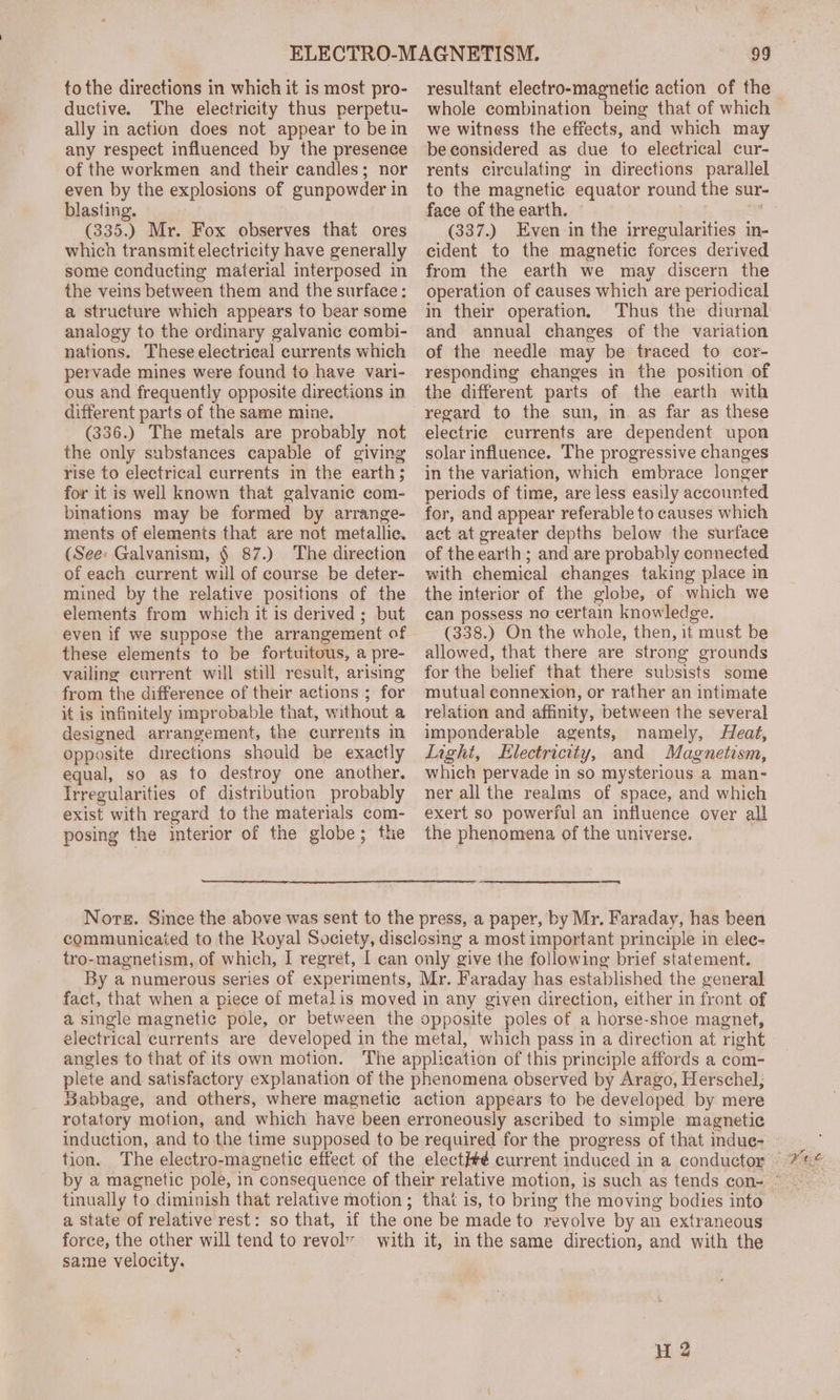 to the directions in which it is most pro- ductive. The electricity thus perpetu- ally in action does not appear to bein any respect influenced by the presence of the workmen and their candles; nor even by the explosions of gunpowder in blasting. (335.) Mr. Fox observes that ores which transmit electricity have generally some conducting material interposed in the veins between them and the surface: a structure which appears to bear some analogy to the ordinary galvanic combi- nations. These electrical currents which pervade mines were found to have vari- ous and frequently opposite directions in different parts of the same mine. (336.) The metals are probably not the only substances capable of giving rise to electrical currents in the earth; for it is well known that galvanic com- binations may be formed by arrange- ments of elements that are not metallic. (See: Galvanism, § 87.) The direction of each current will of course be deter- mined by the relative positions of the elements from which it is derived ; but even if we suppose the arrangement of these elements to be fortuitous, a pre- vailing current will still result, arising from the difference of their actions ; for it is infinitely improbable that, w ithout a designed arrangement, the currents in Opposite directions should be exactly equal, so as to destroy one another, Irregularities of distribution probably exist with regard to the materials sone posing the interior of the globe; the resultant electro-magnetic action of the whole combination being that of which we witness the effects, and which may be considered as due to electrical cur- rents circulating in directions parallel to the magnetic equator round the sur- face of the earth. (337.) Even in the irregularities in- cident to the magnetic forces derived from the earth we may discern the operation of causes which are periodical in their operation, Thus the diurnal and annual changes of the variation of the needle may be traced to cor- responding changes in the position of the different parts of the earth with regard to the sun, in. as far as these electric currents are dependent upon solar influence. The progressive changes in the variation, which embrace longer periods of time, are less easily accounted for, and appear referable to causes which act at greater depths below the surface of the earth; and are probably connected with chemical changes taking place in the interior of the globe, of which we can possess no certain knowledge. (338.) On the whole, then, it must be allowed, that there are strong grounds for the belief that there subsists some mutual connexion, or rather an intimate relation and affinity, between the several imponderable agents, namely, Heat, Light, Electricity, and Magnetism, which pervade in so mysterious a man- ner all the realms of space, and which exert so powerful an influence over all the phenomena of the universe. = fact, that when a piece of metalis moved in any given direction, either in front of a single magnetic pole, or between the opposite poles of a horse-shoe magnet, electrical currents are developed in the metal, which pass in a direction at right angles to that of its own motion. The application of this principle affords a com- plete and satisfactory explanation of the phenomena observed by Arago, Herschel, Babbage, and others, where magnetic action appears to be developed by mere rotatory motion, and which have been erroneously ascribed to simple magnetic tion. The electro- magnetic effect of the elect#é current induced in a conductor tinually to diminish that relative motion ; that is, to bring the moving bodies into a state of relative rest: so that, if the one be made to revolve by an extraneous force, the other will tend to revol” with it, in the same direction, and with the same velocity.