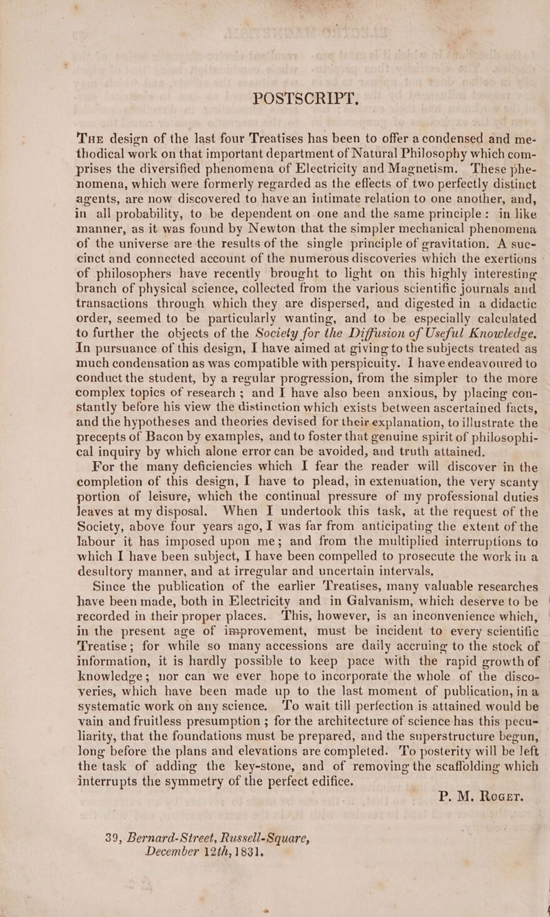 POSTSCRIPT. Tux design of the last four Treatises has been to offer a condensed and me- thodical work on that important department of Natural Philosophy which com- prises the diversified phenomena of Electricity and Magnetism. These phe- nomena, which were formerly regarded as the effects of two perfectly distinct agents, are now discovered to have an intimate relation to one another, and, in all probability, to be dependent on one and the same principle: in like manner, as it was found by Newton that the simpler mechanical phenomena of the universe are the results of the single principle of gravitation. A suc- cinct and connected account of the numerous discoveries which the exertions of philosophers have recently brought to light on this highly interesting branch of physical science, collected from the various scientific journals and transactions through which they are dispersed, and digested in a didactic order, seemed to be particularly wanting, and to be especially calculated to further the objects of the Society for the Diffusion of Useful Knowledge. In pursuance of this design, I have aimed at giving to the subjects treated as much condensation as was compatible with perspicuity. I have endeavoured to conduct the student, by a regular progression, from the simpler to the more complex topics of research ; and I have also been anxious, by placing con- stantly before his view the distinction which exists between ascertained facts, and the hypotheses and theories devised for their explanation, to illustrate the precepts of Bacon by examples, and to foster that genuine spirit of philosophi- cal inquiry by which alone error can be avoided, and truth attained. For the many deficiencies which I fear the reader will discover in the completion of this design, I have to plead, in extenuation, the very scanty portion of leisure, which the continual pressure of my professional duties leaves at my disposal. When I undertook this task, at the request of the Society, above four years ago, I was far from anticipating the extent of the labour it has imposed upon me; and from the multiplied interruptions to which I have been subject, I have been compelled to prosecute the work in a desultory manner, and at irregular and uncertain intervals. Since the publication of the earlier ‘Treatises, many valuable researches have been made, both in Electricity and in Galvanism, which deserve to be recorded in their proper places. ‘This, however, is an inconvenience which, in the present age of improvement, must be incident to every scientific Treatise; for while so many accessions are daily accruing to the stock of knowledge; nor can we ever hope to incorporate the whole of the disco- veries, which have been made up to the Jast moment of publication, ina systematic work on any science. ‘To wait till perfection is attained would be vain and fruitless presumption ; for the architecture of science has this pecu- liarity, that the foundations must be prepared, and the superstructure begun, long before the plans and elevations are completed. 'To posterity will be left the task of adding the key-stone, and of removing the scaffolding which interrupts the symmetry of the perfect edifice. P. M. Roaer. 39, Bernard-Street, Russell-Square, December 12th, 1831.