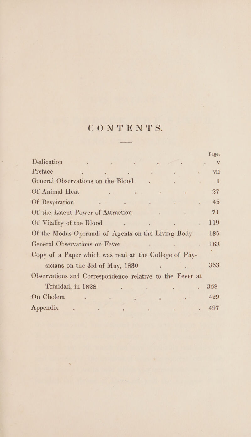 CONTENT ss. Page Dedication ‘ ; ae Preface : : vil General Observations on ae Blood : I Of Animal Heat ; ; , 27 Of Respiration ‘ i Of the Latent Power of Attraction 71 Of Vitality of the Blood : : ¢ bg Of the Modus Operandi of Agents on the Sie Body 135 General Observations on Fever 5, 163 Copy of a Paper which was read at the College of Phy- siclans on the 3rd of May, 1830 ; : 353 Observations and Correspondence relative to the Fever at Trinidad, in 1828 : 2 . 3868 On Cholera ¥ j : 429