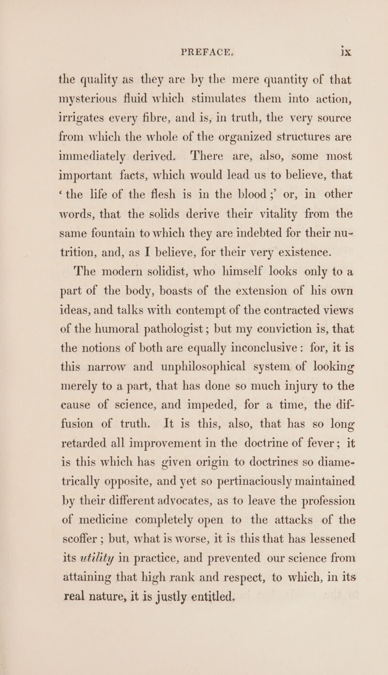 the quality as they are by the mere quantity of that mysterious fluid which stimulates them into action, irrigates every fibre, and is, in truth, the very source from which the whole of the organized structures are immediately derived. There are, also, some most important facts, which would lead us to believe, that ‘the life of the flesh is in the blood; or, in other words, that the solids derive their vitality from the same fountain to which they are indebted for their nu- trition, and, as I believe, for their very existence. The modern solidist, who himself looks only to a part of the body, boasts of the extension of his own ideas, and talks with contempt of the contracted views of the humoral pathologist ; but my conviction is, that the notions of both are equally inconclusive: for, it is this narrow and unphilosophical system of looking merely to a part, that has done so much injury to the cause of science, and impeded, for a time, the dif- fusion of truth. It is this, also, that has so long retarded all improvement in the doctrine of fever; it is this which has given origin to doctrines so diame- trically opposite, and yet so pertinaciously maintained by their different advocates, as to leave the profession of medicine completely open to the attacks of the scoffer ; but, what is worse, it 1s this that has lessened its utility in practice, and prevented our science from attaining that high rank and respect, to which, in its real nature, it is justly entitled.